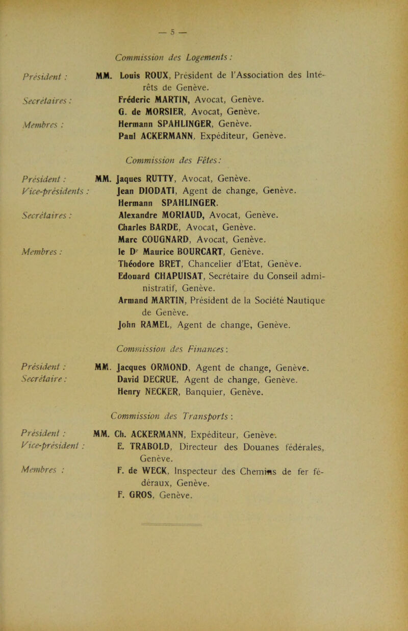 President : Secretaires: Membres : President: Vice-presidents : Secretaires : Membres : President : Secretaire : President : Vice-president : Membres : Commission des Logements: MM. Louis ROUX, President de I’Association des lute- rets de Geneve. Frederic MARTIN, Avocat, Geneve. G. de MORSIER, Avocat, Geneve. Hermann SPAHLINGER, Geneve. Paul ACKERMANN. Expediteur, Geneve. Commission des Fetes: MM. Jaques RUTTY, Avocat, Geneve. Jean DI0DAT1, Agent de change, Geneve. Hermann SPAHLINGER. Alexandre MORIAUD, Avocat, Geneve. Charles BARDE, Avocat, Geneve. Marc COUGNARD, Avocat, Geneve, le Dr Maurice BOURCART, Geneve. Theodore BRET, Chancelier d’Etat, Geneve. Edouard CHAPUISAT, Secretaire du Conseil admi- nistratif, Geneve. Armand MARTIN, President de la Societe Nautique de Geneve. John RAMEL, Agent de change, Geneve. Commission des Finances: MM. Jacques ORMOND, Agent de change, Geneve. David DECRUE, Agent de change, Geneve. Henry NECKER, Banquier, Geneve. Commission des Transports : MM. Ch. ACKERMANN, Expediteur, Geneve. E. TRABOLD, Directeur des Douanes federales, Geneve. F. de WECK, lnspecteur des Chemins de fer fe- deraux, Geneve. F. GROS, Geneve.