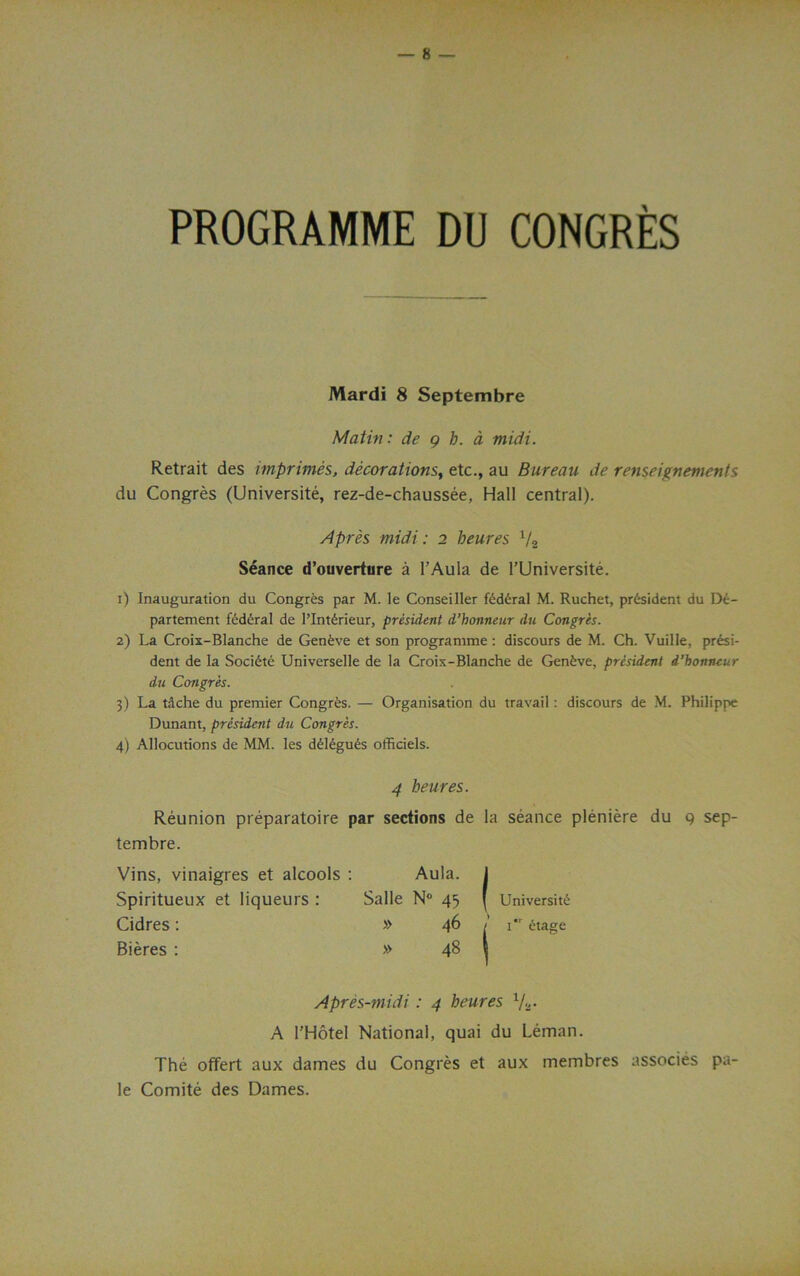 PROGRAMME DU CONGRES Mardi 8 Septembre Matin: de g h. a midi. Retrait des imprimis, decorations, etc., au Bureau de renseitenements du Congres (Universite, rez-de-chaussee, Hall central). Apres midi: 2 beures V2 Seance d’ouverture a l’Aula de l’Universite. 1) Inauguration du Congres par M. le Conseiller federal M. Ruchet, president du De- partement federal de l’lnferieur, president d’honneur du Congres. 2) La Croix-Blanche de Genfeve et son programme: discours de M. Ch. Vuille, presi- dent de la Societe Universelle de la Croix-Blanche de Geneve, president d’honneur du Congres. 3) La tache du premier Congr&s. — Organisation du travail: discours de M. Philippe Dunant, president du Congres. 4) Allocutions de MM. les d£legu£s officiels. 4 beures. Reunion preparatoire par sections de la seance pleniere du 9 sep- tembre. Vins, vinaigres et alcools : Aula, j Spiritueux et liqueurs : Salle N° 45 [ Universite Cidres: » 46 / 1 etage Bieres : » 48 l Apres-midi: 4 beures V2. A l’Hotel National, quai du Leman. The offert aux dames du Congres et aux membres associes pa- le Comite des Dames.