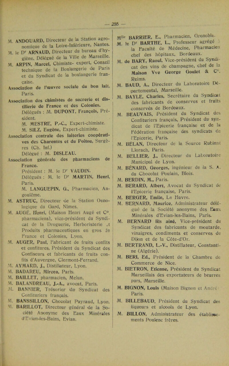 W ANDOUARD, Directeur de la Station agro- nomique de la Loire-Inferieure, Nantes. M. le Dr ARNAUD, Directeur du bureau d'hy- gi^ne. D6k:gue de la Ville de Marseille. M. ARPIN, Marcel, Chimiste- expert, Conseil technique de la Boulangerie de Paris et du Syndicat de !a boulangerie fran- gaise. Association de I’ceuvrc sociale du bon lait, Paris. Association des chUnistes de sucrerie et dis- tillerie de France et des Colonies. Delegues : M. DUPONT, Frangois, Pre- sident. M. MESTRE, P.-C„ Expert-chimiste. M. SILZ, Eugene, Expert-chimiste. Association centrale des laiteries cooperati- ves des Charentes et du Poitou, Surge- res (Ch. Inf.) Delegue : M. DISLEAU. Association gdndrale des pharmaciens de France. President : M. le Dr VAUDIN. Delegues : M. ie Dr MARTIN, Henri, Paris. M. LANGUEPIN, G., Pharmacien. An- gouleme. M. ASTRUC, Directeur de la Station Oeno- logique du Gard, Nimes. M. AUGE, Henri, (Maison Henri Auge et C°. pharmaciens), vice-president du Syndi- cat de la Droguerie, Herboristerie Produits pharmaceutiques en gros de France et Colonies, Lvon. M. AUGER, Paul, Eabricant de fruits confits et confitures, President du Syndicat des Confiseurs et fabricants de fruits con- fits d’Auvergne, Clermont-Ferrand. 'I. AYMAKD, j„ Distillateur, Lyon. M. BADAREU, Mircea, Parrs. M. BAILLET, pharmacien, Melun, M. BALANDREAU, J.-A., avocat, Paris. 'i. BANNIER, Trdsorier dn Syndicat des Confituriers frangais. M. BANSSILLON, Chocolat Payraud, Lyon. M. BARILLOT, Directeur general de la So- cidtC Anonyme des Eaux Mindrales d'Evian-les-Bains, Evian. Mlle BARRIER, E„ Pharmacien, Grenoble. M. Ie Dr BARTHE. L., Professeur agrdge la Faculty de Medecine, Pharmacien chef des hopitaux, Bordeaux. M. de BARY, Raoul. Vice-president du Syndi- cat des v.ins de champagne, chef de la Maison Vve George Goulet & C°. Reims. M. BAUD, A., Directeur du Laboratoire De- ipartemental, Marseille. M. BAYLE, Charles, Secretaire du Syndicat des fabricants de conserves et fruits conserves de Bordeaux. M. BEAUVAIS, President du Syndicat des Confituriers frangais, President du> syr- dicat de I’Epicerie frangaise et de la Federation frangaise des syndicats de l’Epicerie, Paris. M. BELAN, Directeur de la Source Rutinat Llorach, Paris. M. BELLIER, J., Directeur du Laboratoire Municipal de Lyon. M. BENARD, Georges, ingenieur de la S. A. du Chocolat Poulain, Blois. M. BERDIN, M., Paris. M. BERARD, Albert, Avocat du Syndicat de li’Epicerie frangaise, Paris. M. BERGER, Emile, Le Havre. M. BERNARD, Maurice, Administrateur dele- gue de la Societe anonyme des Eaux Minerales d’Evian-les-Bains, Paris. M. BERNARD Ills ain£. Vice-president du Syndicat des fabricants de moutarde. vinaigres, condiments et conserves de Dijon et de la Cote-d’Or. M. BERTRAND, L.-V., Distillateur, Constanti- ne (Algerie). M. BERI, Ed., President de la Chambre de Commerce de Nice. M. BIETRON, Etienne, President du Syndicat Marseillais des exportateurs de beurres purs, Marseille. M. BIGNON, Louis (Maison Bignon et Andre Paris. M. BILLEBAUD. President du Syndicat des liqueurs et alcools de Lyon. M. BILLON, Administrateur des etablisee- ments Poulenc freres.