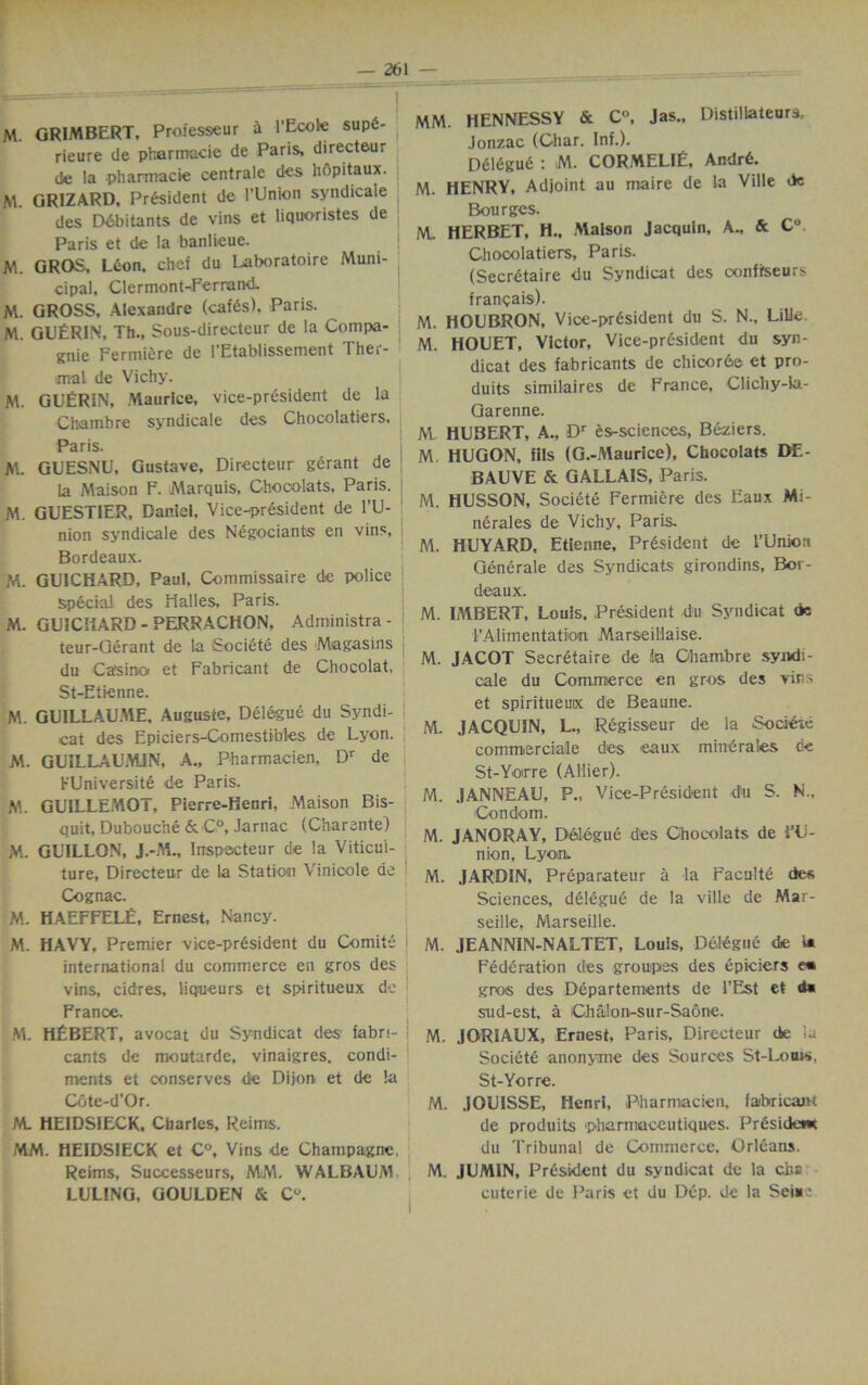 — 2/01 — M. GRIMBERT, Proiesseur a I'Ecole supc- rieure de pharmacie de Paris, directeur de la pharmacie oentrale des hdpitaux. M. GRIZARD. President de l’Union syndicale des Ddbitants de vins et liquoristes de Paris et de la banlieue. M. GROS, L6on, chef du Laboratoire Muni- • cipal, Clermont-Ferrand. M. GROSS, Alexandre (cafes), Paris. M. GUERIN, Th., Sous-directeur de la Compa- gnic Fermiere de 1 Etablissement Ihei- imal de Vichy. M. GUERIN, Maurice, vice-president de la Chambre syndicale des Chocolatiers. Paris. M. GUESNU, Gustave, Directeur gerant de la Maison F. Marquis, Chocolats, Paris. M. GUESTIER, Daniel, Vice-president de l’U- nion syndicale des Negociants en vins, Bordeaux. M. GUICHARD, Paul, Commissaire de police special des Halles, Paris. M. GUICHARD - PERRACHON, Administra - teur-Gerant de la (Socidte des Magasins j du Casino et Fabricant de Chocolat, St-Etienne. M. GUILLAUME. Auguste, Delegue du Syndi- cat des Epiciers-Comestibles de Lyon. M. GUILLAUMJN, A., Pharmacien, Dr de t'Universite de Paris. M. GUILLEMOT, Pierre-Kenri, Maison Bis- quit, Dubouc’ne & C°, Jarnac (Charente) M. GUILLON, J.-M., Inspecteur de la Viticui- : ture, Directeur de la Station Vinicole de Cognac. M. HAEFFELE, Ernest, Nancy. M. HAVY, Premier vice-president du Comite international du commerce en gros des vins, cidres, liqueurs et spiritueux de France. M. HEBERT, avocat du Syndicat des fabn- cants de moutarde, vinaigres. condi- ments et conserves de Dijon et de la Cote-d’Or. M. HEIDSIECK, Charles, Reims. MM. HEIDSIECK et C°, Vins de Champagne, Reims, Successeurs, MM. WALBAUM LULING, GOULDEN & C°. MM. HENNESSY & C°, Jas., Distillateurs, Jonzac (Char. Inf.). Delegud : M. CORMELlE, Andr6. M. HENRY, Adjoint au maire de la Ville de Bourges. M. HERBET, H.. Maison Jacquin, A„ & C° Chocolatiers, Paris. (Secretaire du Syndicat des oonffseurs francais). M. HOUBRON, Vice-pr6sident du S. N., Lille. M. HOUET, Victor, Vice-president du syn- dicat des fabricants de chicoree et pro- duits similaires de France, Clichy-la- Qarenne. M HUBERT, A., Dr es-sciences, Beziers. M. HUGON, fils (G.-Maurice), Chocolats DE- BAUVE & GALLAIS, Paris. M. HUSSON, Societe Fermiere des Eaux Mi- nerales de Vichy, Paris. M. HUYARD, Etienne, President de l'Union Generate des Syndicats girondins, Bor- deaux. M. IMBERT, Louis, President du Syndicat de 1’Alimentation Marseillaise. M. JACOT Secretaire de la Chambre syndi- cate du Commerce en gros des vir.s et spiritueuix de Beaune. M. JACQUIN, L., Regisseur de la Societe commerciale des eaux mind rales de St-Yoirre (Allier). M. JANNEAU, P„ Vice-President du S. N., Condom. M. JANORAY, Delegue des Chocolats de FU- nion, Lyon. M. JARDIN, Preparateur a la Faculte des Sciences, delegue de la ville de Mar- seille, Marseille. M. JEANNIN-NALTET, Louis, Delegue de U Federation des groupes des epiciers e« gros des Departements de l’Est et d» sud-est, a Chalon-sur-Saone. M. JORIAUX, Ernest, Paris, Directeur de la Societe anonyme des Sources St-Lonw. St-Yorre. M. JOUISSE, Henri, Pharmacien, faibricant de produits pharmaceutiques. Prdsidem du Tribunal de Commerce. Orleans. M. JUMIN, President du syndicat de la chs cuterie de Paris et du Dep. de la Sew;