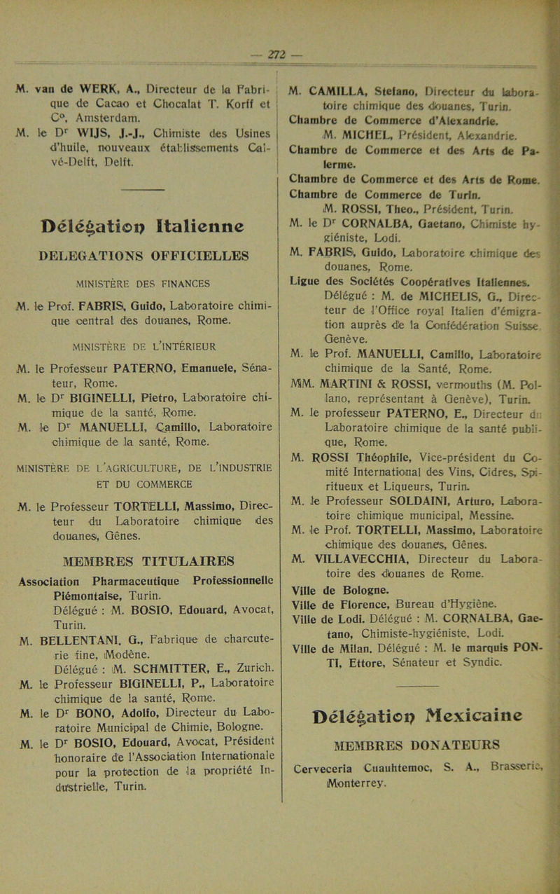 M. van de WERK. A., Directeur de la Fabri- que de Cacao ct Chocalat T. Korff et C°, Amsterdam. M. le Dr WIJS, J.-J., Chimiste des Usines j d’huile, nouveaux 6tatllssements Cal- : ve-Delft, Delft. Dcle^atioi? Italicnnc DELEGATIONS OFFICIELLES MINISTERS DES FINANCES M. le Prof. FABRIS, Guido, Laboratoire chimi- que central des douanes, Rome. MINISTERE DE L’lNTERIEUR M. le Protes'seur PATERNO, Emanuele, Sena- teur, Rome. M. le Dr B1GINELLI, Pietro, Laboratoire chi- mique de la sante, Rome. M. le Dr MANUlELLI, Qamillo, Laboratoire chimique de la sante, Rome. MINISTERS DE L’.AGRICULTURE, DE L’lNDUSTRIE ET DU COMMERCE M. le Professeur TORTELLI, Massimo, Direc- teur du Laboratoire chimique des douanes, Genes. MEMBRES TITULAIRES Association Pharmaceutique Professionnelle Piemontaise, Turin. Delegue : M. BOSIO, Edouard, Avocat, Turin. M. BELLENTANI. G., Fabrique de charcute- rie fine, iModene. Delegue : M. SCHMITTER, E., Zurich. M. le Professeur BIGINELLI, P., Laboratoire chimique de la sante, Rome. M. le Dr BONO, Adolfo, Directeur du Labo- ratoire Municipal de Chimie, Bologne. M. le Dr BOSIO, Edouard, Avocat, President honoraire de l’Association Internationale pour la protection de la propriety In- dustrielle, Turin. M. CAMILLA, Stefano, Directeur du labora- toire chimique des douanes, Turin. Chambre de Commerce d’Alexandrie. M. MICHEL President, Alexandrie. Chambre de Commerce et des Arts de Pa- lerme. Chambre de Commerce et des Arts de Rome. Chambre de Commerce de Turin. M. ROSSI, Theo., Pr6sident, Turin. M. le Dr CORNALBA, Gaetano, Chimiste hy- gidniste, Lodi. M. FABRIS, Guido, Laboratoire chimique dev douanes, Rome. Ligue des Soci6t6s Cooperatives Italiennes. Ddlegue : M. de MICHELIS, G., Direc- teur de 1‘Office royal Italien d’emigra- tion aupres d'e la Confederation Suisse Geneve. M. le Prof. MANUELLI, Camillo, Laboratoire chimique de la Sante. Rome. MM. MARTINI & ROSSI, vermouths (M. Pol- lano, representant a Geneve), Turin. M. le professeur PATERNO, E., Directeur d Laboratoire chimique de la sante publi- que, Rome. M. ROSSI Theophile, Vice-president du Co- mite International des Vins, Cidres, Spi- ritueux et Liqueurs, Turin, M. le Professeur SOLDAINI, Arturo, Labora- toire chimique municipal, Messine. M. le Prof. TORTELLI, Massimo, Laboratoire chimique des douanes, Genes. M. VILLAVECCHIA, Directeur du Labora- toire des dbuanes de Rome. Ville de Bologne. Ville de Florence, Bureau d’Hvgiene. Ville de Lodi. Delegue : M. CORNALBA, Gae- tano, Chimiste-hygieniste. Lodi. Ville de Milan. Delegue : M. le marquis PON- TI, Ettore, Senateur et Syndic. — Dele^atioi? Mexicaine MEMBRES DONATEURS Cerveceria Cuauhtemoc, S. A., Brasserie, Monterrey.