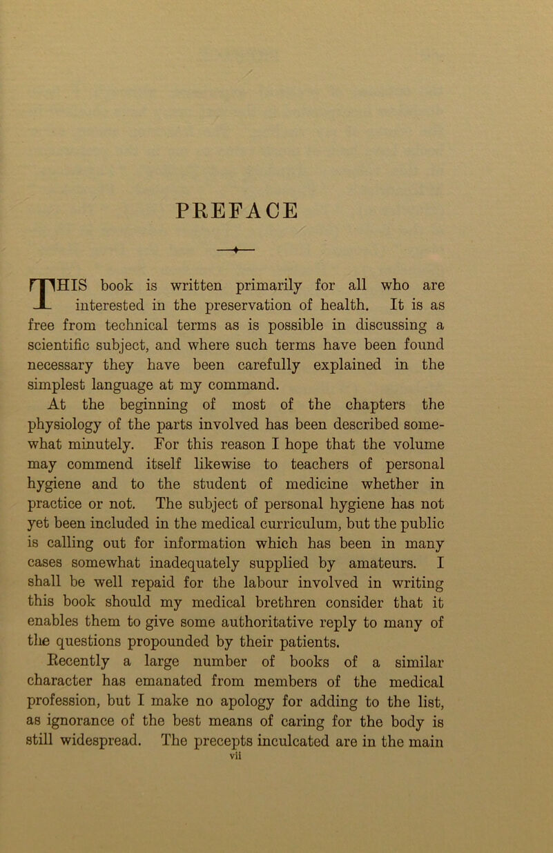 PREFACE —♦— This book is written primarily for all who are interested in the preservation of health. It is as free from technical terms as is possible in discussing a scientific subject, and where such terms have been found necessary they have been carefully explained in the simplest language at my command. At the beginning of most of the chapters the physiology of the parts involved has been described some- what minutely. For this reason I hope that the volume may commend itself likewise to teachers of personal hygiene and to the student of medicine whether in practice or not. The subject of personal hygiene has not yet been included in the medical curriculum, but the public is calling out for information which has been in many cases somewhat inadequately supplied by amateurs. I shall be well repaid for the labour involved in writing this book should my medical brethren consider that it enables them to give some authoritative reply to many of the questions propounded by their patients. Eecently a large number of books of a similar character has emanated from members of the medical profession, but I make no apology for adding to the list, as ignorance of the best means of caring for the body is still widespread. The precepts inculcated are in the main