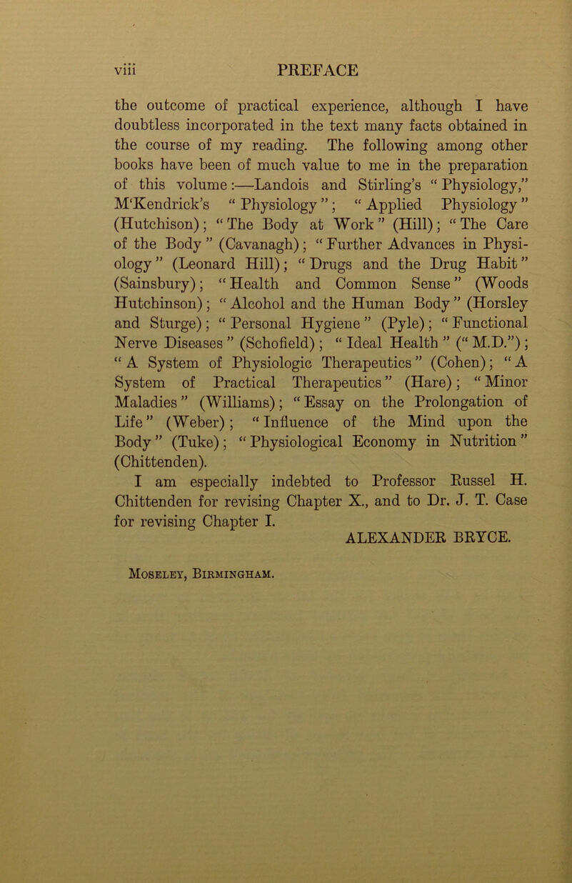 the outcome of practical experience, although I have doubtless incorporated in the text many facts obtained in the course of my reading. The following among other books have been of much value to me in the preparation of this volume:—Landois and Stirling’s “ Physiology,” M'Kendrick’s “ Physiology ”; “ Applied Physiology ” (Hutchison); “The Body at Work” (Hill); “The Care of the Body” (Cavanagh); “Further Advances in Physi- ology ” (Leonard Hill); “ Drugs and the Drug Habit ” (Sainsbury); “Health and Common Sense” (Woods Hutchinson) ; “ Alcohol and the Human Body ” (Horsley and Sturge); “ Personal Hygiene ” (Pyle) ; “ Functional Nerve Diseases ” (Schofield); “ Ideal Health ” (“ M.D.”) ; “ A System of Physiologic Therapeutics ” (Cohen); “ A System of Practical Therapeutics ” (Hare); “ Minor Maladies ” (Williams); “ Essay on the Prolongation of Life” (Weber); “Influence of the Mind upon the Body ” (Tuke) ; “ Physiological Economy in Nutrition ” (Chittenden). I am especially indebted to Professor Russel H. Chittenden for revising Chapter X., and to Dr. J. T. Case for revising Chapter I. ALEXANDER BRYCE. Moseley, Birmingham.
