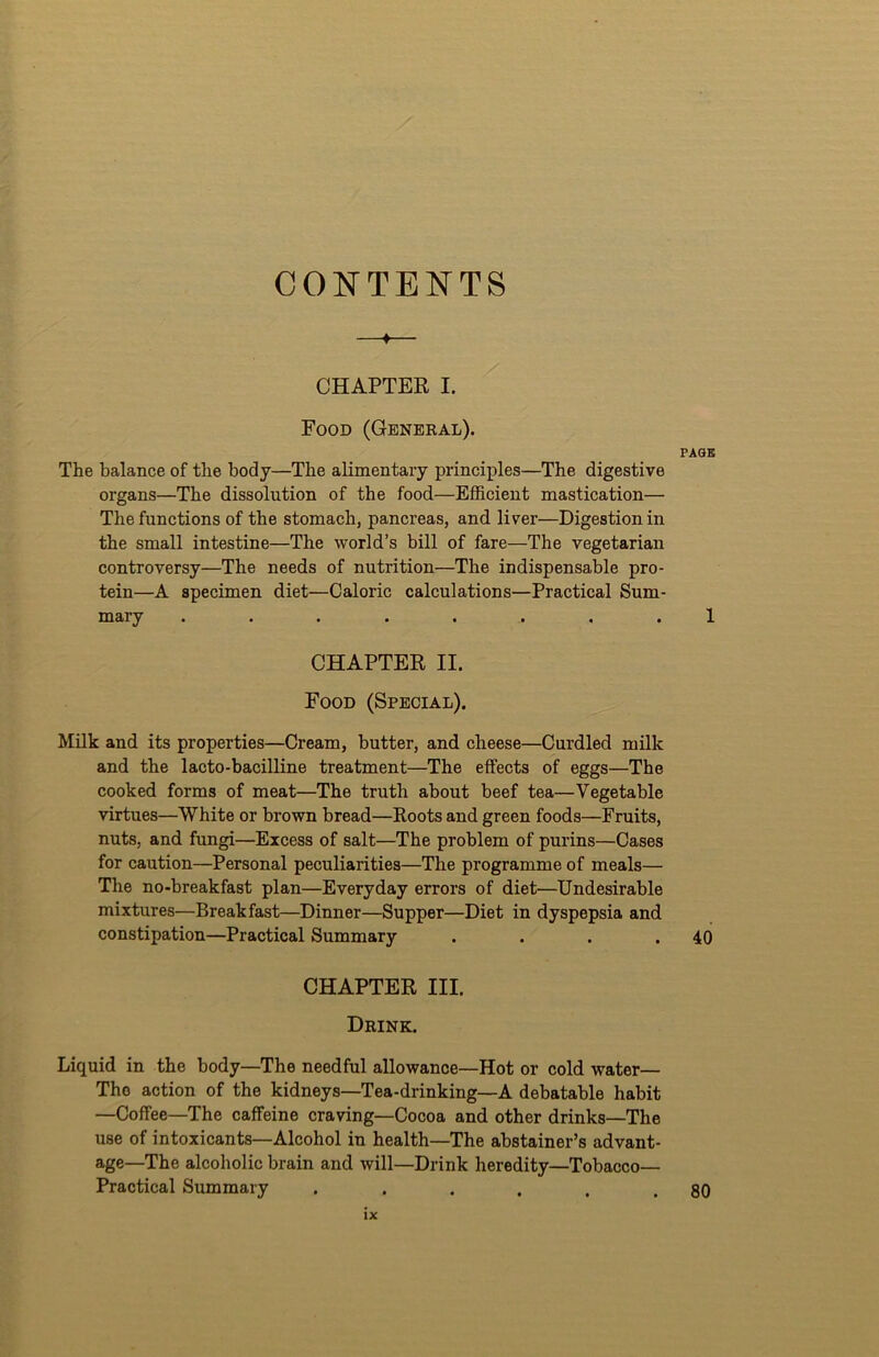 CONTENTS —♦— CHAPTER I. Food (General). PAGE The balance of the body—The alimentary principles—The digestive organs—The dissolution of the food—Efficient mastication— The functions of the stomach, pancreas, and liver—Digestion in the small intestine—The world’s bill of fare—The vegetarian controversy—The needs of nutrition—The indispensable pro- tein—A specimen diet—Caloric calculations—Practical Sum- mary ........ 1 CHAPTER II. Food (Special). Milk and its properties—Cream, butter, and cheese—Curdled milk and the lacto-bacilline treatment—The effects of eggs—The cooked forms of meat—The truth about beef tea—Vegetable virtues—White or brown bread—Roots and green foods—Fruits, nuts, and fungi—Excess of salt—The problem of purins—Cases for caution—Personal peculiarities—The programme of meals— The no-breakfast plan—Everyday errors of diet—Undesirable mixtures—Breakfast—Dinner—Supper—Diet in dyspepsia and constipation—Practical Summary . . . .40 CHAPTER III. Drink. Liquid in the body—The needful allowance—Hot or cold water— The action of the kidneys—Tea-drinking—A debatable habit —Coffee—The caffeine craving—Cocoa and other drinks—The use of intoxicants—Alcohol in health—The abstainer’s advant- age—The alcoholic brain and will—Drink heredity—Tobacco- Practical Summary . . . . . .80