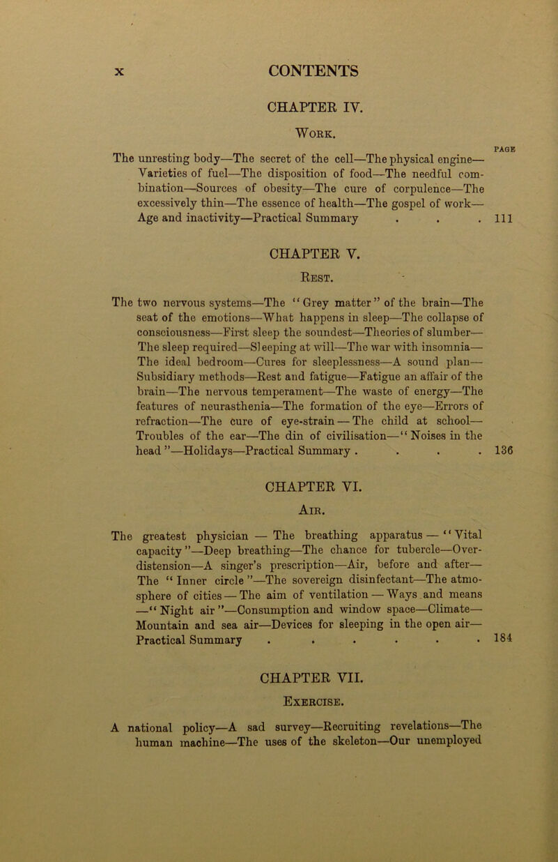CHAPTER IV. Work. PAGE The unresting body—The secret of the cell—The physical engine— Varieties of fuel—The disposition of food—The needful com- bination—Sources of obesity—The cure of corpulence—The excessively thin—The essence of health—The gospel of work— Age and inactivity—Practical Summary . . .Ill CHAPTER V. Rest. The two nervous systems—The “Grey matter” of the brain—The seat of the emotions—What happens in sleep—The collapse of consciousness—First sleep the soundest—Theories of slumber— The sleep required—Si eeping at will—The war with insomnia— The ideal bedroom—Cures for sleeplessness—A sound plan— Subsidiary methods—Rest and fatigue—Fatigue an affair of the brain—The nervous temperament—The waste of energy—The features of neurasthenia—The formation of the eye—Errors of refraction—The Cure of eye-strain — The child at school— Troubles of the ear—The din of civilisation—“Noises in the head ”—Holidays—Practical Summary .... 136 CHAPTER VI. Air. The greatest physician — The breathing apparatus— “ Vital capacity”—Deep breathing—The chance for tubercle—Over- distension—A singer’s prescription—Air, before and after— The “ Inner circle ”—The sovereign disinfectant—The atmo- sphere of cities — The aim of ventilation — Ways and means —“Night air”—Consumption and window space—Climate— Mountain and sea air—Devices for sleeping in the open air— Practical Summary . . . . . .184 CHAPTER VII. Exercise. A national policy—A sad survey—Recruiting revelations—The human machine—The uses of the skeleton—Our unemployed
