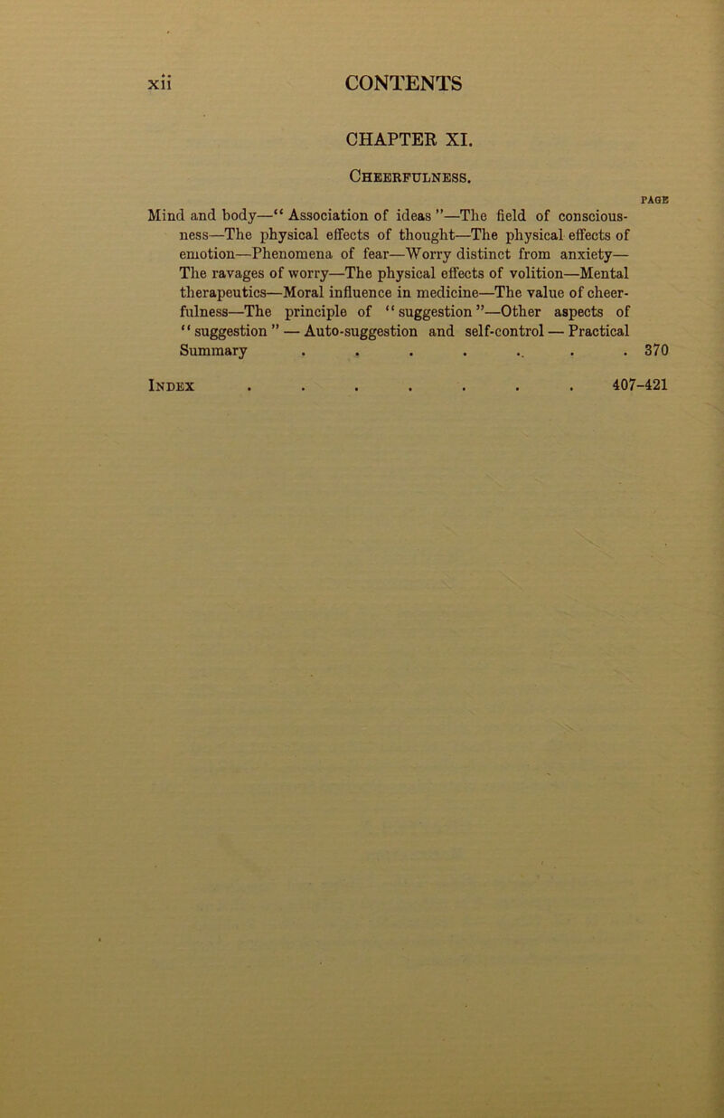 CHAPTER XI. Cheerfulness, PAGE Mind and body—“ Association of ideas ”—The field of conscious- ness—The physical effects of thought—The physical effects of emotion—Phenomena of fear—Worry distinct from anxiety— Tlie ravages of worry—The physical effects of volition—Mental tlierapeutics—Moral influence in medicine—The value of cheer- fulness—The principle of “suggestion”—Other aspects of “ suggestion ” — Auto-suggestion and self-control — Practical Summary ........ 370 Index 407-421