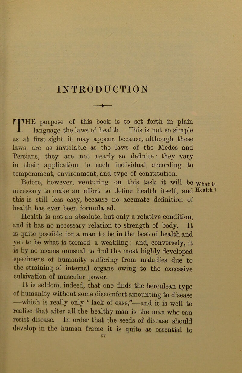 INTRODUCTION ♦ The purpose of this book is to set forth in plain language the laws of health. This is not so simple as at first sight it may appear, because, although these laws are as inviolable as the laws of the Medes and Persians, they are not nearly so definite: they vary in their application to each individual, according to temperament, environment, and type of constitution. Before, however, venturing on this task it will be what is necessary to make an effort to define health itself, and Health ? this is still less easy, because no accurate definition of health has ever been formulated. Health is not an absolute, but only a relative condition, and it has no necessary relation to strength of body. It is quite possible for a man to be in the best of health and yet to be what is termed a weakling; and, conversely, it is by no means unusual to find the most highly developed specimens of humanity suffering from maladies due to the straining of internal organs owing to the excessive cultivation of muscular power. It is seldom, indeed, that one finds the herculean type of humanity without some discomfort amounting to disease —which is really only “ lack of ease,”—and it is well to realise that after all the healthy man is the man who can resist disease. In order that the seeds of disease should develop in the human frame it is quite as essential to