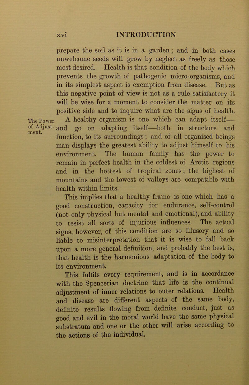 The Power of Adjust- ment. prepare the soil as it is in a garden; and in both cases unwelcome seeds will grow by neglect as freely as those most desired. Health is that condition of the body which prevents the growth of pathogenic micro-organisms, and in its simplest aspect is exemption from disease. But as this negative point of view is not as a rule satisfactory it will be wise for a moment to consider the matter on its positive side and to inquire what are the signs of health. A healthy organism is one which can adapt itself— and go on adapting itself—both in structure and function, to its surroundings; and of all organised beings man displays the greatest ability to adjust himself to his environment. The human family has the power to remain in perfect health in the coldest of Arctic regions and in the hottest of tropical zones; the highest of mountains and the lowest of valleys are compatible with health within limits. This implies that a healthy frame is one which has a good construction, capacity for endurance, self-control (not only physical but mental and emotional), and ability to resist all sorts of injurious influences. The actual signs, however, of this condition are so illusory and so liable to misinterpretation that it is wise to fall back upon a more general definition, and probably the best is, that health is the harmonious adaptation of the body to its environment. This fulfils every requirement, and is in accordance with the Spencerian doctrine that life is the continual adjustment of inner relations to outer relations. Health and disease are different aspects of the same body, definite results flowing from definite conduct, just as good and evil in the moral world have the same physical substratum and one or the other will arise according to the actions of the individual.