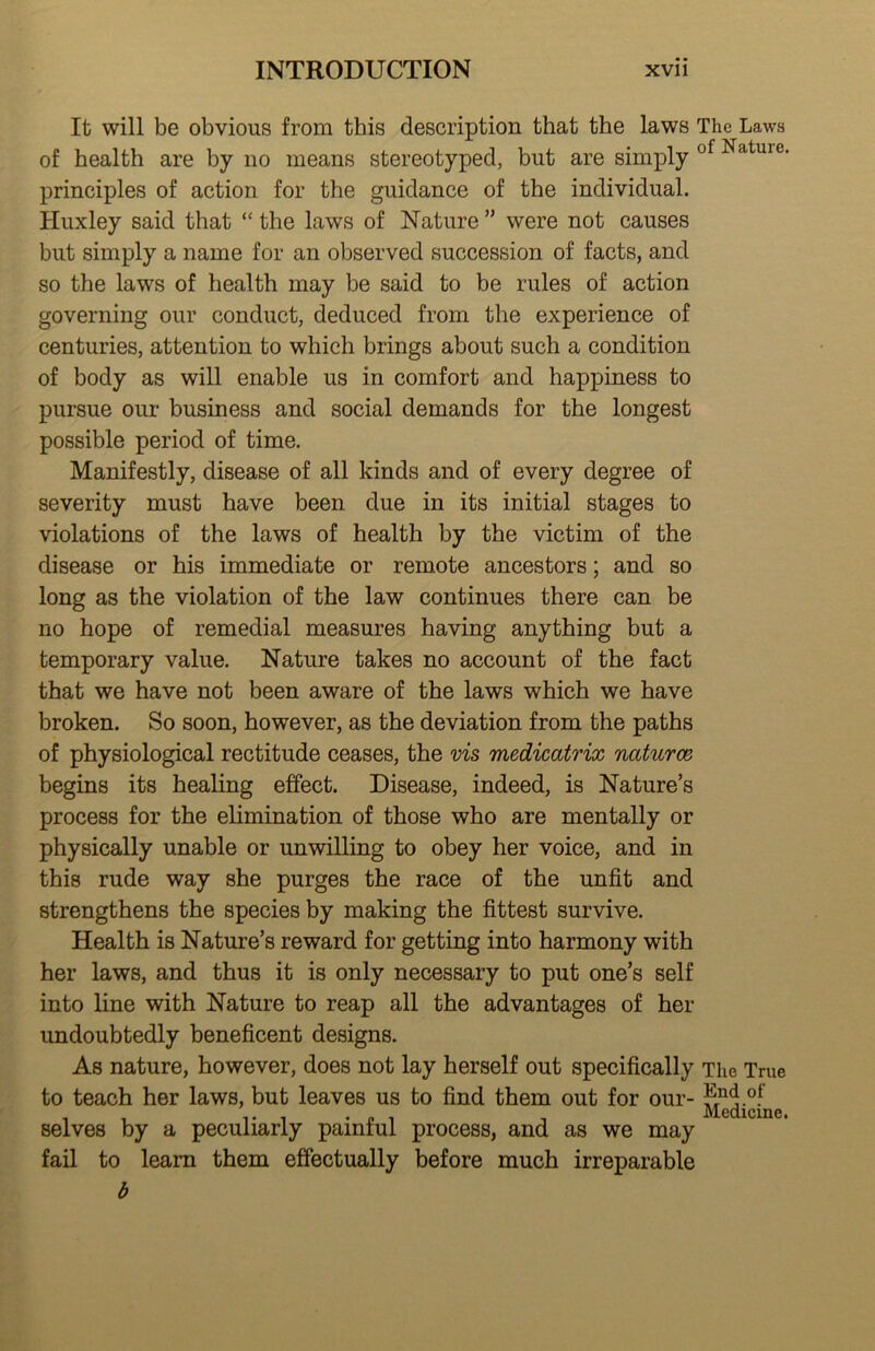 It will be obvious from this description that the laws The Laws of health are by no means stereotyped, but are simply ° ^ principles of action for the guidance of the individual. Huxley said that “ the laws of Nature ” were not causes but simply a name for an observed succession of facts, and so the laws of health may be said to be rules of action governing our conduct, deduced from the experience of centuries, attention to which brings about such a condition of body as will enable us in comfort and happiness to pursue our business and social demands for the longest possible period of time. Manifestly, disease of all kinds and of every degree of severity must have been due in its initial stages to violations of the laws of health by the victim of the disease or his immediate or remote ancestors; and so long as the violation of the law continues there can be no hope of remedial measures having anything but a temporary value. Nature takes no account of the fact that we have not been aware of the laws which we have broken. So soon, however, as the deviation from the paths of physiological rectitude ceases, the vis medicatrix naturce begins its healing effect. Disease, indeed, is Nature’s process for the elimination of those who are mentally or physically unable or unwilling to obey her voice, and in this rude way she purges the race of the unfit and strengthens the species by making the fittest survive. Health is Nature’s reward for getting into harmony with her laws, and thus it is only necessary to put one’s self into line with Nature to reap all the advantages of her undoubtedly beneficent designs. As nature, however, does not lay herself out specifically The True to teach her laws, but leaves us to find them out for our- selves by a peculiarly painful process, and as we may fail to learn them effectually before much irreparable b