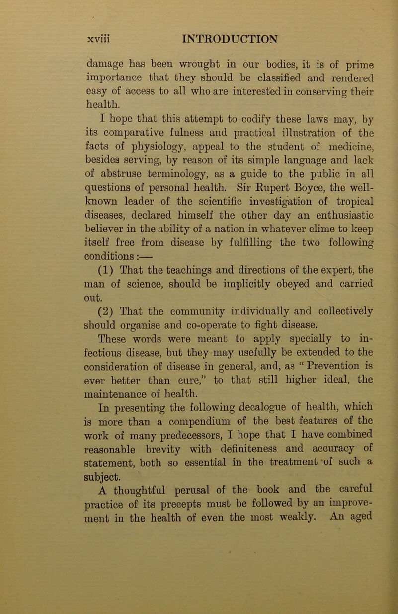 damage has been wrought in our bodies, it is of prime importance that they should be classified and rendered easy of access to all who are interested in conserving their health, I hope that this attempt to codify these laws may, by its comparative fulness and practical illustration of the facts of physiology, appeal to the student of medicine, besides serving, by reason of its simple language and lack of abstruse terminology, as a guide to the public in all questions of personal health. Sir Rupert Boyce, the well- known leader of the scientific investigation of tropical diseases, declared himself the other day an enthusiastic believer in the ability of a nation in whatever clime to keep itself free from disease by fulfilling the two following conditions:— (1) That the teachings and directions of the expert, the man of science, should be implicitly obeyed and carried out. (2) That the community individually and collectively should organise and co-operate to fight disease. These words were meant to apply specially to in- fectious disease, but they may usefully be extended to the consideration of disease in general, and, as “ Prevention is ever better than cure,” to that still higher ideal, the maintenance of health. In presenting the following decalogue of health, which is more than a compendium of the best features of the work of many predecessors, I hope that I have combined reasonable brevity with definiteness and accuracy of statement, both so essential in the treatment *of such a subject. A thoughtful perusal of the book and the careful practice of its precepts must be followed by an improve- ment in the health of even the most weakly. An aged