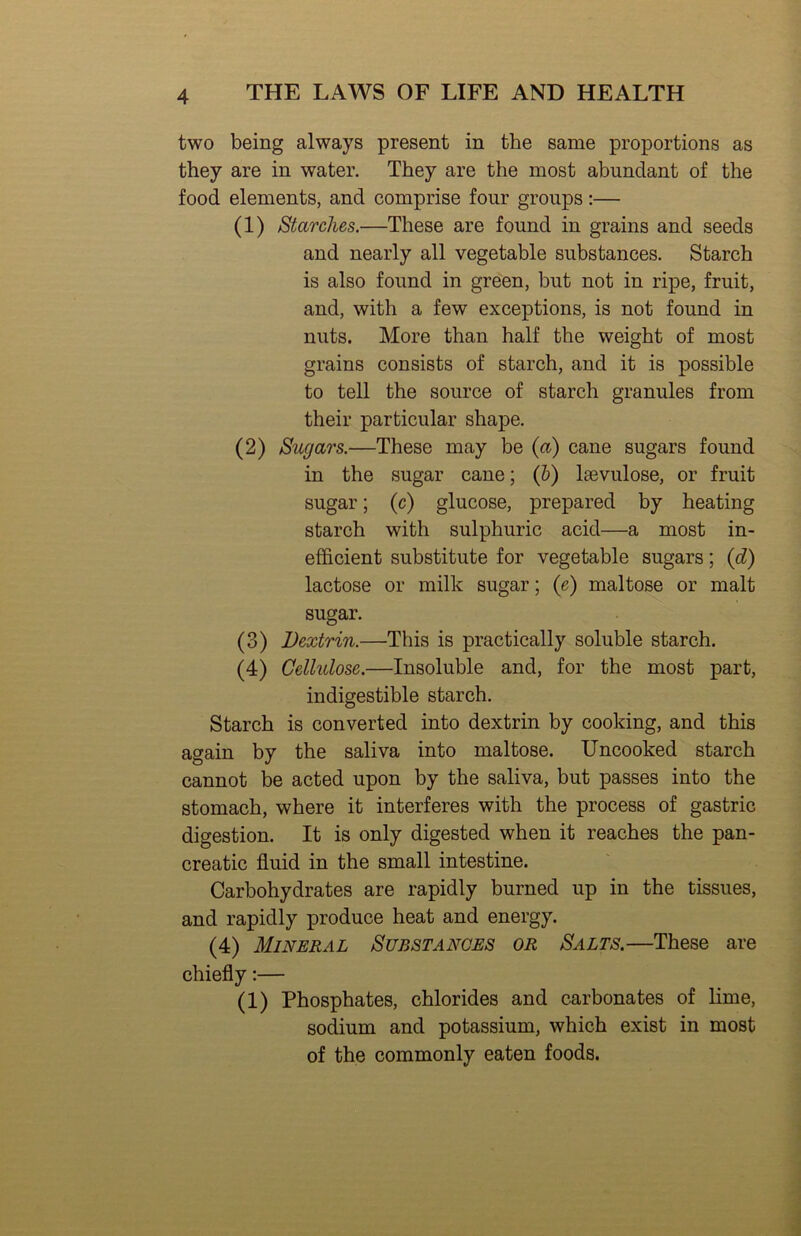 two being always present in the same proportions as they are in water. They are the most abundant of the food elements, and comprise four groups:— (1) Starches.—These are found in grains and seeds and nearly all vegetable substances. Starch is also found in green, but not in ripe, fruit, and, with a few exceptions, is not found in nuts. More than half the weight of most grains consists of starch, and it is possible to tell the source of starch granules from their particular shape. (2) Sugars.—These may be {a) cane sugars found in the sugar cane; (&) laevulose, or fruit sugar; (c) glucose, prepared by heating starch with sulphuric acid—a most in- efficient substitute for vegetable sugars; {d) lactose or milk sugar; {e) maltose or malt sugar. (3) Dextrin.—This is practically soluble starch. (4) Gelhdose.—Insoluble and, for the most part, indigestible starch. Starch is converted into dextrin by cooking, and this again by the saliva into maltose. Uncooked starch cannot be acted upon by the saliva, but passes into the stomach, where it interferes with the process of gastric digestion. It is only digested when it reaches the pan- creatic fluid in the small intestine. Carbohydrates are rapidly burned up in the tissues, and rapidly produce heat and energy. (4) Mineral Substances or Salts.—These are chiefly:— (1) Phosphates, chlorides and carbonates of lime, sodium and potassium, which exist in most of the commonly eaten foods.