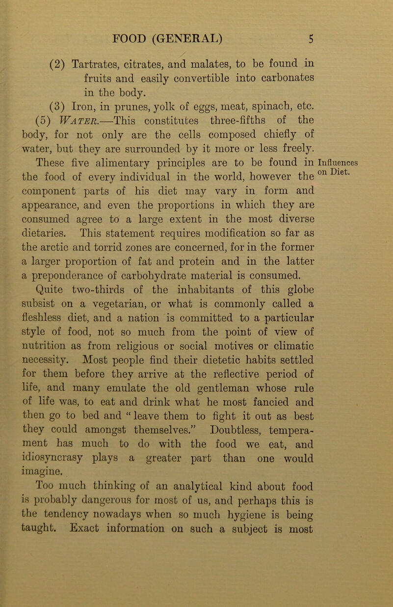 (2) Tartrates, citrates, and malates, to be found in fruits and easily convertible into carbonates in the body. (3) Iron, in prunes, yolk of eggs, meat, spinach, etc. (5) Water.—This constitutes three-fifths of the body, for not only are the cells composed chiefly of water, but they are surrounded by it more or less freely. These five alimentary principles are to be found in Influences the food of every individual in the world, however the component parts of his diet may vary in form and appearance, and even the proportions in which they are consumed agree to a large extent in the most diverse dietaries. This statement requires modification so far as the arctic and torrid zones are concerned, for in the former a larger proportion of fat and protein and in the latter a preponderance of carbohydrate material is consumed. Quite two-thirds of the inhabitants of this globe subsist on a vegetarian, or what is commonly called a fleshless diet, and a nation is committed to a particular style of food, not so much from the point of view of nutrition as from religious or social motives or climatic necessity. Most people find their dietetic habits settled for them before they arrive at the reflective period of life, and many emulate the old gentleman whose rule of life was, to eat and drink what he most fancied and then go to bed and “ leave them to fight it out as best they could amongst themselves.” Doubtless, tempera- ment has much to do with the food we eat, and idiosyncrasy plays a greater part than one would imagine. Too much thinking of an analytical kind about food is probably dangerous for most of us, and perhaps this is the tendency nowadays when so much hygiene is being taught. Exact information on such a subject is most