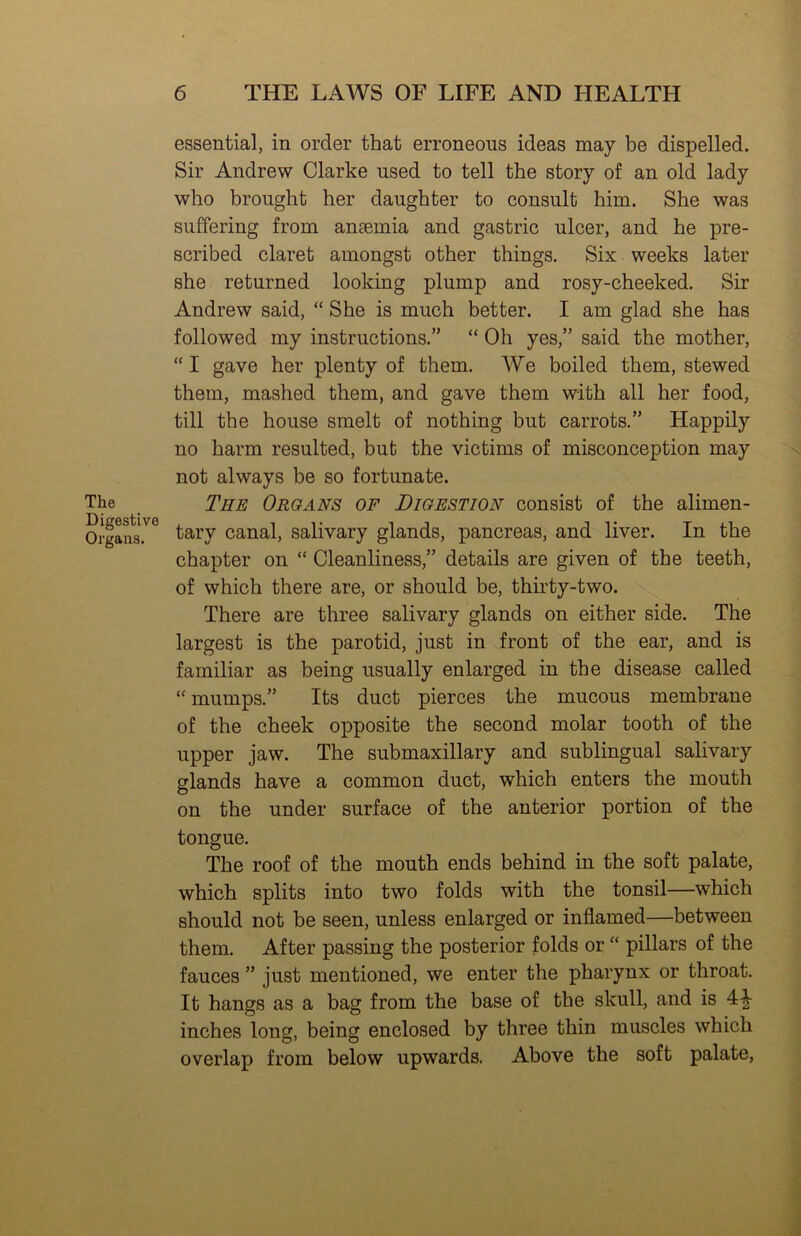 The Digestive Organs. essential, in order that erroneous ideas may be dispelled. Sir Andrew Clarke used to tell the story of an old lady who brought her daughter to consult him. She was suffering from anaemia and gastric ulcer, and he pre- scribed claret amongst other things. Six weeks later she returned looking plump and rosy-cheeked. Sir Andrew said, “ She is much better. I am glad she has followed my instructions.” “ Oh yes,” said the mother, “ I gave her plenty of them. We boiled them, stewed them, mashed them, and gave them with all her food, till the house smelt of nothing but carrots.” Happily no harm resulted, but the victims of misconception may not always be so fortunate. The Organs of Digestion consist of the alimen- tary canal, salivary glands, pancreas, and liver. In the chapter on “ Cleanliness,” details are given of the teeth, of which there are, or should be, thirty-two. There are three salivary glands on either side. The largest is the parotid, just in front of the ear, and is familiar as being usually enlarged in the disease called “ mumps.” Its duct pierces the mucous membrane of the cheek opposite the second molar tooth of the upper jaw. The submaxillary and sublingual salivary glands have a common duct, which enters the mouth on the under surface of the anterior portion of the tongue. The roof of the mouth ends behind in the soft palate, which splits into two folds with the tonsil—which should not be seen, unless enlarged or inflamed—between them. After passing the posterior folds or “ pillars of the fauces ” just mentioned, we enter the pharynx or throat. It hangs as a bag from the base of the skull, and is 41- inches long, being enclosed by three thin muscles which overlap from below upwards. Above the soft palate.