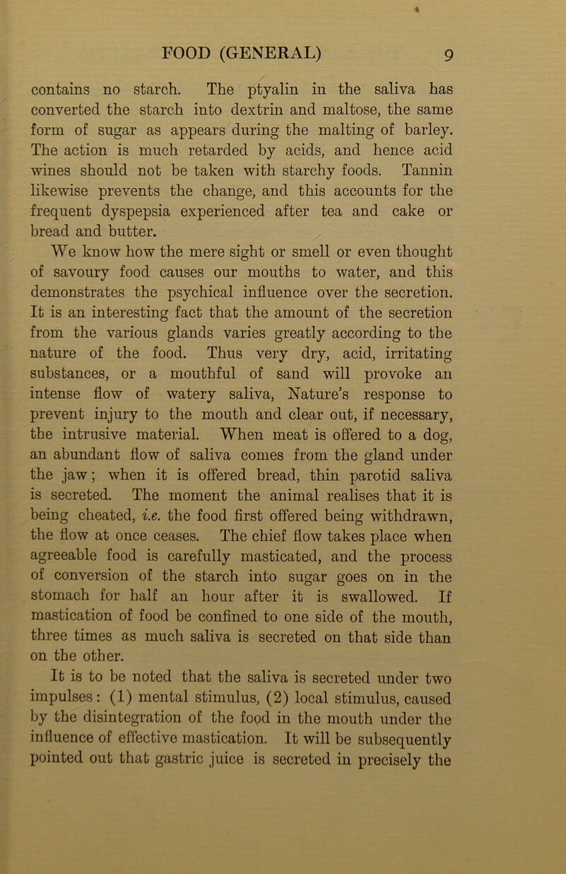contains no starch. The ptyalin in the saliva has converted the starch into dextrin and maltose, the same form of sugar as appears during the malting of barley. The action is much retarded by acids, and hence acid wines should not be taken with starchy foods. Tannin likewise prevents the change, and this accounts for the frequent dyspepsia experienced after tea and cake or bread and butter. We know how the mere sight or smell or even thought of savoury food causes our mouths to water, and this demonstrates the psychical influence over the secretion. It is an interesting fact that the amount of the secretion from the various glands varies greatly according to the nature of the food. Thus very dry, acid, irritating substances, or a mouthful of sand will provoke an intense flow of watery saliva, Nature’s response to prevent injury to the mouth and clear out, if necessary, the intrusive material. When meat is offered to a dog, an abundant flow of saliva comes from the gland under the jaw; when it is offered bread, thin parotid saliva is secreted. The moment the animal realises that it is being cheated, i.e. the food first offered being withdrawn, the flow at once ceases. The chief flow takes place when agreeable food is carefully masticated, and the process of conversion of the starch into sugar goes on in the stomach for half an hour after it is swallowed. If mastication of food be confined to one side of the mouth, three times as much saliva is secreted on that side than on the other. It is to be noted that the saliva is secreted under two impulses: (1) mental stimulus, (2) local stimulus, caused by the disintegration of the food in the mouth under the influence of effective mastication. It will be subsequently pointed out that gastric juice is secreted in precisely the