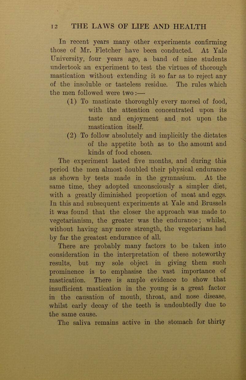 In recent years many other experiments confirming those of Mr. Fletcher have been conducted. At Yale University, four years ago, a band of nine students undertook an experiment to test the virtues of thorough mastication without extending it so far as to reject any of the insoluble or tasteless residue. The rules which the men followed were two;— (1) To masticate thoroughly every morsel of food, with the attention concentrated upon its taste and enjoyment and. not upon the mastication itself. (2) To follow absolutely and implicitly the dictates of the appetite both as to the amount and kinds of food chosen. The experiment lasted five months, and during this period the men almost doubled their physical endurance as shown by tests made in the gymnasium. At the same time, they adopted unconsciously a simpler diet, with a greatly diminished proportion of meat and eggs. In this and subsequent experiments at Yale and Brussels it was found that the closer the approach was made to vegetarianism, the greater was the endurance; whilst, without having any more strength, the vegetarians had by far the greatest endurance of all. There are probably many factors to be taken into consideration in the interpretation of these noteworthy results, but my sole object in giving them such prominence is to emphasise the vast importance of mastication. There is ample evidence to show that insufficient mastication in the young is a great factor in the causation of mouth, throat, and nose disease, whilst early decay of the teeth is undoubtedly due to the same cause. The saliva remains active in the stomach for thirty