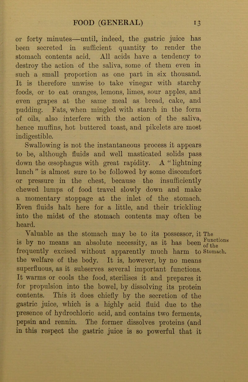 or forty minutes—until, indeed, the gastric juice has been secreted in sufficient quantity to render the stomach contents acid. All acids have a tendency to destroy the action of the saliva, some of them even in such a small proportion as one part in six thousand. It is therefore unwise to take vinegar with starchy foods, or to eat oranges, lemons, limes, sour apples, and even grapes at the same meal as bread, cake, and pudding. Fats, when mingled with starch in the form of oils, also interfere with the action of the saliva, hence muffins, hot buttered toast, and pikelets are most indigestible. Swallowing is not the instantaneous process it appears to be, although fluids and well masticated solids pass down the oesophagus with great rapidity. A “ lightning lunch ” is almost sure to be followed by some discomfort or pressure in the chest, because the insufficiently chewed lumps of food travel slowly down and make a momentary stoppage at the inlet of the stomach. Even fluids halt here for a little, and their trickling into the midst of the stomach contents may often be heard. Valuable as the stomach may be to its possessor, it The is by no means an absolute necessity, as it has been frequently excised without apparently much harm to Stomach, the welfare of the body. It is, however, by no means superfluous, as it subserves several important functions. It warms or cools the food, sterilises it and prepares it for propulsion into the bowel, by dissolving its protein contents. This it does chiefly by the secretion of the gastric juice, which is a highly acid fluid due to the presence of hydrochloric acid, and contains two ferments, pepsin and rennin. The former dissolves proteins (and in this respect the gastric juice is so powerful that it