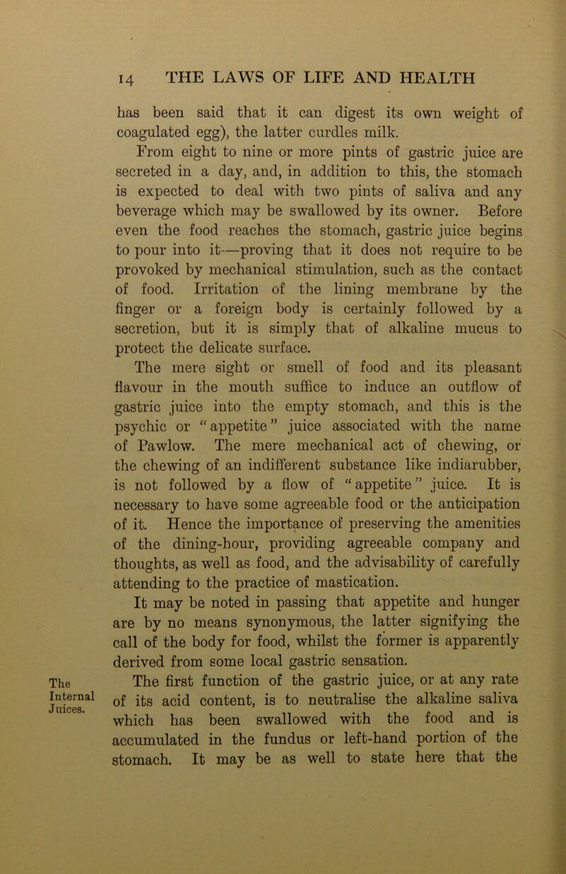 The Internal Juices. 14 THE LAWS OF LIFE AND HEALTH has been said that it can digest its own weight of coagulated egg), the latter curdles milk. From eight to nine or more pints of gastric juice are secreted in a day, and, in addition to this, the stomach is expected to deal with two pints of saliva and any beverage which may be swallowed by its owner. Before even the food reaches the stomach, gastric juice begins to pour into it—proving that it does not require to be provoked by mechanical stimulation, such as the contact of food. Irritation of the lining membrane by the finger or a foreign body is certainly followed by a secretion, but it is simply that of alkaline mucus to protect the delicate surface. The mere sight or smell of food and its pleasant flavour in the mouth suffice to induce an outflow of gastric juice into the empty stomach, and this is the psychic or “ appetite ” juice associated with the name of Pawlow. The mere mechanical act of chewing, or the chewing of an indifferent substance like indiarubber, is not followed by a flow of “ appetite ” juice. It is necessary to have some agreeable food or the anticipation of it. Hence the importance of preserving the amenities of the dining-hour, providing agreeable company and thoughts, as well as food, and the advisability of carefully attending to the practice of mastication. It may be noted in passing that appetite and hunger are by no means synonymous, the latter signifying the call of the body for food, whilst the former is apparently derived from some local gastric sensation. The first function of the gastric juice, or at any rate of its acid content, is to neutralise the alkaline saliva which has been swallowed with the food and is accumulated in the fundus or left-hand portion of the stomach. It may be as well to state here that the