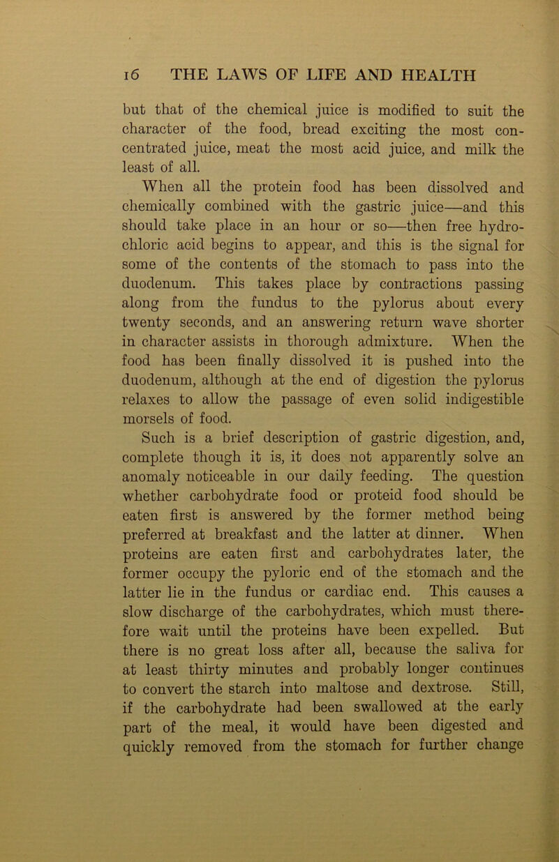 but that of the chemical juice is modified to suit the character of the food, bread exciting the most con- centrated juice, meat the most acid juice, and milk the least of all. When all the protein food has been dissolved and chemically combined with the gastric juice—and this should take place in an hour or so—then free hydro- chloric acid begins to appear, and this is the signal for some of the contents of the stomach to pass into the duodenum. This takes place by contractions passing along from the fundus to the pylorus about every twenty seconds, and an answering return wave shorter in character assists in thorough admixture. When the food has been finally dissolved it is pushed into the duodenum, although at the end of digestion the pylorus relaxes to allow the passage of even solid indigestible morsels of food. Such is a brief description of gastric digestion, and, complete though it is, it does not apparently solve an anomaly noticeable in our daily feeding. The question whether carbohydrate food or proteid food should be eaten first is answered by the former method being preferred at breakfast and the latter at dinner. When proteins are eaten first and carbohydrates later, the former occupy the pyloric end of the stomach and the latter lie in the fundus or cardiac end. This causes a slow discharge of the carbohydrates, which must there- fore wait until the proteins have been expelled. But there is no great loss after all, because the saliva for at least thirty minutes and probably longer continues to convert the starch into maltose and dextrose. Still, if the carbohydrate had been swallowed at the early part of the meal, it would have been digested and quickly removed from the stomach for further change