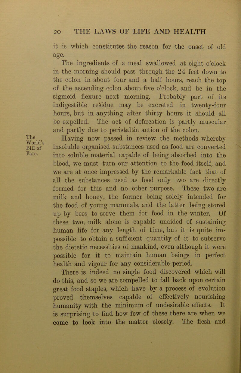 The World’s Bill of Fare. it is which constitutes the reason for the onset of old age. The ingredients of a meal swallowed at eight o’clock in the morning should pass through the 24 feet down to the colon in about four and a half hours, reach the top of the ascending colon about five o’clock, and be in the sigmoid flexure next morning. Probably part of its indigestible residue may be excreted in twenty-four hours, but in anything after thirty hours it should all be expelled. The act of defsecation is partly muscular and partly due to peristaltio action of the colon. Having now passed in review the methods whereby insoluble organised substances used as food are converted into soluble material capable of being absorbed into the blood, we must turn our attention to the food itself, and we are at once impressed by the remarkable fact that of all the substances used as food only two are directly formed for this and no other purpose. These two are milk and honey, the former being solely intended for the food of young mammals, and the latter being stored up by bees to serve them for food in the winter. Of these two, milk alone is capable unaided of sustaining human life for any length of time, but it is quite im- possible to obtain a sufficient quantity of it to subserve the dietetic necessities of mankind, even although it were possible for it to maintain human beings in perfect health and vigour for any considerable period. There is indeed no single food discovered which will do this, and so we are compelled to fall back upon certain great food staples, which have by a process of evolution proved themselves capable of effectively nourishing humanity with the minimum of undesirable effects. It is surprising to find how few of these there are when we come to look into the matter closely. The flesh and