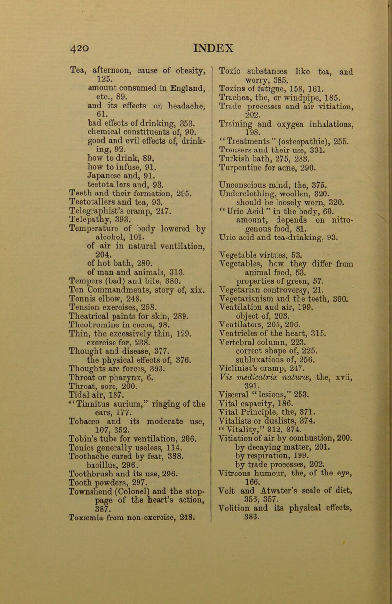 Tea, afternoon, cause of obesity, 125. amount consumed in England, etc., 89. and its effects on headache, 61. bad effects of drinking, 353. chemical constituents of, 90. good and evil effects of, drink- ing, 92. how to drink, 89. how to infuse, 91. Japanese and, 91. teetotallers and, 93. Teeth and their formation, 295. Teetotallers and tea, 93. Telegraphist’s cramp, 247. Telepathy, 393. Temperature of body lowered by alcohol, 101. of air in natural ventilation, 204. of hot bath, 280. of man and animals, 313. Tempers (bad) and bile, 380. Ten Commandments, story of, xix. Tennis elbow, 248. Tension exercises, 258. Theatrical paints for skin, 289. Theobromine in cocoa, 98. Thin, the excessively thin, 129. exercise for, 238. Thought and disease, 377. the physical effects of, 376. Thoughts are forces, 393. Throat or pharynx, 6. Throat, sore, 200. Tidal air, 187. “Tinnitus aurium,” ringing of the ears, 177. Tobacco and its moderate use, 107, 352. Tobin’s tube for ventilation, 206. Tonics generally useless, 114. Toothache cured by fear, 388. bacillus, 296. Toothbrush and its use, 296. Tooth powders, 297. Townshend (Colonel) and the stop- page of the heart’s action, 387. Toxsemia from non-exercise, 248. Toxic substances like tea, and worry, 385. Toxins of fatigue, 158, 161. Trachea, the, or windpipe, 185. Trade processes and air vitiation, 202. Training and oxygen inhalations, 198. “Treatments” (osteopathic), 255. Trousers and their use, 331. Turkish bath, 275, 288. Turpentine for acne, 290. Unconscious mind, the, 375. Underclothing, woollen, 320. should be loosely worn, 320. “ Uric Acid ” in the body, 60. amount, depends on nitro- genous food, 81. Uric acid and tea-drinking, 93. Vegetable virtues, 53. Vegetables, how they differ from animal food, 53. properties of green, 57. Vegetarian controversy, 21. Vegetarianism and the teeth, 300. Ventilation and air, 199. object of, 203. Ventilators, 205, 206. Ventricles of the heart, 315. Vertebral column, 223. correct shape of, 225. subluxations of, 256. Violinist’s cramp, 247. Vis medicatrix natures, the, xvii, 391. Visceral “lesions,” 253. Vital capacity, 186. Vital Principle, the, 371. Vitalists or dualists, 374. “Vitality,” 312, 374. Vitiation of air by combustion, 200. by decaying matter, 201. by respiration, 199. by trade processes, 202. Vitreous humour, the, of the eye, 166. Voit and Atwater’s scale of diet, 356, 357. Volition and its physical effects, 386.