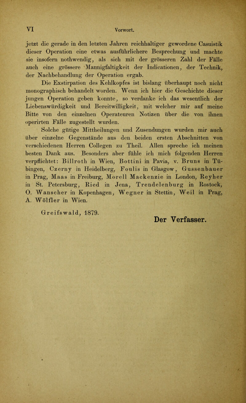 jetzt die gerade in den letzten Jahren reichhaltiger gewordene Casuistik dieser Operation eine etwas ausführlichere Besprechung und machte sie insofern nothwendig, als sich mit der grösseren Zahl der Fälle auch eine grössere Mannigfaltigkeit der Indicationen, der Technik, der Nachbehandlung der Operation ergab. Die Exstirpation des Kehlkopfes ist bislang überhaupt noch nicht monographisch behandelt worden. Wenn ich hier die Geschichte dieser jungen Operation geben konnte, so verdanke ich das wesentlich der Liebenswürdigkeit und Bereitwilligkeit, mit welcher mir auf meine Bitte von den einzelnen Operateuren Notizen über die von ihnen operirten Fälle zugestellt wurden. Solche gütige Mittheilungen und Zusendungen wurden mir auch über einzelne Gegenstände aus den beiden ersten Abschnitten von verschiedenen Herren Collegen zu Theil. Allen spreche ich meinen besten Dank aus. Besonders aber fühle ich mich folgenden Herren verpflichtet: Billroth in Wien, Bottini in Pavia, v. Bruns in Tü- bingen, Czerny in Heidelberg, Foulis in Glasgow, Gussenbauer in Prag, Maas in Freiburg, Morell Mackenzie in London, Reyher in St. Petersburg, Ried in Jena, Trendelenburg in Rostock, 0. Wanscher in Kopenhagen, Wegner in Stettin, Weil in Prag, A. Wölfler in Wien. Greifswald, 1879. Der Verfasser.