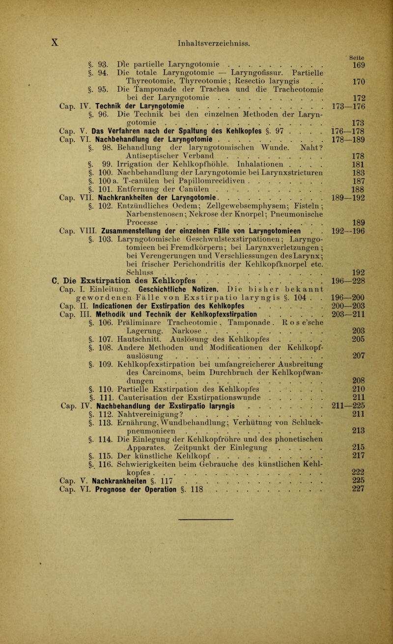 ' Seite §. 93. Die partielle Laryngotomie 169 §. 94. Die totale Laryngotomie — Laryngofissur. Partielle Tliyreotomie, Thyreotomie; Resectio laryngis . . 170 §. 95. Die Tamponade der Trachea und die Tracheotomie bei der Laryngotomie 172 Cap. IY. Technik der Laryngotomie 173—176 §. 96. Die Technik bei den einzelnen Methoden der Laryn- gotomie 173 Cap. Y. Das Verfahren nach der Spaltung des Kehlkopfes §. 97 . . . . 176—178 Cap. YI. Nachbehandlung der Laryngotomie 178—189 §. 98. Behandlung der laryngotomischen Wunde. Naht? Antiseptischer Verband 178 §. 99. Irrigation der Kehlkopfhöhle. Inhalationen .... 181 §. 100. Nachbehandlung der Laryngotomie bei Larynxstricturen 183 §. 100 a. T-canülen bei Papillomrecidiven 187 §. 101. Entfernung der Canülen 188 Cap. VII. Nachkrankheiten der Laryngotomie 189—192 §. 102. Entzündliches Oedem; Zellgewebsemphysem; Fisteln; Narbenstenosen; Nekrose der Knorpel; Pneumonische Processe 189 Cap. VIII. Zusammenstellung der einzelnen Fälle von Laryngotomieen . . 192—196 §. 103. Laryngotomische Geschwulstexstirpationen; Laryngo- tomieen bei Fremdkörpern; bei Larynxverletzungen; bei Verengerungen und Verschliessungen desLarynx; bei frischer Perichondritis der Kehlkopfknorpel etc. Schluss 192 C. Die Exstirpation des Kehlkopfes 196—228 Cap. I. Einleitung. Geschichtliche Notizen. Die bisher bekannt gewordenen Fälle von Exstirpatio laryngis §. 104 . . 196—200 Cap. II. Indicationen der Exstirpation des Kehlkopfes 200—203 Cap. III. Methodik und Technik der Kehlkopfexstirpation 203—211 §. 106. Präliminare Tracheotomie, Tamponade. Ros e’sche Lagerung. Narkose 203 §. 107. Hautschnitt. Auslösung des Kehlkopfes 205 §. 108. Andere Methoden und Modificationen der Kehlkopf- auslösung 207 §. 109. Kehlkopfexstirpation bei umfangreicherer Ausbreitung des Carcinoms, beim Durchbruch der Kehlkopfwan- dungen 208 §. 110. Partielle Exstirpation des Kehlkopfes ...... 210 §. 111. Cauterisation der Exstirpationswunde 211 Cap. IV. Nachbehandlung der Exstirpatio laryngis 211—225 §. 112. Nahtvereinigung? 211 §. 113. Ernährung, Wundbehandlung; Verhütung von Schluck- pneumonieen . . 213 §. 114. Die Einlegung der Kehlkopfröhre und des phonetischen Apparates. Zeitpunkt der Einlegung 215 §. 115. Der künstliche Kehlkopf 217 §. 116. Schwierigkeiten beim Gebrauche des künstlichen Kehl- kopfes 222 Cap. V. Nachkrankheiten §.117 225 Cap. VI. Prognose der Operation §118 227