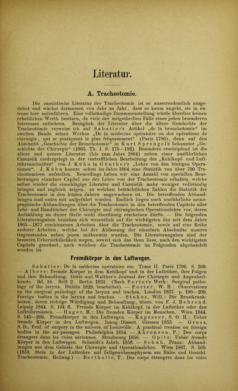 Literatur. A. Tracheotomie. Die casuistische Literatur der Tracheotomie ist so ausserordentlich ausge- dehnt und wächst dermassen von Jahr zu Jahr, dass es kaum angeht, sie in ex- tenso hier aufzuführen. Eine vollständige Zusammenstellung würde überdies keinen erheblichen Werth besitzen, da viele der mitgetheilten Fälle eines jeden besonderen Interesses entbehren. Bezüglich der Literatur über die ältere Geschichte der Tracheotomie verweise ich auf S a b a t i e r’s Artikel „de la bronchotomie“ im zweiten Bande seines Werkes „De la medecine operatoire ou des operations de Chirurgie, qui se pratiquent le plus frequemment“ (Paris 1796), dann auf den Abschnitt „Geschichte der Bronchotomie“ in Kurt Sprenge l’s bekannter „Ge- schichte der Chirurgie“ (1805. Th. I. S. 175—192). Besonders erschöpfend ist die ältere und neuere Literatur (bis zum Jahre 1864) neben einer ausführlichen Casuistik niedergelegt in der vortrefflichen Bearbeitung des „Kehlkopf- und Luft- röhrenschnittes“ von J. Kühn in G ü n t h e r’s „Lehre von den blutigen Opera- tionen“. J. K ü h n konnte schon im Jahre 1864 eine Statistik von über 700 Tra- cheotomieen aufstellen. Neuerdings haben wir eine Anzahl von speciellen Bear- beitungen einzelner Capitel aus der Lehre von der Tracheotomie erhalten, welche selber wieder die einschlägige Literatur und Casuistik mehr weniger vollständig bringen und zugleich zeigen, zu welchen beträchtlichen Zahlen die Statistik der Tracheotomie in den letzten Jahren angewachsen ist. Die betreffenden Abhand- lungen sind unten mit aufgeführt worden. Endlich liegen noch ausführliche mono- graphische Abhandlungen über die Tracheotomie in den betreffenden Capiteln aller Lehr- und Handbücher der Chirurgie und chirurgischen Operationslehre vor, deren Aufzählung an dieser Stelle wohl überflüssig erscheinen dürfte. -— Die folgenden Literaturangaben beziehen sich wesentlich auf die wichtigsten der seit dem Jahre 1865—1877 erschienenen Arbeiten über die Tracheotomie, sowie auf eine Reihe anderer Arbeiten, welche bei der Abfassung der einzelnen Abschnitte unseres Gegenstandes neben jenen mitbenutzt wurden. Die Literaturan gaben sind der besseren Uebersichtlichkeit wegen, soweit sich das thun liess, nach den wichtigsten Capiteln geordnet, nach welchen die Tracheotomie im Folgenden abgehandelt worden ist. Fremdkörper in den Luftwegen. Sabatier: De la medecine operatoire etc. Tome II. Paris 1796. S. 369. — Albers: Fremde Körper in dem Kehlkopf und in der Luftröhre, ihre Folgen und ihre Behandlung. Gräfe und Walther’s Journal der Chirurgie und Augenheil- kunde. Bd. 16. Heft 2. Berlin 1831. (Nach Porter’s Werk: Surgical patho- logy of the larynx, Dublin 1829, bearbeitet). — Porter, W. H.: Observations on the surgical pathology of the larynx and trachea. London 1837. p. 190—230. Foreign bodies in the larynx and trachea. — Stokes, Will.: Die Brustkrank- heiten, deren richtige Würdigung und Behandlung, übers, von F. J. B e h r e n d. Leipzig 1844. S. 164 ff. Fremde Körper im Kehlkopf, in der Luftröhre oder den Luftröhren ästen. — Hager, M.: Die fremden Körper im Menschen. Wien 1844. S. 145—206. Fremdkörper in den Luftwegen. — Kapesser, S. O. H.: Ueber fremde Körper in den Luftwegen. Inaug.-Dissert. Giessen 1853. — Gross, S. D., Prof, of surgery in the univers. of Louisville: A practical treatise on foreign bodies in the air-passages. Philadelphia 1854. — Ahronson, P.: Des corps etrangers dans les voies aeriennes. Strasbourg 1856. — Opitz: Ueber fremde Körper in den Luftwegen. Schmidt’s Jahrb. 1858. — Schuh, Franz: Abhand- lungen aus dem Gebiete der Chirurgie und Operationslehre. Wien 186-7. S. 569. (1859. Stein in der Luftröhre mit Zellgewebsemphysem am Halse und Gesicht. Tracheotomie. Heilung.) — Bertholle, T.: Des corps etrangers dans les voies