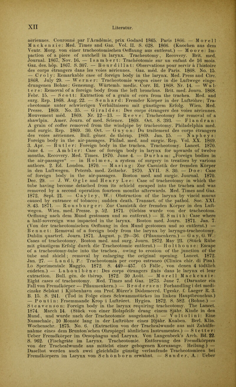 aeriennes. Couronne par l’Academie, prix Godard 1865. Paris 1866. — M o r e 11 Mackenzie: Med. Times and Gaz. Vol. II. S. 628. 1866. (Knochen aus dem Ventr. Morg. von einer tracheoto mischen Oeffnung aus entfernt.) — Moore: Im- paction of a piece of nutchell in larynx. Tracheotomy, Recovery. Brit. med. Journal. 1867, Nov. 16. — Isambert: Tracheotomie sur un enfant de 16 mois. Gaz. des. hop. 1867. S. 307. — Bourdillat: Observations pour servir ä l’histoire des corps etrangers dans les voies aeriennes. Gaz. med. de Paris. 1868. No. 15. — Croljr: Remarkable case of foreign body in the larynx. Med. Press and Circ. 1868. July 29. — Werner: Tracheotomie wegen einer in die Luftwege einge- drungenen Bohne: Genesung. Würtemb. medic. Corr. Bl. 1868. Nr. 14. — Wal- ters: Removal of a foreign body from the left bronchus. Brit. med. Journ. 1868. Febr. 15. — Scott: Extraction of a grain of corn from the trachea. Med. and surg. Rep. 1868. Aug. 22. — Senhard: Fremder Körper in der Luftröhre; Tra- cheotomie unter schwierigen Verhältnissen mit günstigem Erfolg. Wien. Med. Presse. 1869. No. 35. — Giraldes: Des corps etrangers' des voies aeriennes. Mouvement med. 1869. Nr. 12—13. — Reeve: Tracheotomy for removal of a shawlpin. Amer. Journ. of med. Science. 1869. Oct. S. 393. — Flandran: A grain of coffee removed from the windpipe by tracheotomy. Philadelphia med. and surgic. Rep. 1869. 30. Oct. Guyon: Du traitement des corps etrangers des voies aeriennes. Bull, gener. de therap. 1869. Jan. 15. — N a p h e y s : Foreign body in the air-passages. Philad. med. and surgic. Rep. Vol. XX. 1869. 3. Apr. — Butler: Foreign body in the trachea. Tracheotomy. Lancet. 1870. June 4. — Ambier: Case of foreign body in larynx for upwards of twelve months. Recovery. Med. Times. 1870. June 4. — Durham: „Foreign bodies in the air-passages“ — in Holmes, a System of surgery in treatises by various authors. 2. Ed. London. 1870. — Masing: Zur Casuistik der fremden Körper in den Luftwegen. Petersb. med. Zeitschr. 1870. XVII. S. 30. — D o e: Case of foreign body in the air-passages. Boston med. and surgic. Journal. 1870. Dec. 29. — J. W. O g 1 e and Henry Lee: Case of tracheotomy in which the tube having become detaclied from its schield escaped into the trachea and was removed by a second Operation fourteen months afterwards. Med. Times and Gaz. 1872, Sept. 21. — Cayley, W.: Obstruction of the larynx by viscid mucus caused by entrance of tobacco; sudden death. Transact. of the pathol. Soc. XXI. S. 43. 1871. — Ronsburger: Zur Casuistik der fremden Körper in den Luft- wegen. Wien. med. Presse, p. 52. 1871. (Gebiss wurde von der tracheotom. Oeffnung nach dem Mund gestossen und so entfernt.) — H. S m i t h: Case where a half-sovereign was impacted in the larynx. Boston med. Journ. 1871. Jan. 7. (Von der tracheotomischen Oeffnung in den Mund gestossen und so entfernt.) — Bennet: Removal of a foreign body from the larynx bj^ laryngo-traclieotomy. Dublin quarterl. Journ. 1871. August, p. 29—36. (Pflaumenkern.) — Gay, G. W.: Cases of tracheotomy. Boston med. and surg. Journ. 1872. May 23. (Stück Rübe mit günstigem Erfolg durch die Tracheotomie entfernt.) — Holthouse: Escape of a tracheotomy-tube into the trachea, owing to erosion of the junction of the tube and shield; removal by enlarging the .original opening. Lancet. 1872. Jan. 27. — L a n d i, P.: Tracheotomia per corpo estraneo (Clinica chir. di Pisa). Lo Sperimentale Maggio. 1872. S. 449—457. (5 Fälle, von denen 4 tödtlich endeten.) — Laboulbene: Des corps etrangers fixes dans le larynx et leur extraction. Bull. gen. de therap. 1872. 30 Aoüt. — Morell Mackenzie: Eight cases of tracheotomy. Med. Times and Gaz. 1873. June 7. (Darunter ein Fall von Fremdkörper — Pflaumenkern.) — Brodersen: Forhandling i det medi- cinske Selskat i Kjöbenhavn om Prof. Mürer’s Dödsmeerd. Ugeskr. f. Laeger R. 3. B. 15. S. 241. (Tod in Folge eines Schwammstückes im linken Hauptbronchus.) — Poutin: Fraemmande Krop i Luftröret. Hygiea. 1872. S. 582. (Bohne.) — Steavenson: Foreign body in the larynx requiring tracheotomy. The Lancet. 1874. March 14. (Stück von einer Holzpfeife drang einem 8jähr. Kinde in den Mund, und wurde nach der Tracheotomie ausgehustet.) — Voltolini: Eine Nussschale, 10 Monatö lang in der Luftröhre eines lOjähr. Knaben. Berl. Klin. Wochenschr. 1875. No. 6. (Extraction von der Trachealwunde aus mit Zuliülfe- nalime eines dem Brunton’schen Ohrspiegel ähnlichen Instrumentes.) — Stetter: Ueber Fremdkörper im Oesophagus und Larynx. Von Langenbeck’s Arch. Bd. 22. S. 962. (Fischgräte im Larynx. Tracheotomie. Entfernung des Fremdkörpers von der Trachealwunde aus mittelst einer gebogenen Kornzange. Heilung.) — Daselbst werden auch zwei gleichfalls günstig verlaufende Tracheotomieen bei Fremdkörpern im Larynx von Schönborn erwähnt. — Sander, A.: Ueber