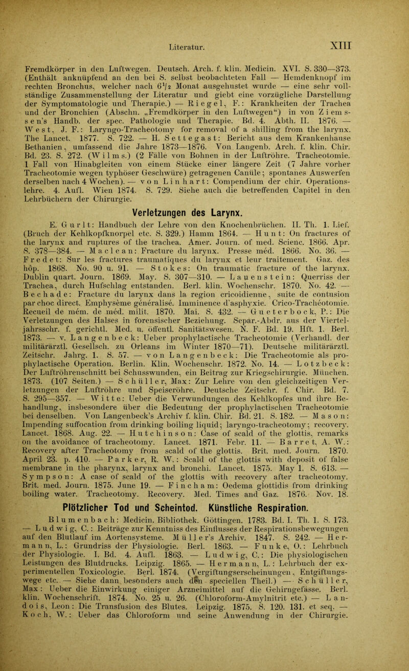 Fremdkörper in den Luftwegen. Deutsch. Arch. f. klin. Medicin. XVI. S. 330—373. (Enthält anknüpfend an den hei S. selbst beobachteten Fall — Hemdenknopf im rechten Bronchus, welcher nach 6^2 Monat ausgehustet wurde — eine sehr voll- ständige Zusammenstellung der Literatur und giebt eine vorzügliche Darstellung der Symptomatologie und Therapie.) — Riegel, F.: Krankheiten der Trachea und der Bronchien (Abschn. „Fremdkörper in den Luftwegen“) in von Z i em s- s e n’s Handb. der spec. Pathologie und Therapie. Bd. 4. Abth. II. 1876. — West, J. F.: Laryngo-Tracheotomy for removal of a Shilling from the larynx. The Lancet. 1877. S. 722. — H. Settegast: Bericht aus dem Krankenhause Bethanien, umfassend die Jahre 1873—1876. Von.Langenb. Arch. f. klin. Chir. Bd. 23. S. 272. (W i 1 m s.) (2 Fälle von Bohnen in der Luftröhre. Tracheotomie. 1 Fall von Hinabgleiten von einem Stücke einer längere Zeit (7 Jahre vorher Tracheotomie wegen typhöser Geschwüre) getragenen Canüle; spontanes Auswerfen derselben nach 4 Wochen). — von Linhart: Compendium der chir. Operations- lehre. 4. Aufl. Wien 1874. S. 729. Siehe auch die betreffenden Capitel in den Lehrbüchern der Chirurgie. Verletzungen des Larynx. E. Gurlt: Handbuch der Lehre von den Knochenbrüchen. II. Th. 1. Lief. (Bruch der Kehlkopfknorpel etc. S. 329.) Hamm 1864. — Hunt: On fractures of the larynx and ruptures of the trachea. Amer. Journ. of med. Scienc. 1866. Apr. S. 378—384. — Maclean: Fracture du larynx. Presse med. 1866. No. 36. — F r e d e t: Sur les fractures traumatiques du larynx et leur traitement. Gaz. des höp. 1868. No. 90 u. 91. — Stokes: On traumatic fracture of the larynx. Dublin quart. Journ. 1869. May. S. 307—310. — Lauen stein: Querriss der Trachea, durch Hufschlag entstanden. Berl. klin. Wochenschr. 1870. No. 42. -- Bechade: Fracture du larynx dans la region cricoidienne, suite de contusion par choc direct. Emphyseme generalise. Imminence d’asphj^xie. Crico-Traclieotomie. Recueil de mem. de med. milit. 1870. Mai. S. 432. — Gueterbock, P.: Die Verletzungen des Halses in forensischer Beziehung. Separ.-Abdr. aus der Viertel- jahrsschr. f. gerichtl. Med. u. öffentl. Sanitätswesen. N. F. Bd. 19. Hft. 1. Berl. 1873. — v. Langenbeck: Ueber prophylactische Tracheotomie (Verhandl. der militärärztl. Gesellsch. zu Orleans im Winter 1870—71). Deutsche militärärztl. Zeitschr. Jalirg. 1. S. 57. — von Langenbeck: Die Tracheotomie als pro- phylactische Operation. Berlin. Klin. Wochenschr. 1872. No. 14. — Lotzbeck: Der Luftröhrenschnitt bei Schusswunden, ein Beitrag zur Kriegschirurgie. München. 1873. (107 Seiten.) — Schüller, Max: Zur Lehre von den gleichzeitigen Ver- letzungen der Luftröhre und Speiseröhre. Deutsche Zeitschr. f. Chir. Bd. 7. S. 295—357. — Witte: Ueber die Verwundungen des Kehlkopfes und ihre Be- handlung, insbesondere über die Bedeutung der prophylactischen Tracheotomie bei denselben. Von Langenbeck’s Archiv f. klin. Chir. Bd. 21. S. 182. — Mason: Impending suffocation from drinking boiling liquid; laryngo-tracheotomy; recovery. Lancet. 1868. Aug. 22. — Hutchinson: Case of scald of the glottis, remarks on the avoidance of tracheotomy. Lancet. 1871. Febr. 11. — Barr et, A. W.: Recovery after Tracheotomy from scald of the glottis. Brit. med. Journ. 1870. April 23. p. 410. — Parker, R. W. : Scald of the glottis with deposit of false membrane in the pharynx, larynx and bronchi. Lancet. 1875. May 1. S. 613. — Sympson: A case of scald of the glottis with recovery after tracheotomy. Brit. med. Journ. 1875. June 19. — Fincham: Oedema glottidis from drinking boiling water. Tracheotomy. Recovery. Med. Times and Gaz. 1876. Nov. 18. Plötzlicher Tod und Scheintod. Künstliche Respiration. Blumenbach: Medicin. Bibliothek. Göttingen. 1783. Bd. I. Th. 1. S. 173. — Ludwig, C.: Beiträge zur Kenntniss des Einflusses der Respirationsbewegungen auf den Blutlauf im Aortensysteme. M ü 11 e r’s Archiv. 1847. S. 242. — Her- mann, L.: Grundriss der Physiologie. Berl. 1863. — Funke, O.: Lehrbuch der Physiologie. I. Bd. 4. Aufl. 1863. — Ludwig, C.: Die physiologischen Leistungen des Blutdrucks. Leipzig. 1865. — Hermann, L. : Lehrbuch der ex- perimentellen Toxicologie. Berl. 1874. (Vergiftungserscheinungen, Entgiftungs- wege etc. — Siehe dann besonders auch d&n speciellen Theil.) — Schüller, Max: Ueber die Einwirkung einiger Arzneimittel auf die Gehirngefässe. Berl. klin. Wochenschrift. 1874. No. 25 u. 26. (Chloroform-An^lnitrit etc.) — Lan- dois, Leon: Die Transfusion des Blutes. Leipzig. 1875. S. 120. 131. et seq. — Koch, W.: Ueber das Chloroform und seine Anwendung in der Chirurgie.