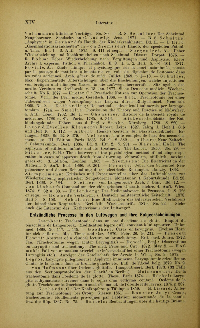 V olkman n’s klinische Vorträge. No. 80. — B. S. Schultze: Der Scheintod Neugeborener. Sendschr. an C. Ludwig. Jena. 1871. — B. S. S c h u 11 z e : „Asphyxie“ in Gerhar dt’s Handb. der Kinderkrankheiten. Bd. II. — L. Hirt: „Gasinhalationskrankheiten“ in von Ziemsse n’s Handb. der speciellen Pathol. u. Ther. Bd. I. 2. Aufl. 1875. S. 411 et sequ. — Sorgenfrei, Al.: Ueber Wiederbelebung und Nachkrankheiten nach Scheintod. Dissert. Dorpat. 1876. — R. Böhm: Ueber Wiederbelebung nach Vergiftungen und Asphyxie. Klebs Archiv f. experim. Pathol. u. Pharmakol. B. 8. 1. u. 2. Heft. S. 68—101. 1877. Foville, A.: Etüde clinique et physiologique sur la mort instantanee, causee par le passage de matieres alimentaires en voie de digestion de l’estomac dans les voies aeriennes. Arch. gener. de med. Juillet. 1869. p. 1—18. — Schüller, Max: Experimentelle Untersuchungen über die Erscheinungen, welche Injectionen von breiigen und flüssigen Massen in die Luftwege hervorrufen. Sitzungsber. des medic. Vereines zu Greifswald v. 18. Jan. 1877. Siehe Deutsche medicin. Wochen- schrift. No. 5. 1877. — Hu et er, C.: Practische Notizen zur Operation der Tracheo- tomie. Verh. der Berl. medic. Gesellsch. 1866. — Betz: Tracheotomie bei einer Tuberculösen wegen Verstopfung des Larynx durch Blutgerinnsel. Memorab. 1869. No. 9. — Detharding: De metliodo subveniendi submersis per laryngo- tomiam. 1714. — Smellie: Treatise on the Tlieory and Practice of Midwifery. 4. Aufl. Lond. 1762. Bd. 1. —- Chaussier: Histoire de la Societe royale de medecine. 1780 et 81. Paris. 1785. S. 346. — A i t k e n: Grundsätze der Ent- bindungskunde. Uebers. aus d. Engl. v. Spolir. Nürnberg. 1789. S. 220. — Leroy d’Etiolles: Kleine rt’s Repert. Leipz. 1827. Jahrg. I. Heft 1. S. 5 und Heft 10. S. 112. — Albert: Henke’s Zeitschr. für Staatsarzneikunde. Er- langen. 1832. Bd. 23. S. 279. — Velpeau: Traite complet de l’art des accouche- ments etc. III. Edition. Paris. 1835. Bd. 2. S. 582. — Albert: Neue Zeitschr. f. Geburtskunde. Berl. 1835. Bd. 3. Hft. 2. S. 291. — Marshai Hall: The asphyxia of stillborn infants and its treatment. The Lancet. 1856. No. 29. — Silvester, R. H.: The discovery of the physiological method of inducing respi- ration in cases of apparent deatli from drowning, Chloroform, stillbirth, noxious gases etc. 3. Edition. London. 1863. — Ziemssen: Die Electricität in der Medicin. 3. Aufl. Berl. 1866. S. 261. — Pernice: Ueber den Scheintod Neu- geborener und dessen Behandlung durch electrische Reizungen. Danzig. 1863. — Stempelmann: Kritisches und Experimentelles über das Lufteinblasen zur Wiederbelebung asphyctischer Neugeborener. Monatssclir. f. Geburtskunde. Bd. 28. Berl. 1866. S. 184. — Steiner: von Langenbeck’s Arch. f. Chir. Bd. 12. — von L i n h a r t’s Compendium der chirurgischen Operationslehre. 4. Aufl. Wien. 1874. S. 32 u. 33. — Eulenberg: Das Medicinalwesen in Preussen. I. S. 126 et sequ. — Howard’s Verfahren, s. Deutsche militärärztliche Zeitschrift. 1878. Heft 3. S. 106. — Schüller: Eine Modification des Silvester’schen Verfahrens der künstlichen Respiration. Berl. klin. Wochenschrift. 1879. No. 22. — Siehe auch die Literatur des „Katheterismus der Luftwege“. Entzündliche Processe in den Luftwegen und ihre Folgeerscheinungen. Isambert: Tracheotomie dans un cas d’oedeme de glotte. Emploi du tenaculum de Langenbeck. Modification legere qu’il convient ä lui apporter. Union med. 1868. No. 117. u. 119. — Goodhart: Cases of laryngitis. Evelina Hosp. for sick children. Med. Times and Gaz. 1870. Febr. 26. S. 231. — Prescott Hewitt: Abstract of a clinical lecture on broncliotomy. Brit. med. Journ. 1872. Jan. (Tracheotomie wegen acuter Laryngitis.) — Do well, Benj.: Observations on laryngitis and tracheotomy. The med. Press and Circ. 1872. May 8. — H o f- mokl: Fall von anomalem arteriellen Gefässverlauf bei einer Tracheotomie (wegen Laryngitis etc.). Anzeiger der Gesellschaft der Aerzte in Wien, No. 9. 1872. — L e g r o s: Laryngite phlegmoneuse. Asphyxie imminente. Laryngotomie cricoidienne. Chute de la canule dans la bronche gauche etc. Bull, de l’Acad. belg. 1872. No. 2. — von Hofmann: über Oedema glottidis. Inaug.-Dissert. Berl. 1873. (33 Fälle aus den Sectionsprotokollen der Charite in Berlin.) — Maisonne uve: De la tracheotomie dans l’oedeme de la glotte. These. Paris 1874. — Bö ekel: Laryn- gite ecthymateuse survenue dans le cours d’un ecthyma coutane. Oedeme de la glotte. Tracheotomie. Guerison. Annal. (fes malad, de l’oreilleet du larynx. 1875. p. 387. Gerhardt, C.: Der Kehlkopfcroup. Tübingen 1859. — M. Lissard: Anlei- tung zur Tracheotomie bei Croup. Giessen 1861. — Rouzier-Joly: Croup; tracheotomie; etouffements provoques par l’ablation momentanee de la canule. Gaz. des Höp. 1867. No. 75. — Bartels: Beobachtungen über die häutige Bräune.