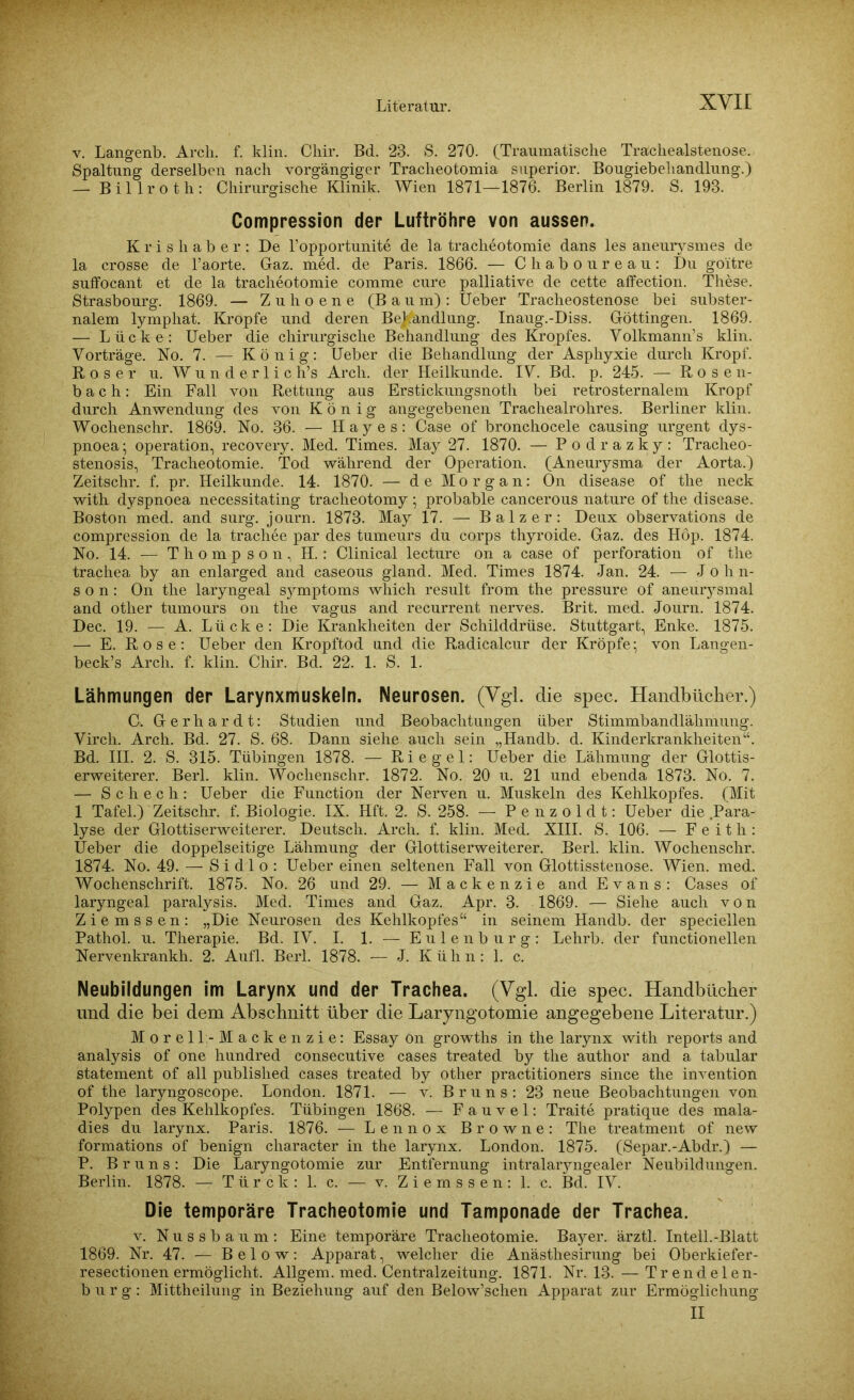 v. Langenb. Arcli. f. klin. Cliir. Bd. 23. S. 270. (Traumatische Trachealstenose. Spaltung derselben nach vorgängiger Tracheotomia superior. Bougiebehandlung.) — Billroth: Chirurgische Klinik. Wien 1871—1876. Berlin 1879. S. 193. Compression der Luftröhre von aussen. K r i s li a b e r : De l’opportunite de la tracheotomie dans les aneurysmes de la crosse de l’aorte. Gaz. med. de Paris. 1866. — Chaboureau: Du goitre suffocant et de la tracheotomie comme eure palliative de cette affection. These. Strasbourg. 1869. — Zuhoene (Baum): lieber Tracheostenose bei subster- nalem lymphat. Kropfe und deren Behandlung. Inaug.-Diss. Göttingen. 1869. — Lücke: Ueber die chirurgische Behandlung des Kropfes. Yolkmann’s klin. Vorträge. No. 7. — König: Ueber die Behandlung der Asphyxie durch Kropf. Roser u. Wunderliches Arch. der Heilkunde. IV. Bd. p. 245. — Rosen- bach: Ein Fall von Rettung aus Erstickungsnoth bei retrosternalem Kropf durch Anwendung des von König angegebenen Trachealrohres. Berliner klin. Wochenschr. 1869. No. 36. — H a y e s: Case of bronchocele causing urgent dys- pnoea; Operation, recovery. Med. Times. May 27. 1870. — Podrazky: Traeheo- stenosis, Tracheotomie. Tod während der Operation. (Aneurysma der Aorta.) Zeitschr. f. pr. Heilkunde. 14. 1870. — de Morgan: On disease of the neck with dyspnoea necessitating tracheotomy; probable cancerous nature of the disease. Boston med. and surg. journ. 1873. May 17. — Balz er: Deux observations de compression de la trachee par des tumeurs du corps thyroide. Gaz. des Höp. 1874. No. 14. — Thompson, H.: Clinical lecture on a case of Perforation of the trachea by an enlarged and caseous gland. Med. Times 1874. Jan. 24. — John- son: On the laryngeal Symptoms which result from the pressure of aneurysmal and other tumours on the vagus and recurrent nerves. Brit. med. Journ. 1874. Dec. 19. —, A. Lücke: Die Krankheiten der Schilddrüse. Stuttgart, Enke. 1875. — E. Rose: Ueber den Kropftod und die Radicalcur der Kröpfe; von Langen- beck’s Arch. f. klin. Chir. Bd. 22. 1. S. 1. Lähmungen der Larynxmuskeln. Neurosen. (Vgl. die spec. Handbücher.) C. Gerhardt: Studien und Beobachtungen über Stimmbandlähmung. Vircli. Arch. Bd. 27. S. 68. Dann siehe auch sein „Handb. d. Kinderkrankheiten“. Bd. III. 2. S. 315. Tübingen 1878. — Riegel: Ueber die Lähmung der Glottis- erweiterer. Berl. klin. Wochenschr. 1872. No. 20 u. 21 und ebenda 1873. No. 7. — Schech: Ueber die Function der Nerven u. Muskeln des Kehlkopfes. (Mit 1 Tafel.) Zeitschr. f. Biologie. IX. Hft. 2. S. 258. — Penzoldt: Ueber die .Para- lyse der Glottiserweiterer. Deutsch. Arch. f. klin. Med. XIII. S. 106. — F e i t li: Ueber die doppelseitige Lähmung der Glottiserweiterer. Berl. klin. Wochenschr. 1874. No. 49. — S i d 1 o : Ueber einen seltenen Fall von Glottisstenose. Wien. med. Wochenschrift. 1875. No. 26 und 29. — Mackenzie and Evans: Cases of laryngeal paralysis. Med. Times and Gaz. Apr. 3. 1869. — Siehe auch von Ziemssen: „Die Neurosen des Kehlkopfes“ in seinem Handb. der speciellen Pathol. u. Therapie. Bd. IV. I. 1. — E u 1 e n b u r g : Lehrb. der functionellen Nervenkrankh. 2. Aufl. Berl. 1878. — J. Kühn: 1. c. Neubildungen im Larynx und der Trachea. (Vgl. die spec. Handbücher und die bei dem Abschnitt über die Laryngotomie angegebene Literatur.) Morell - Mackenzie: Essay ön growths in the larynx with reports and analysis of one hundred consecutive cases treated by the author and a tabular Statement of all published cases treated by other practitioners since the invention of the laryngoscope. London. 1871. — v. Bruns: 23 neue Beobachtungen von Polypen des Kehlkopfes. Tübingen 1868. — F a u v e 1: Traite pratique des rnala- dies du larynx. Paris. 1876. — Lennox Browne: The treatment of new formations of benign cliaracter in the larynx. London. 1875. (Separ.-Abdr.) — P. Bruns: Die Laryngotomie zur Entfernung intralarjmgealer Neubildungen. Berlin. 1878. — Tür ck: 1. c. — v. Ziemssen: 1. c. Bd. IV. Die temporäre Tracheotomie und Tamponade der Trachea. v. Nussbaum: Eine temporäre Tracheotomie. Bayer, ärztl. Intell.-Blatt 1869. Nr. 47. — Below: Apparat, welcher die Anästhesirung bei Oberkiefer- resectionen ermöglicht. Allgem. med. Centralzeitung. 1871. Nr. 13. — Trendelen- burg: Mittheilung in Beziehung auf den Below’schen Apparat zur Ermöglichung II