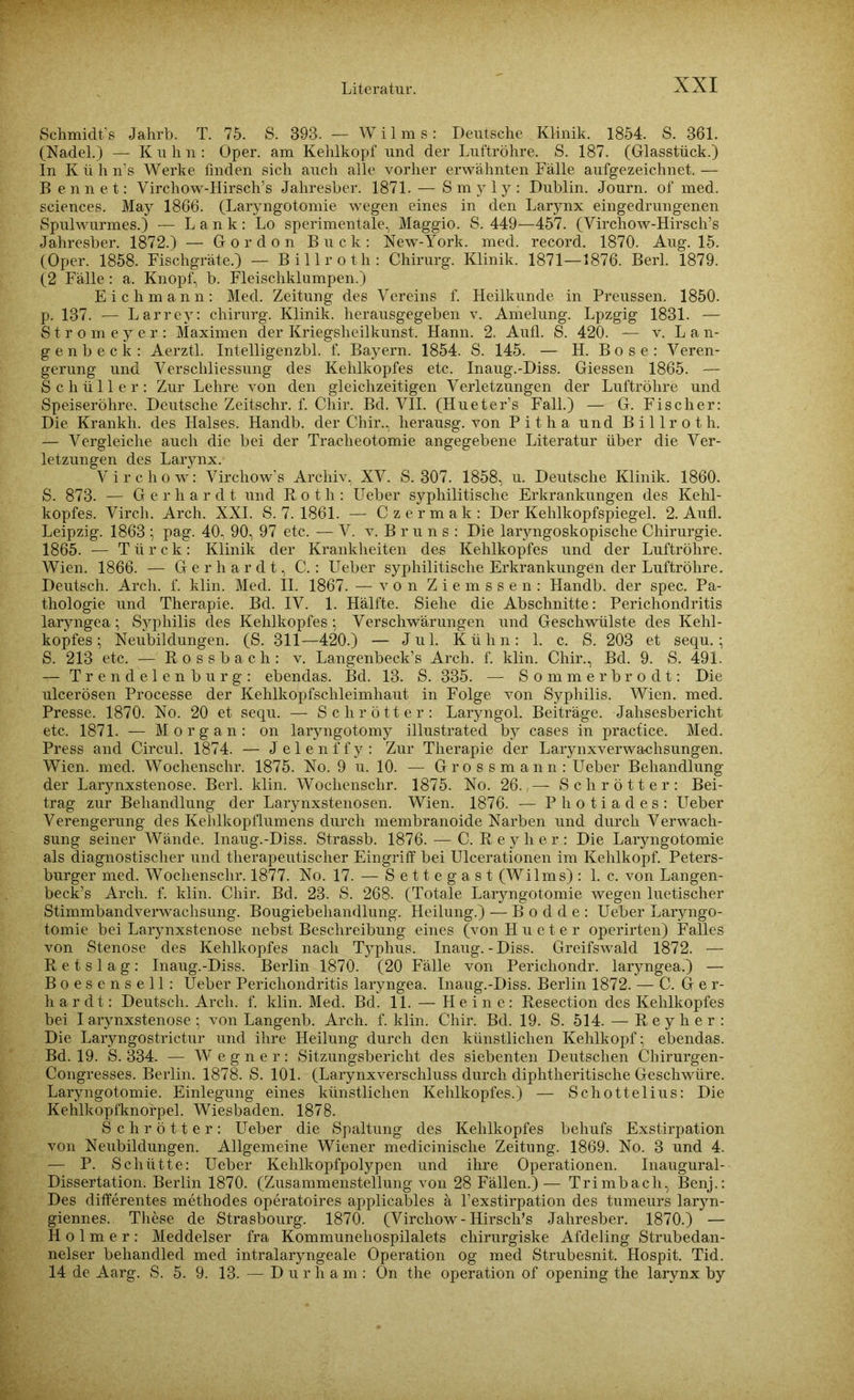 Schmidt’s Jahrb. T. 75. S. 393. — W i 1 m s: Deutsche Klinik. 1854. S. 361. (Nadel.) — Kuhn: Oper, am Kehlkopf und der Luftröhre. S. 187. (Glasstück.) In K ü h n’s Werke finden sich auch alle vorher erwähnten Fälle aufgezeichnet. — B ennet: Virchow-Hirsch’s Jaliresber. 1871. — Smyly: Dublin. Journ. of med. Sciences. May 1866. (Laryngotomie wegen eines in den Larynx eingedrungenen Spulwurmes.) — Lank: Lo sperimentale, Maggio. S. 449—457. (Virchow-Hirsch’s Jahresber. 1872.) — Gordon Buck: New-York. med. record. 1870. Aug. 15. (Oper. 1858. Fischgräte.) — Billroth: Chirurg. Klinik. 1871—1876. Berl. 1879. (2 Fälle: a. Knopf, b. Fleischklumpen.) Eichmann: Med. Zeitung des Vereins f. Heilkunde in Preussen. 1850. p. 137. — Larrey: Chirurg. Klinik, herausgegeben v. Amelung. Lpzgig 1831. — Strome yer: Maximen der Kriegsheilkunst. Hann. 2. Aufl. S. 420. — v. Lan- ge n b e c k : Aerztl. Intelligenzbl. f. Bayern. 1854. S. 145. — H. B o s e : Veren- gerung und Verschliessung des Kehlkopfes etc. Inaug.-Diss. Giessen 1865. — Schüller: Zur Lehre von den gleichzeitigen Verletzungen der Luftröhre und Speiseröhre. Deutsche Zeitschr. f. Chir. Bd. VII. (Hueter’s Fall.) — G. Fischer: Die Krankh. des Halses. Handb. der Chir., herausg. von Pitha und Billroth. — Vergleiche auch die bei der Tracheotomie angegebene Literatur über die Ver- letzungen des Larynx. Virchow: Virchow’s Archiv, XV. S. 307. 1858, u. Deutsche Klinik. 1860. S. 873. — Gerhardt und Roth: Ueber syphilitische Erkrankungen des Kehl- kopfes. Virch. Arch. XXI. S. 7. 1861. — Czermak: Der Kehlkopfspiegel. 2. Aufl. Leipzig. 1863 ; pag. 40, 90, 97 etc. —V. v. B r u n s : Die laryngoskopische Chirurgie. 1865. — T ü r c k: Klinik der Krankheiten des Kehlkopfes und der Luftröhre. Wien. 1866. — Gerhardt, C.: Ueber syphilitische Erkrankungen der Luftröhre. Deutsch. Arch. f. klin. Med. II. 1867. — von Ziemssen: Handb. der spec. Pa- thologie und Therapie. Bd. IV. 1. Hälfte. Siehe die Abschnitte: Perichondritis laryngea; Syphilis des Kehlkopfes; Verschwärungen und Geschwülste des Kehl- kopfes; Neubildungen. (S. 311—420.) — Jul. Kühn: 1. c. S. 203 et sequ.; S. 213 etc. — Rossbach: v. Langenbeck’s Arch. f. klin. Chir., Bd. 9. S. 491. — Trendelenburg: ebendas. Bd. 13. S. 335. — Sommerbrodt: Die ulcerösen Processe der Kehlkopfschleimhaut in Folge von Syphilis. Wien. med. Presse. 1870. No. 20 et sequ. — Schrötter: Laryngol. Beiträge. Jahresbericht etc. 1871. — Morgan: on laryngotomy illustrated by cases in pracfice. Med. Press and Circul. 1874. — Jelenffy: Zur Therapie der Larynxverwachsungen. Wien. med. Wochensclir. 1875. No. 9 u. 10. — Grossmann: Ueber Behandlung der Larjmxstenose. Berl. klin. Wochenschr. 1875. No. 26. — Schrötter: Bei- trag zur Behandlung der Larynxstenosen. Wien. 1876. — Photiades: Ueber Verengerung des Kehlkopflumens durch membranoide Narben und durch Verwach- sung seiner Wände. Inaug.-Diss. Strassb. 1876. — C. Reyher: Die Laryngotomie als diagnostischer und therapeutischer Eingriff bei Ulcerationen im Kehlkopf. Peters- burger med. Wochenschr. 1877. No. 17. — Settegast (Wilms): 1. c. von Langen- beck’s Arch. f. klin. Chir. Bd. 23. S. 268. (Totale Laryngotomie wegen luetischer Stimmbandverwachsung. Bougiebeliandlung. Heilung.) — B o d d e : Ueber Laryngo- tomie bei Larynxstenose nebst Beschreibung eines (v°n Hueter operirten) Falles von Stenose des Kehlkopfes nach Typhus. Inaug.-Diss. Greifswald 1872. — R e t s 1 a g : Inaug.-Diss. Berlin 1870. (20 Fälle von Perichondr. laryngea.) — Boesensell: Ueber Perichondritis laryngea. Inaug.-Diss. Berlin 1872. — C. Oe r- hardt: Deutsch. Arch. f. klin. Med. Bd. 11. — Heine: Resection des Kehlkopfes bei I arynxstenose ; von Langenb. Arch. f. klin. Chir. Bd. 19. S. 514. — Reyher: Die La^ngostrictur und ihre Heilung durch den künstlichen Kehlkopf; ebendas. Bd. 19. S. 334. — Wegner: Sitzungsbericht des siebenten Deutschen Chirurgen- Congresses. Berlin. 1878. S. 101. (Larynxverschluss durch diphtheritische Geschwüre. Laryngotomie. Einlegung eines künstlichen Kehlkopfes.) — Schottelius: Die Kehlkopfknorpel. Wiesbaden. 1878. Schrötter: Ueber die Spaltung des Kehlkopfes behufs Exstirpation von Neubildungen. Allgemeine Wiener medicinische Zeitung. 1869. No. 3 und 4. — P. Schütte: Ueber Kehlkopfpolypen und ihre Operationen. Inaugural- Dissertation. Berlin 1870. (Zusammenstellung von 28 Fällen.) — Trimbach, Benj.: Des differentes methodes operatoires applicables ä l’exstirpation des tumeurs laryn- giennes. These de Strasbourg. 1870. (Virchow-Hirsch’s Jahresber. 1870.) — Holmer: Meddelser fra Kommunehospilalets chirurgiske Afdeling Strubedan- nelser behandled med intralaryngeale Operation og med Strubesnit. Hospit. Tid. 14 de Aarg. S. 5. 9. 13. — Durham: On the Operation of opening the larynx by