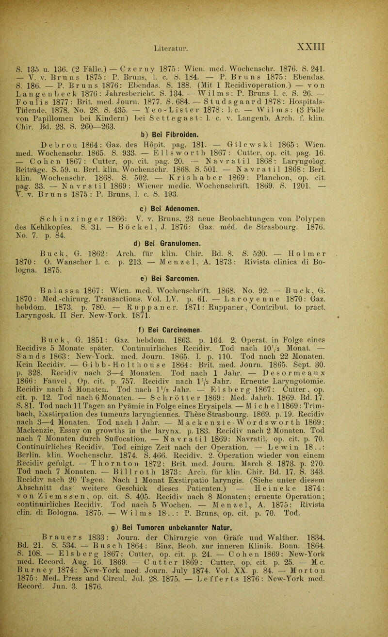 S. 135 u. 186. (2 Fälle.) — Czerny 1875: Wien. med. Wochenschr. 1876. S. 241. — Y. v. Bruns 1875: P. Bruns, 1. c. S. 184. — P. Bruns 1875: Ebendas. S. 186. — P. Bruns 1876: Ebendas. S. 188. (Mit 1 Recidivoperation.) — von Langenbeck 1876: Jahresbericht. S. 134. — Wilms: P. Bruns 1. c. S. 26. — Foulis 1877: Brit. med. Journ. 1877. S.684. — S t u d s g a a r d 1878 : Hospitals- Tidende. 1878. No. 28. S. 435. — Yeo-Lister 1878: 1. c. — Wilms: (3 Fälle von Papillomen bei Kindern) bei Settegast: 1. c. v. Langenb. Arch. f. klin. Chir. Bd. 23. S. 260—263. b) Bei Fibroiden. Debröu 1864: Gaz. des Hopit. pag. 181. — Gilewski 1865: Wien, med. Wochenschr. 1865. S. 933. — Ells worth 1867 : Cutter, op. cit. pag. 16. — Cohen 1867: Cutter, op. cit. pag. 20. — Navratil 1868: Larjmgolog. Beiträge. S. 59. u. Berl. klin. Wochenschr. 1868. S. 501. — Navratil 1868: Berl. klin. Wochenschr. 1868. S. 502. — Krishaber 1869: Planchon, op. cit. pag. 33. — Navratil 1869: Wiener medic. Wochenschrift. 1869. S. 1201. —- Y. v. Bruns 1875 : P. Bruns, 1. c. S. 193. c) Bei Adenomen. Schinzinger 1866: Y. v. Bruns, 23 neue Beobachtungen von Polypen des Kehlkopfes. S. 31. — Bö ekel, J. 1876: Gaz. med. de Strasbourg. 1876. No. 7. p. 84. d) Bei Granulomen. Buck, G. 1862: Arch. für klin. Chir. Bd. 8. S. 520. — H o 1 m e r 1870 : O. Wanscher 1. c. p. 213. — Menzel, A. 1873: Rivista clinica di Bo- logna. 1875. e) Bei Sarcomen. Balassa 1867: Wien. med. Wochenschrift. 1868. No. 92. — Buck, G. 1870: Med.-chirurg. Transactions. Yol. LY. p. 61. — Laroyenne 1870: Gaz. hebdom. 1873. p. 780. — Ruppaner. 1871: Ruppaner, Contribut. to pract. Larjmgosk. II Ser. New-York. 1871. f) Bei Carcinomen. Buck, G. 1851: Gaz. hebdom. 1863. p. 164. 2. Operat. in Folge eines Recidivs 5 Monate später. Continuirliches Recidiv. Tod nach 101/2 Monat. — Sands 1863: New-York. med. Journ. 1865. I. p. 110. Tod nach 22 Monaten. Kein Recidiv. — Gibb-Holthouse 1864: Brit. med. Journ. 1865. Sept. 30. p. 328. Recidiv nach 3—4 Monaten. Tod nach 1 Jahr. — Desormeaux 1866: Fauvel, Op. cit. p. 757. Recidiv nach l*/2 Jahr. Erneute Laryngotomie. Recidiv nach 5 Monaten. Tod nach V/z Jahr. — Eisberg 1867: Cutter, op. cit. p. 12. Tod nach 6 Monaten. — Sclir ötter 1869: Med. Jalirb. 1869. Bd. 17. S. 81. Tod nach 11 Tagen an Pyämie in Folge eines Erysipels. — Michel 1869: Trim- bach, Exstirpation des tumeurs laryngiennes. These Strasbourg. 1869. p. 19. Recidiv nach 3—4 Monaten. Tod nach 1 Jahr. — Mackenzie-Wordsworth 1869: Mackenzie, Essay on growths in the larynx. p. 183. Recidiv nach 2 Monaten. Tod nach 7 Monaten durch Suffocation. — Navratil 1869: Navratil, op. cit. p. 70. Continuirliches Recidiv. Tod einige Zeit nach der Operation. — L e w i n 18 . .: Berlin, klin. Wochenschr. 1874. S. 466. Recidiv. 2. Operation wieder von einem Recidiv gefolgt. — T hornton 1872: Brit. med. Journ. March 8. 1873. p. 270. Tod nach 7 Monaten. — Billroth 1873: Arch. für klin. Chir. Bd. 17. S. 343 Recidiv nach 20 Tagen. Nach 1 Monat Exstirpatio laryngis. (Siehe unter diesem Abschnitt das weitere Geschick dieses Patienten.) — Heineke 1874: von Ziemssen, op. cit. S. 405. Recidiv nach 8 Monaten; erneute Operation; continuirliches Recidiv. Tod nach 5 Wochen. — Menzel, A. 1875: Rivista clin. di Bologna. 1875. — Wilms 18.. : P. Bruns, op. cit. p. 70. Tod. g) Bei Tumoren unbekannter Natur. Brauers 1833: Journ. der Chirurgie von Gräfe und Walther. 1834. Bd. 21. S. 534. — Busch 1864: Binz, Beob. zur inneren Klinik. Bonn. 1864. S. 108. — Eisberg 1867: Cutter, op. cit. p. 24. — Cohen 1869: New-York med. Record. Aug. 16. 1869. — Cutter 1869: Cutter, op. cit. p. 25. — M c. Burney 1874: New-York med. Journ. July 1874. Yol. XX. p. 84. — Morton 1875: Med., Press and Circul. Jul. 28. 1875. — Lefferts 1876: New-York med. Record. Jun. 3. 1876.