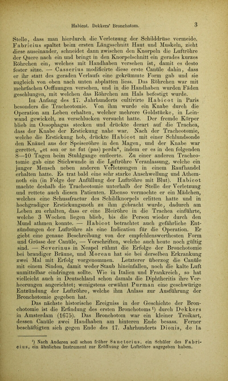 Stelle, dass man hierdurch die Verletzung der Schilddrüse vermeide. Fabricius spaltet beim ersten Längsschnitt Haut und Muskeln, zieht diese auseinander, schneidet dann zwischen den Knorpeln die Luftröhre der Quere nach ein und bringt in den Knorpelschnitt ein gerades kurzes Röhrchen ein, welches mit Handhaben versehen ist, damit es desto fester sitze. — Casserius modificirte diese erste Canüle dahin, dass er ihr statt des geraden Verlaufs eine gekrümmte Form gab und sie zugleich von oben nach unten abplatten liess. Das Röhrchen war mit mehrfachen Oeffnungen versehen, und inx die Handhaben wurden Fäden geschlungen, mit welchen das Röhrchen am Hals befestigt wurde. Im Anfang des 17. Jahrhunderts cultivirte Habicot in Paris besonders die Tracheotomie. Von ihm wurde ein Knabe durch die Operation am Leben erhalten, welcher mehrere Goldstücke, in Lein- wand gewickelt, zu verschlucken versucht hatte. Der fremde Körper blieb im Oesophagus stecken und drückte derart auf die Trachea, dass der Knabe der Erstickung nahe war. Hach der Tracheotomie, welche die Erstickung hob, drückte Habicot mit einer Schlundsonde den Knäuel aus der Speiseröhre in den Magen, und der Knabe war gerettet, „et son or ne fut (pas) perdu“, indem er es in den folgenden 8—10 Tagen beim Stuhlgange entleerte. Zu einer anderen Tracheo- tomie gab eine Stichwunde in die Luftröhre Veranlassung, welche ein junger Mensch neben anderen Verletzungen in einem Raufhandel erhalten hatte. Es trat bald eine sehr starke Anschwellung und Athem- noth ein (in Folge der Anfüllung der Luftröhre mit Blut). Habicot machte deshalb die Tracheotomie unterhalb der Stelle der Verletzung und rettete auch diesen Patienten. Ebenso vermochte er ein Mädchen, welches eine Schussfractur des Schildknorpels erlitten hatte und in hochgradiger Erstickungsnoth zu ihm gebracht wurde, dadurch am Leben zu erhalten, dass er eine Bleiröhre in die Trachea einführte, welche 3 Wochen liegen blieb, bis die Person wieder durch den Mund athmen konnte. — Habicot betrachtet auch gefährliche Ent- zündungen der Luftröhre als eine Indication für die Operation. Er giebt eine genaue Beschreibung von der empfehlenswerthesten Form und Grösse der Canüle, — Vorschriften, welche auch heute noch gültig sind. — Severinus in Neapel rühmt die Erfolge der Bronchotomie bei brandiger Bräune, und Moreau hat sie bei derselben Erkrankung zwei Mal mit Erfolg vorgenommen. Letzterer überzog die Canüle mit einem Sindon, damit weder Staub hineinfallen, noch die kalte Luft unmittelbar eindringen sollte. Wie in Italien und Frankreich, so hat vielleicht auch in Deutschland schon damals die Diphtheritis ihre Ver- heerungen angerichtet; wenigstens erwähnt Purman eine geschwürige Entzündung der Luftröhre, welche ihm Anlass zur Ausführung der Bronchotomie gegeben hat. Das nächste historische Ereigniss in der Geschichte der Bron- chotomie ist die Erfindung des ersten Bronchotoms *) durch Dekkers in Amsterdam (1675). Das Bronchotom war ein kleiner Troikart, dessen Canüle zwei Handhaben am hinteren Ende besass. Ferner beschäftigten sich gegen Ende des 17. Jahrhunderts Dionis, de la *) Nach Anderen soll schon früher Sanctorius, ein Schüler des Fabri- cius, ein ähnliches Instrument zur Eröffnung der Luftröhre angegeben haben.