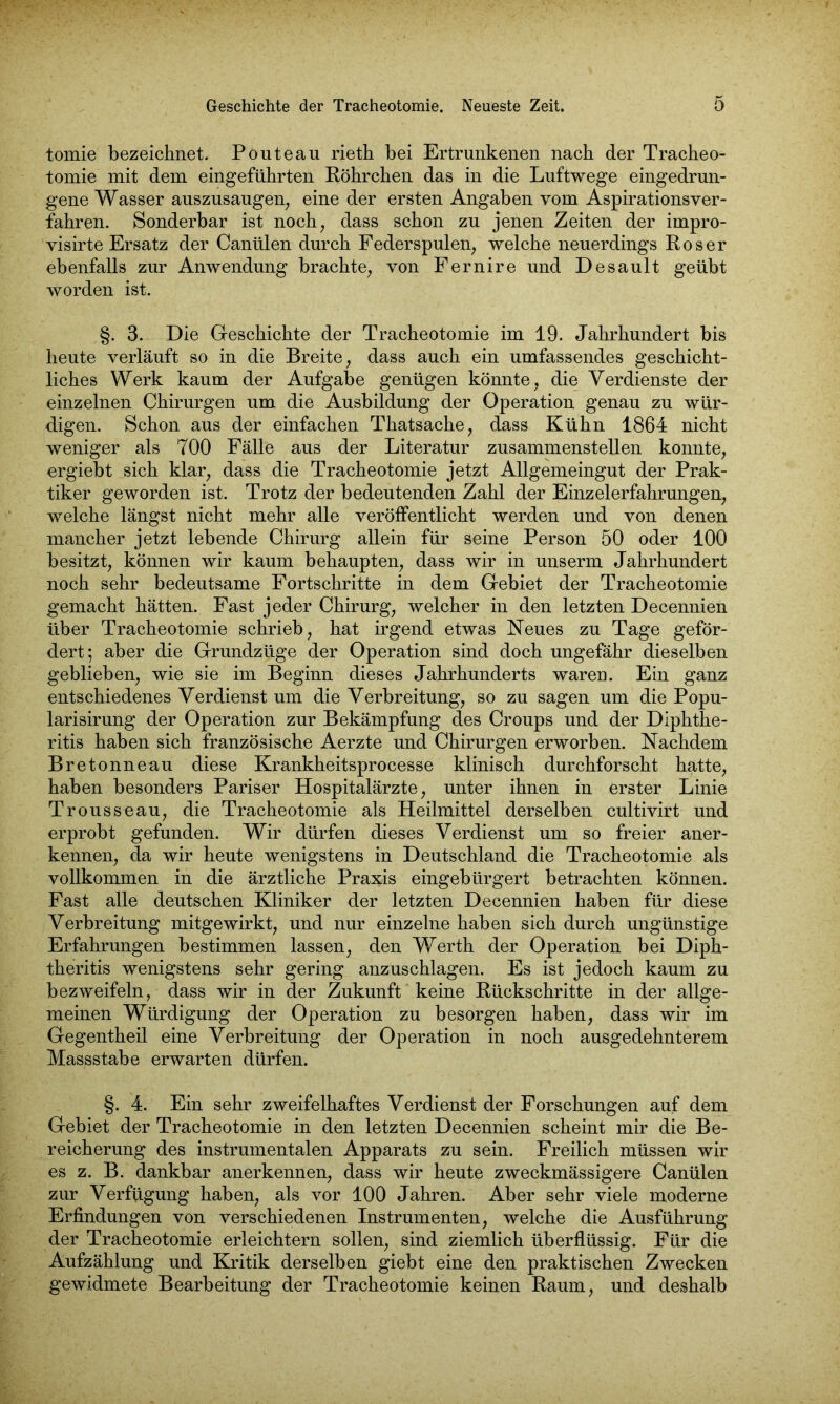 tomie bezeichnet. Pouteau rieth bei Ertrunkenen nach der Tracheo- tomie mit dem eingeführten Röhrchen das in die Luftwege eingedrun- gene Wasser auszusaugen, eine der ersten Angaben vom Aspirationsver- fahren. Sonderbar ist noch, dass schon zu jenen Zeiten der impro- visirte Ersatz der Canülen durch Federspulen, welche neuerdings Roser ebenfalls zur Anwendung brachte, von Fernire und Desault geübt worden ist. §. 3. Die Geschichte der Tracheotomie im 19. Jahrhundert bis heute verläuft so in die Breite, dass auch ein umfassendes geschicht- liches Werk kaum der Aufgabe genügen könnte, die Verdienste der einzelnen Chirurgen um die Ausbildung der Operation genau zu wür- digen. Schon aus der einfachen Thatsache, dass Kühn 1864 nicht weniger als 700 Fälle aus der Literatur zusammenstellen konnte, ergiebt sich klar, dass die Tracheotomie jetzt Allgemeingut der Prak- tiker geworden ist. Trotz der bedeutenden Zahl der Einzelerfahrungen, welche längst nicht mehr alle veröffentlicht werden und von denen mancher jetzt lebende Chirurg allein für seine Person 50 oder 100 besitzt, können wir kaum behaupten, dass wir in unserm Jahrhundert noch sehr bedeutsame Fortschritte in dem Gebiet der Tracheotomie gemacht hätten. Fast jeder Chirurg, welcher in den letzten Decennien über Tracheotomie schrieb, hat irgend etwas Neues zu Tage geför- dert; aber die Grundzüge der Operation sind doch ungefähr dieselben geblieben, wie sie im Beginn dieses Jahrhunderts waren. Ein ganz entschiedenes Verdienst um die Verbreitung, so zu sagen um die Popu- larisirung der Operation zur Bekämpfung des Croups und der Diphthe- ritis haben sich französische Aerzte und Chirurgen erworben. Nachdem Bretonneau diese Krankheitsprocesse klinisch durchforscht hatte, haben besonders Pariser Hospitalärzte, unter ihnen in erster Linie Trousseau, die Tracheotomie als Heilmittel derselben cultivirt und erprobt gefunden. Wir dürfen dieses Verdienst um so freier aner- kennen, da wir heute wenigstens in Deutschland die Tracheotomie als vollkommen in die ärztliche Praxis eingebürgert betrachten können. Fast alle deutschen Kliniker der letzten Decennien haben für diese Verbreitung mitgewirkt, und nur einzelne haben sich durch ungünstige Erfahrungen bestimmen lassen, den Werth der Operation bei Diph- theritis wenigstens sehr gering anzuschlagen. Es ist jedoch kaum zu bezweifeln, dass wir in der Zukunft keine Rückschritte in der allge- meinen Würdigung der Operation zu besorgen haben, dass wir im Gegentheil eine Verbreitung der Operation in noch ausgedehnterem Massstabe erwarten dürfen. §. 4. Ein sehr zweifelhaftes Verdienst der Forschungen auf dem Gebiet der Tracheotomie in den letzten Decennien scheint mir die Be- reicherung des instrumentalen Apparats zu sein. Freilich müssen wir es z. B. dankbar anerkennen, dass wir heute zweckmässigere Canülen zur Verfügung haben, als vor 100 Jahren. Aber sehr viele moderne Erfindungen von verschiedenen Instrumenten, welche die Ausführung der Tracheotomie erleichtern sollen, sind ziemlich überflüssig. Für die Aufzählung und Kritik derselben giebt eine den praktischen Zwecken gewidmete Bearbeitung der Tracheotomie keinen Raum, und deshalb