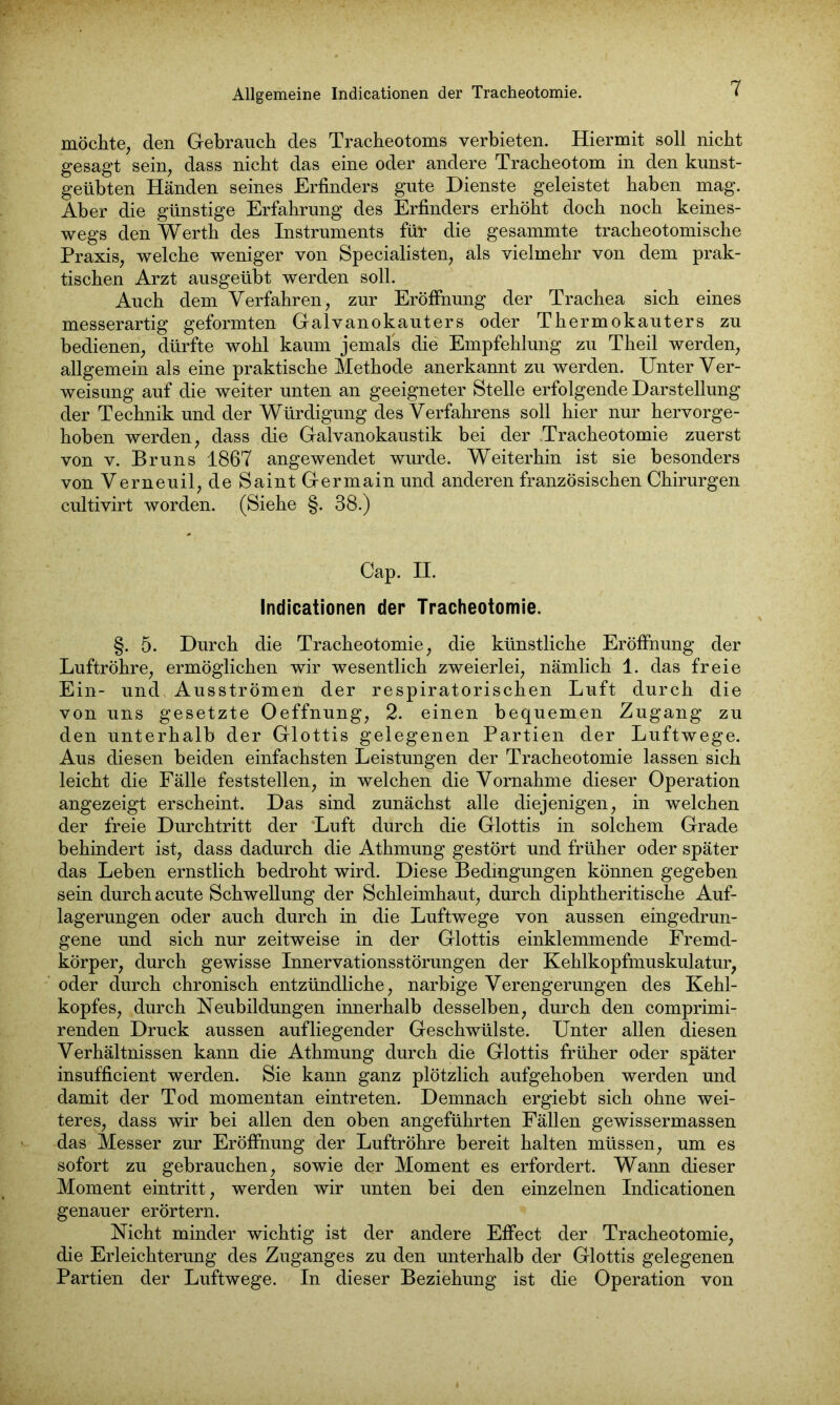 möchte, den Gebrauch des Tracheotoms verbieten. Hiermit soll nicht gesagt sein, dass nicht das eine oder andere Tracheotom in den kunst- geübten Händen seines Erfinders gute Dienste geleistet haben mag. Aber die günstige Erfahrung des Erfinders erhöht doch noch keines- wegs den Werth des Instruments für die gesammte tracheotomische Praxis, welche weniger von Specialisten, als vielmehr von dem prak- tischen Arzt ausgeübt werden soll. Auch dem Verfahren, zur Eröffnung der Trachea sich eines messerartig geformten Galvanokauters oder Thermokauters zu bedienen, dürfte wohl kaum jemals die Empfehlung zu Theil werden, allgemein als eine praktische Methode anerkannt zu werden. Unter Ver- weisung auf die weiter unten an geeigneter Stelle erfolgende Darstellung der Technik und der Würdigung des Verfahrens soll hier nur hervorge- hoben werden, dass die Galvanokaustik bei der Tracheotomie zuerst von v. Bruns 1867 angewendet wurde. Weiterhin ist sie besonders von Verneuil, de Saint Germain und anderen französischen Chirurgen cultivirt worden. (Siehe §. 38.) Cap. II. Indicationen der Tracheotomie. §. 5. Durch die Tracheotomie, die künstliche Eröffnung der Luftröhre, ermöglichen wir wesentlich zweierlei, nämlich 1. das freie Ein- und Aus strömen der respiratorischen Luft durch die von uns gesetzte Oeffnung, 2. einen bequemen Zugang zu den unterhalb der Glottis gelegenen Partien der Luftwege. Aus diesen beiden einfachsten Leistungen der Tracheotomie lassen sich leicht die Fälle feststellen, in welchen die Vornahme dieser Operation angezeigt erscheint. Das sind zunächst alle diejenigen, in welchen der freie Durchtritt der Luft durch die Glottis in solchem Grade behindert ist, dass dadurch die Athmung gestört und früher oder später das Leben ernstlich bedroht wird. Diese Bedingungen können gegeben sein durch acute Schwellung der Schleimhaut, durch diphtheritische Auf- lagerungen oder auch durch in die Luftwege von aussen eingedrun- gene und sich nur zeitweise in der Glottis einklemmende Fremd- körper, durch gewisse InnervationsStörungen der Kehlkopfmuskulatur, oder durch chronisch entzündliche, narbige Verengerungen des Kehl- kopfes, durch Neubildungen innerhalb desselben, durch den comprimi- renden Druck aussen aufliegender Geschwülste. Unter allen diesen Verhältnissen kann die Athmung durch die Glottis früher oder später insufficient werden. Sie kann ganz plötzlich aufgehoben werden und damit der Tod momentan eintreten. Demnach ergiebt sich ohne wei- teres, dass wir bei allen den oben angeführten Fällen gewissermassen das Messer zur Eröffnung der Luftröhre bereit halten müssen, um es sofort zu gebrauchen, sowie der Moment es erfordert. Wann dieser Moment eintritt, werden wir unten bei den einzelnen Indicationen genauer erörtern. Nicht minder wichtig ist der andere Effect der Tracheotomie, die Erleichterung des Zuganges zu den unterhalb der Glottis gelegenen Partien der Luftwege. In dieser Beziehung ist die Operation von