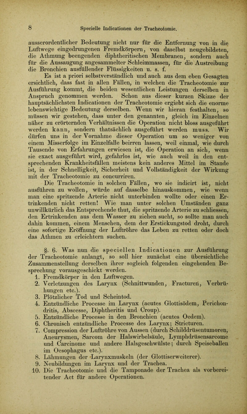 ausserordentlicher Bedeutung nicht nur für die Entfernung von in die Luftwege eingedrungenen Fremdkörpern, von daselbst neugebildeten, die Athmung beengenden diphtheritischen Membranen, sondern auch für die Aussaugung angesammelter Schleimmassen, für die Austreibung die Bronchien ausfüllender Flüssigkeiten u. s. f. Es ist a priori selbstverständlich und auch aus dem eben Gesagten ersichtlich, dass fast in allen Fällen, in welchen die Tracheotomie zur Ausführung kommt, die beiden wesentlichen Leistungen derselben in Anspruch genommen werden. Schon aus dieser kurzen Skizze der hauptsächlichsten Indicationen der Tracheotomie ergiebt sich die enorme lebenswichtige Bedeutung derselben. Wenn wir hieran festhalten, so müssen wir gestehen, dass unter den genannten, gleich im Einzelnen näher zu erörternden Verhältnissen die Operation nicht bloss ausgeführt werden kann, sondern thatsächlich ausgeführt werden muss. Wir dürfen uns in der Vornahme dieser Operation um so weniger von einem Misserfolge im Einzelfalle beirren lassen, weil einmal, wie durch Tausende von Erfahrungen erwiesen ist, die Operation an sich, wenn sie exact ausgeführt wird, gefahrlos ist, wie auch weil in den ent- sprechenden Krankheitsfällen meistens kein anderes Mittel im Stande ist, in der Schnelligkeit, Sicherheit und Vollständigkeit der Wirkung mit der Tracheotomie zu concurriren. Die Tracheotomie in solchen Fällen, wo sie indicirt ist, nicht ausführen zu wollen, würde auf dasselbe hinauskommen, wie wenn man eine spritzende Arterie nicht unterbinden wollte oder einen Er- trinkenden nicht retten! Wie man unter solchen Umständen ganz unwillkürlich das Entsprechende thut, die spritzende Arterie zu schliessen, den Ertrinkenden aus dem Wasser zu ziehen sucht, so sollte man auch dahin kommen, einem Menschen, dem der Erstickungstod droht, durch eine sofortige Eröffnung der Luftröhre das Leben zu retten oder doch das Athmen zu erleichtern suchen. §. 6. Was nun die speciellen Indicationen zur Ausführung der Tracheotomie anlangt, so soll hier zunächst eine übersichtliche Zusammenstellung derselben ihrer sogleich folgenden eingehenden Be- sprechung vorausgeschickt werden. 1. Fremdkörper in den Luftwegen. 2. Verletzungen des Larynx (Schnittwunden, Fracturen, Verbrü- hungen etc.). 3. Plötzlicher Tod und Scheintod. 4. Entzündliche Processe im Larynx (acutes Glottisödem, Perichon- dritis, Abscesse, Diphtheritis und Croup). 5. Entzündliche Processe in den Bronchien (acutes Oedem). 6. Chronisch entzündliche Processe des Larynx; Stricturen. 7. Compression der Luftröhre von Aussen (durch Schilddrüsentumoren, Aneurysmen, Sarcom der Halswirbelsäule, Lymphdrüsensarcome und Carcinome und andere Halsgeschwülste; durch Speiseballen im Oesophagus etc.). 8. Lähmungen der Larynxmuskeln (der Glottiserweiterer). 9. Neubildungen im Larynx und der Trachea. 10. Die Tracheotomie und die Tamponade der Trachea als vorberei- tender Act für andere Operationen.