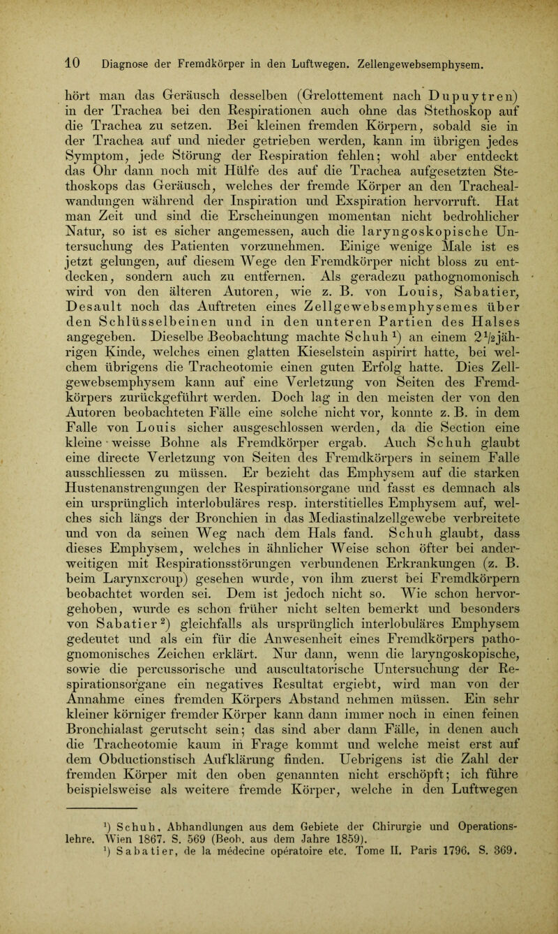 hört man das Geräusch desselben (Grelottement nach Dupuytren) in der Trachea bei den Respirationen auch ohne das Stethoskop auf die Trachea zu setzen. Bei kleinen fremden Körpern, sobald sie in der Trachea auf und nieder getrieben werden, kann im übrigen jedes Symptom, jede Störung der Respiration fehlen; wohl aber entdeckt das Ohr dann noch mit Hülfe des auf die Trachea aufgesetzten Ste- thoskops das Geräusch, welches der fremde Körper an den Tracheai- wandungen während der Inspiration und Exspiration hervorruft. Hat man Zeit und sind die Erscheinungen momentan nicht bedrohlicher Natur, so ist es sicher angemessen, auch die laryngoskopische Un- tersuchung des Patienten vorzunehmen. Einige wenige Male ist es jetzt gelungen, auf diesem Wege den Fremdkörper nicht bloss zu ent- decken, sondern auch zu entfernen. Als geradezu pathognomonisch wird von den älteren Autoren, wie z. B. von Louis, Sabatier, Desault noch das Auftreten eines Zellgewebsemphysemes über den Schlüsselbeinen und in den unteren Partien des Halses angegeben. Dieselbe Beobachtung machte Schuh x) an einem 2^jäh- rigen Kinde, welches einen glatten Kieselstein aspirirt hatte, bei wel- chem übrigens die Tracheotomie einen guten Erfolg hatte. Dies Zell- gewebsemphysem kann auf eine Verletzung von Seiten des Fremd- körpers zurückgeführt werden. Doch lag in den meisten der von den Autoren beobachteten Fälle eine solche nicht vor, konnte z. B. in dem Falle von Louis sicher ausgeschlossen werden, da die Section eine kleine • weisse Bohne als Fremdkörper ergab. Auch Schuh glaubt eine directe Verletzung von Seiten des Fremdkörpers in seinem Falle ausschliessen zu müssen. Er bezieht das Emphysem auf die starken Hustenanstrengungen der Respirationsorgane und fasst es demnach als ein ursprünglich interlobuläres resp. interstitielles Emphysem auf, wel- ches sich längs der Bronchien in das Mediastinalzellgewebe verbreitete und von da seinen Weg nach dem Hals fand. Schuh glaubt, dass dieses Emphysem, welches in ähnlicher Weise schon Öfter bei ander- weitigen mit Respirationsstörungen verbundenen Erkrankungen (z. B. beim Larynxcroup) gesehen wurde, von ihm zuerst bei Fremdkörpern beobachtet worden sei. Dem ist jedoch nicht so. Wie schon hervor- gehoben, wurde es schon früher nicht selten bemerkt und besonders von SabatierI 2) gleichfalls als ursprünglich interlobuläres Emphysem gedeutet und als ein für die Anwesenheit eines Fremdkörpers patho- gnomonisches Zeichen erklärt. Nur dann, wenn die laryngoskopische, sowie die percussorische und auscultatorische Untersuchung der Re- spirationsorgane ein negatives Resultat ergiebt, wird man von der Annahme eines fremden Körpers Abstand nehmen müssen. Ein sehr kleiner körniger fremder Körper kann dann immer noch in einen feinen Bronchialast gerutscht sein; das sind aber dann Fälle, in denen auch die Tracheotomie kaum in Frage kommt und welche meist erst auf dem Obductionstisch Aufklärung finden. Uebrigens ist die Zahl der fremden Körper mit den oben genannten nicht erschöpft; ich führe beispielsweise als weitere fremde Körper, welche in den Luftwegen I) Schuh, Abhandlungen aus dem Gebiete der Chirurgie und Operations- lehre. Wien 1867. S. 569 (Beob. aus dem Jahre 1859). J) Sabatier, de la medecine operatoire etc. Tome II. Paris 1796. S. 369.