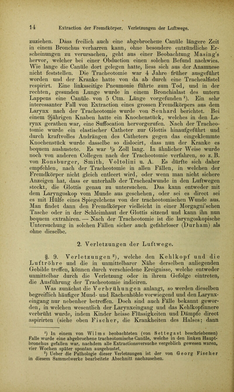 zuziehen. Dass freilich auch eine abgebrochene Caniile längere Zeit in einem Bronchus verharren kann, ohne besondere entzündliche Er- scheinungen zu verursachen, geht aus einer Beobachtung Masing’s hervor, welcher bei einer Obduction einen solchen Befund nachwies. Wie lange die Canüle dort gelegen hatte, liess sich aus der Anamnese nicht feststellen. Die Tracheotomie war 4 Jahre früher ausgeführt worden und der Kranke hatte von da ab durch eine Trachealfistel respirirt. Eine linksseitige Pneumonie führte zum Tod, und in der rechten, gesunden Lunge wurde in einem Bronchialast des untern Lappens eine Canüle . von 5 Ctm. Länge vorgefunden *). Ein sehr interessanter Fall von Extraction eines grossen Fremdkörpers aus dem Larynx nach der Tracheotomie wurde von Senhard berichtet. Bei einem 9jährigen Knaben hatte ein Knochenstück, welches in den La- rynx gerathen war, eine Suffocation hervorgerufen. Nach der Tracheo- tomie wurde ein elastischer Catheter zur Glottis hinaufgeführt und durch kraftvolles Andrängen des Catheters gegen das eingeklemmte Knochenstück wurde dasselbe so dislocirt, dass nun der Kranke es bequem aushustete. Es war vß Zoll lang. In ähnlicher Weise wurde noch von anderen Collegen nach der Tracheotomie verfahren, so z. B. von Ronsburger, Smith, Voltolini u. A. Es dürfte sich daher empfehlen, nach der Tracheotomie in allen Fällen, in welchen der Fremdkörper nicht gleich entleert wird, oder wenn man nicht sichere Anzeigen hat, dass er unterhalb der Trachealwunde in den Luftwegen steckt, die Glottis genau zu untersuchen. Das kann entweder mit dem Laryngoskop vom Munde aus geschehen, oder sei es direct sei es mit Hülfe eines Spiegelchens von der tracheotomischen Wunde aus. Man findet dann den Fremdkörper vielleicht in einer Morgagni’schen Tasche oder in der Schleimhaut der Glottis sitzend und kann ihn nun bequem extrahiren. — Nach der Tracheotomie ist die laryngoskopische Untersuchung in solchen Fällen sicher auch gefahrloser (Durham) als ohne dieselbe. 2. Verletzungen der Luftwege. §. 9. Verletzungen* 2), welche den Kehlkopf und die Luftröhre und die in unmittelbarer Nähe derselben anliegenden Gebilde treffen, können durch verschiedene Ereignisse, welche entweder unmittelbar durch die Verletzung oder in ihrem Gefolge eintreten, die Ausführung der Tracheotomie indiciren. Was zunächst die Verbrühungen anlangt, so werden dieselben begreiflich häufiger Mund- und Rachenhöhle vorwiegend und den Larynx- eingang nur nebenher betreffen. Doch sind auch Fälle bekannt gewor- den, in welchen wesentlich der Larynxeingang und das Kehlkopfinnere verbrüht wurde, indem Kinder heisse Flüssigkeiten und Dämpfe direct aspirirten (siehe oben Fischer, die Krankheiten des Halses; dann 9 ln einem von Wilms beobachteten (von Settegast beschriebenen) Falle wurde eine abgebrochene tracheotomische Canüle, welche in den linken Haupt- bronchus gefallen war, nachdem alle Extraclionsversuche vergeblich gewesen waren, vier Wochen später spontan ausgehustet. 2) Ueber die Pathologie dieser Verletzungen ist der von Georg Fischer in diesem Sammelwerke bearbeitete Abschnitt nachzusehen.