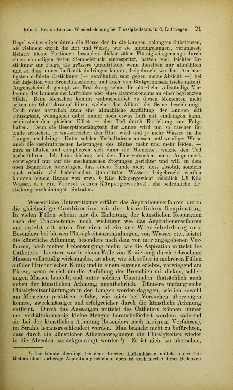 Hegel weit weniger durch die Masse der in die Lungen gelangten Substanzen, als vielmehr durch die Art und Weise, wie sie hineingelangen, veranlasst. Relativ kleine Portionen besonders dicker zäher Flüssigkeitsgemenge durch einen einmaligen festen Stempeldruck eingespritzt, hatten viel leichter Er- stickung zur Folge, als grössere Quantitäten, wenn dieselben nur allmählich und so, dass immer Luft mit eindringen konnte, beigebracht wurden. Am häu- figsten erfolgte Erstickung (— gewöhnlich sehr gegen meine Absicht —) bei der Injection von Bronchialschleim, und auch von Blutgerinnseln (siehe unten). Augenscheinlich genügt zur Erstickung schon die plötzliche vollständige Ver- legung des Lumens der Luftröhre oder eines Hauptbronchus an einer begrenzten Stelle. Beim Menschen kommt wahrscheinlich zu diesen Momenten nicht selten ein Glottiskrampf hinzu, welcher den Ablauf der Scene beschleunigt. Doch muss natürlich auch eine allmähliche Anfüllung der Lungen mit Flüssigkeit, wenngleich dabei immer noch etwas Luft mit eindringen kann, schliesslich den gleichen Effect — den Tod durch Erstickung zur Folge haben. Denn die Resorptionsfähigkeit der Lunge wird um so rascher ihr Ende erreichen, je wasserreicher das Blut wird und je mehr Wasser in die Lungen nachdringt. Unter solchen Verhältnissen müssen nothwendiger Weise auch die respiratorischen Leistungen des Blutes mehr und mehr leiden, — kurz es häufen und compliciren sich dann die Momente, welche den Tod herbeiführen. Ich habe bislang bei den Thierversuchen mein Augenmerk vorwiegend nur auf die mechanischen Störungen gerichtet und will zu dem oben Bemerkten hinzufügen, dass einem Hunde nicht bloss absolut, sondern auch relativ viel bedeutendere Quantitäten Wassers beigebracht werden konnten (einem Hunde von etwa 6 Kilo Körpergewicht reichlich 1,5 Kilo Wasser, d. i. ein Viertel seines Körpergewichts), ehe bedrohliche Er- stickungserscheinungen eintraten. Wesentliche Unterstützung erfährt das Aspirationsverfahren durch die gleichzeitige Combination mit der künstlichen Respiration. In vielen Fällen scheint mir die Einleitung der künstlichen Respiration nach der Tracheotomie noch wichtiger wie das Aspirationsverfahren und reicht oft auch für sich allein zur Wiederbelebung aus. Besonders bei blossen Flüssigkeitsansammlungen, von Wasser etc., leistet die künstliche Athmung, besonders nach dem von mir angegebenen Ver- fahren, nach meiner Ueberzeugung mehr, wie die Aspiration mittelst des Catketers. Letztere war in einem Falle von Erstickung durch erbrochene Massen vollständig wirkungslos, ist aber, wie ich selber in mehreren Fällen auf der Hueter’schen Klinik und in einem eigenen erlebte, vorwiegend am Platze, wenn es sich um die Anfüllung der Bronchien mit dicken, schlei- migen Massen handelt, und unter solchen Umständen thatsächlich auch neben der künstlichen Athmung unentbehrlich. Dünnere umfangreiche Flüssigkeitsanhäufungen in den Lungen werden dagegen, wie ich sowohl am Menschen praktisch erfuhr, wie mich bei Versuchen überzeugen konnte, zweckmässiger und erfolgreicher durch die künstliche Athmung entfernt. Durch das Aussaugen mittelst des Catheters können immer nur verhältnissmässig kleine Mengen herausbefördert werden; während sie hei der künstlichen Athmung (besonders nach meinem Verfahren), im Strahle herausgeschleudert werden. Man braucht nicht zu befürchten, dass durch die künstlichen Athembewegungen die Flüssigkeiten wieder in die Alveolen zurückgedrängt werden*). Es ist nicht zu übersehen, b Das könnte allerdings bei dem directen Lufteinblasen mittelst eines Ca- theters ohne vorherige Aspiration geschehen, doch ist auch hierbei dieses Bedenken