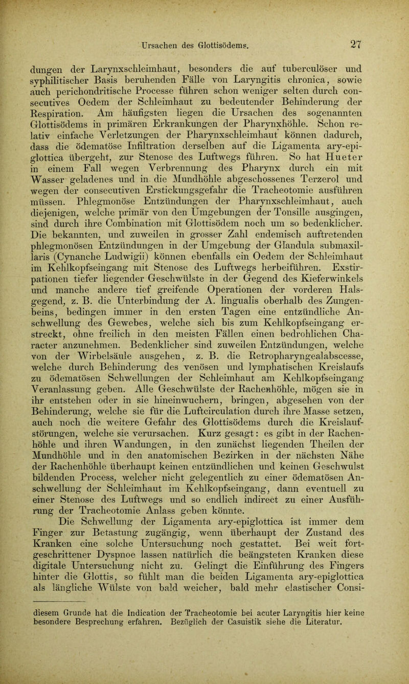 düngen der Larynxschleimhaut, besonders die auf tuberculöser und syphilitischer Basis beruhenden Fälle von Laryngitis chronica, sowie auch perichondritische Processe führen schon weniger selten durch con- secutives Oedem der Schleimhaut zu bedeutender Behinderung der Respiration. Am häufigsten liegen die Ursachen des sogenannten Glottisödems in primären Erkrankungen der Pharynxhöhle. Schon re- lativ einfache Verletzungen der Pharynxschleimhaut können dadurch, dass die ödematöse Infiltration derselben auf die Ligamenta ary-epi- glottica übergeht, zur Stenose des Luftwegs führen. So hat Hu et er in einem Fall wegen Verbrennung des Pharynx durch ein mit Wasser geladenes und in die Mundhöhle abgeschossenes Terzerol und wegen der consecutiven Erstickungsgefahr die Tracheotomie ausführen müssen. Phlegmonöse Entzündungen der Pharynxschleimhaut, auch diejenigen, welche primär von den Umgebungen der Tonsille ausgingen, sind durch ihre Combination mit Glottisödem noch um so bedenklicher. Die bekannten, und zuweilen in grosser Zahl endemisch auftretenden phlegmonösen Entzündungen in der Umgebung der Glandula submaxil- laris (Cynanche Ludwigii) können ebenfalls ein Oedem der Schleimhaut im Kehlkopfseingang mit Stenose des Luftwegs herbeiführen. Exstir- pationen tiefer liegender Geschwülste in der Gegend des Kieferwinkels und manche andere tief greifende Operationen der vorderen Hals- gegend, z. B. die Unterbindung der A. lingualis oberhalb des Zungen- beins, bedingen immer in den ersten Tagen eine entzündliche An- schwellung des Gewebes, welche sich bis zum Kehlkopfseingang er- streckt, ohne freilich in den meisten Fällen einen bedrohlichen Cha- racter anzunehmen. Bedenklicher sind zuweilen Entzündungen, welche von der Wirbelsäule ausgehen, z. B. die Retropharyngealabscesse, welche durch Behinderung des venösen und lymphatischen Kreislaufs zu ödematösen Schwellungen der Schleimhaut am Kehlkopfseingang Veranlassung geben. Alle Geschwülste der Rachenhöhle, mögen sie in ihr entstehen oder in sie hinninwuchern, bringen, abgesehen von der Behinderung, welche sie für die Luftcirculation durch ihre Masse setzen, auch noch die weitere Gefahr des Glottisödems durch die Kreislauf- störungen, welche sie verursachen. Kurz gesagt: es gibt in der Rachen- höhle und ihren Wandungen, in den zunächst liegenden Theilen der Mundhöhle und in den anatomischen Bezirken in der nächsten Nähe der Rachenhöhle überhaupt keinen entzündlichen und keinen Geschwulst bildenden Process, welcher nicht gelegentlich zu einer ödematösen An- schwellung der Schleimhaut im Kehlkopfseingang, dann eventuell zu einer Stenose des Luftwegs und so endlich indirect zu einer Ausfüh- rung der Tracheotomie Anlass geben könnte. Die Schwellung der Ligamenta ary-epiglottica ist immer dem Finger zur Betastung zugängig, wenn überhaupt der Zustand des Kranken eine solche Untersuchung noch gestattet. Bei weit fort- geschrittener Dyspnoe lassen natürlich die beängsteten Kranken diese digitale Untersuchung nicht zu. Gelingt die Einführung des Fingers hinter die Glottis, so fühlt man die beiden Ligamenta ary-epiglottica als längliche Wülste von bald weicher, bald mehr elastischer Consi- diesem Grunde hat die Indication der Tracheotomie bei acuter Laryngitis hier keine besondere Besprechung erfahren. Bezüglich der Gasuistik siehe die Literatur.