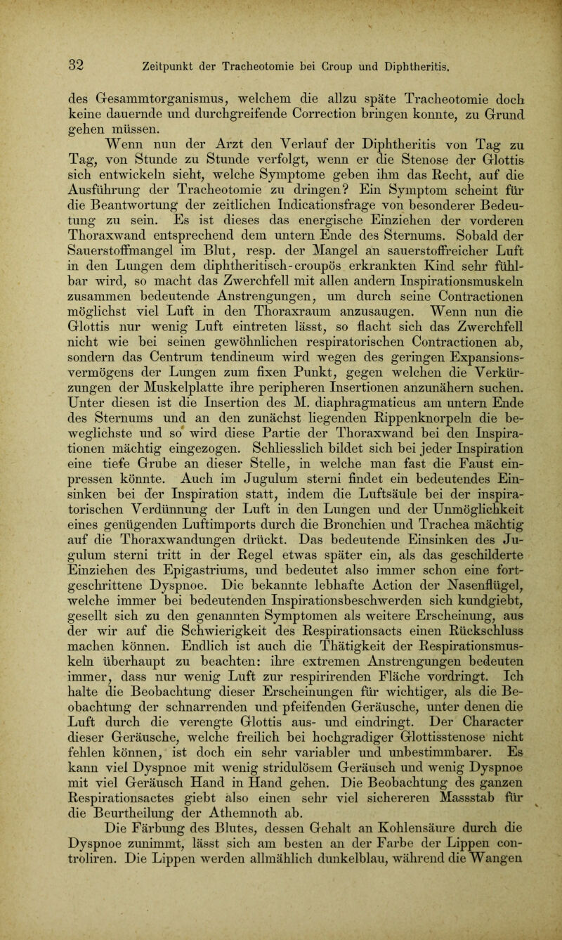 des Gesammtorganismus, welchem die allzu späte Tracheotomie doch keine dauernde und durchgreifende Correction bringen konnte, zu Grund gehen müssen. Wenn nun der Arzt den Verlauf der Diphtheritis von Tag zu Tag, von Stunde zu Stunde verfolgt, wenn er die Stenose der Glottis sich entwickeln sieht, welche Symptome geben ihm das Recht, auf die Ausführung der Tracheotomie zu dringen? Ein Symptom scheint für die Beantwortung der zeitlichen Indicationsfrage von besonderer Bedeu- tung zu sein. Es ist dieses das energische Einziehen der vorderen Thoraxwand entsprechend dem untern Ende des Sternums. Sobald der Sauerstoffmangel im Blut, resp. der Mangel an sauerstoffreicher Luft in den Lungen dem diphtheritisch-croupös erkrankten Kind sehr fühl- bar wird, so macht das Zwerchfell mit allen andern Inspirationsmuskeln zusammen bedeutende Anstrengungen, um durch seine Contractionen möglichst viel Luft in den Thoraxraum anzusaugen. Wenn nun die Glottis nur wenig Luft eintreten lässt, so flacht sich das Zwerchfell nicht wie bei seinen gewöhnlichen respiratorischen Contractionen ab, sondern das Centrum tendineum wird wegen des geringen Expansions- vermögens der Lungen zum fixen Punkt, gegen welchen die Verkür- zungen der Muskelplatte ihre peripheren Insertionen anzunähern suchen. Unter diesen ist die Insertion des M. diaphragmaticus am untern Ende des Sternums und an den zunächst liegenden Rippenknorpeln die be- weglichste und so* wird diese Partie der Thoraxwand bei den Inspira- tionen mächtig eingezogen. Schliesslich bildet sich bei jeder Inspiration eine tiefe Grube an dieser Stelle, in welche man fast die Faust ein- pressen könnte. Auch im Jugulum sterni findet ein bedeutendes Ein- sinken bei der Inspiration statt, indem die Luftsäule bei der inspira- torischen Verdünnung der Luft in den Lungen und der Unmöglichkeit eines genügenden Luftimports durch die Bronchien und Trachea mächtig auf die Thoraxwandungen drückt. Das bedeutende Einsinken des Ju- gulum sterni tritt in der Regel etwas später ein, als das geschilderte Einziehen des Epigastriums, und bedeutet also immer schon eine fort- geschrittene Dyspnoe. Die bekannte lebhafte Action der Nasenflügel, welche immer bei bedeutenden Inspirationsbeschwerden sich kundgiebt, gesellt sich zu den genannten Symptomen als weitere Erscheinung, aus der wir auf die Schwierigkeit des Respirationsacts einen Rückschluss machen können. Endlich ist auch die Thätigkeit der Respirationsmus- keln überhaupt zu beachten: ihre extremen Anstrengungen bedeuten immer, dass nur wenig Luft zur respirirenden Fläche vordringt. Ich halte die Beobachtung dieser Erscheinungen für wichtiger, als die Be- obachtung der schnarrenden und pfeifenden Geräusche, unter denen die Luft durch die verengte Glottis aus- und eindringt. Der Character dieser Geräusche, welche freilich bei hochgradiger Glottisstenose nicht fehlen können, ist doch ein sehr variabler und unbestimmbarer. Es kann viel Dyspnoe mit wenig stridulösem Geräusch und wenig Dyspnoe mit viel Geräusch Hand in Hand gehen. Die Beobachtung des ganzen Respirationsactes giebt also einen sehr viel sichereren Massstab für die Beurtheilung der Athemnoth ab. Die Färbung des Blutes, dessen Gehalt an Kohlensäure durch die Dyspnoe zunimmt, lässt sich am besten an der Farbe der Lippen con- troliren. Die Lippen werden allmählich dunkelblau, während die Wangen