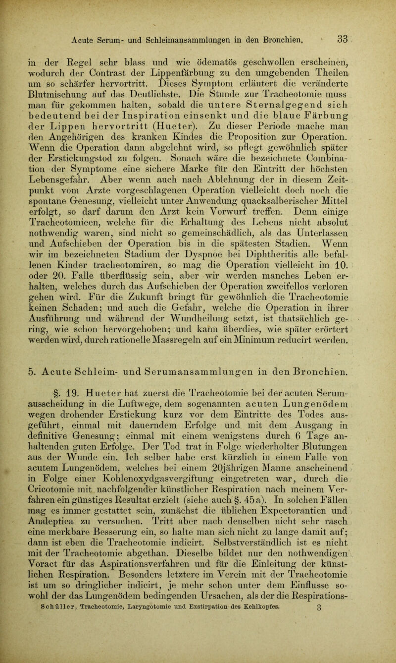 in der Regel sehr blass und wie ödematös geschwollen erscheinen, wodurch der Contrast der Lippenfärbung zu den umgebenden Theilen um so schärfer hervortritt. Dieses Symptom erläutert die veränderte Blutmischung auf das Deutlichste. Die Stunde zur Tracheotomie muss man für gekommen halten, sobald die untere Sternalgegend sich bedeutend bei der Inspiration einsenkt und die blaue Färbung der Lippen hervortritt (Hu et er). Zu dieser Periode -mache man den Angehörigen des kranken Kindes die Proposition zur Operation. Wenn die Operation dann abgelehnt wird, so pflegt gewöhnlich später der Erstickungstod zu folgen. Sonach wäre die bezeichnete Combina- tion der Symptome eine sichere Marke für den Eintritt der höchsten Lebensgefahr. Aber wenn auch nach Ablehnung der in diesem Zeit- punkt vom Arzte vorgeschlagenen Operation vielleicht doch noch die spontane Genesung, vielleicht unter Anwendung quacksalberischer Mittel erfolgt, so darf darum den Arzt kein Vorwurf treffen. Denn einige Tracheotomieen, welche für die Erhaltung des Lebens nicht absolut nothwendig waren, sind nicht so gemeinschädlich, als das Unterlassen und Aufschieben der Operation bis in die spätesten Stadien. Wenn wir im bezeichneten Stadium der Dyspnoe bei Diphtheritis alle befal- lenen Kinder tracheotomiren, so mag die Operation vielleicht im 10. oder 20. Falle überflüssig sein, aber wir werden manches Leben er- halten, welches durch das Aufschieben der Operation zweifellos verloren gehen wird. Für die Zukunft bringt für gewöhnlich die Tracheotomie keinen Schaden; und auch die Gefahr, welche die Operation in ihrer Ausführung und während der Wundheilung setzt, ist thatsächlich ge- ring, wie schon hervorgehoben; und kann überdies, wie später erörtert werden wird, durch rationelle Massregeln auf ein Minimum reducirt werden. 5. Acute Schleim- und Serumansammlungen in den Bronchien. §. 19. Hueter hat zuerst die Tracheotomie bei der acuten Serum- ausscheidung in die Luftwege, dem sogenannten acuten Lungenödem wegen drohender Erstickung kurz vor dem Eintritte des Todes aus- geführt , einmal mit dauerndem Erfolge und mit dem Ausgang in definitive Genesung; einmal mit einem wenigstens durch 6 Tage an- haltenden guten Erfolge. Der Tod trat in Folge wiederholter Blutungen aus der Wunde ein. Ich selber habe erst kürzlich in einem Falle von acutem Lungenödem, welches bei einem 20jährigen Manne anscheinend in Folge einer Kohlenoxydgasvergiftung eingetreten war, durch die Cricotomie mit nachfolgender künstlicher Respiration nach meinem Ver- fahren ein günstiges Resultat erzielt (siehe auch §. 45 a). In solchen Fällen mag es immer gestattet sein, zunächst die üblichen Expectorantien und Analeptica zu versuchen. Tritt aber nach denselben nicht sehr rasch eine merkbare Besserung ein, so halte man sich nicht zu lange damit auf; dann ist eben die Tracheotomie indicirt. Selbstverständlich ist es nicht mit der Tracheotomie abgethan. Dieselbe bildet nur den nothwendigen Voract für das Aspirationsverfahren und für die Einleitung der künst- lichen Respiration. Besonders letztere im Verein mit der Tracheotomie ist um so dringlicher indicirt, je mehr schon unter dem Einflüsse so- wohl der das Lungenödem bedingenden Ursachen, als der die Respirations- Schüller, Tracheotomie, Laryngotomie und Exstirpation-des Kehlkopfes. 3