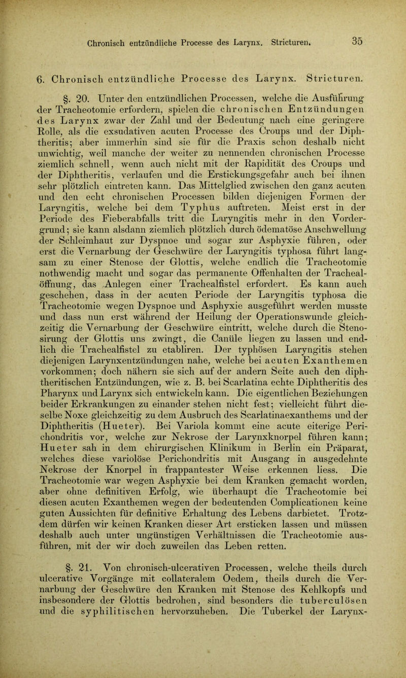 6. Chronisch entzündliche Processe des Larynx. Stricturen. §. 20. Unter den entzündlichen Processen, welche die Ausführung der Tracheotomie erfordern, spielen die chronischen Entzündungen des Larynx zwar der Zahl und der Bedeutung nach eine geringere Bolle, als die exsudativen acuten Processe des Croups und der Diph- theritis; aber immerhin sind sie für die Praxis schon deshalb nicht unwichtig, weil manche der weiter zu nennenden chronischen Processe ziemlich schnell, wenn auch nicht mit der Rapidität des Croups und der Diphtheritis, verlaufen und die Erstickungsgefahr auch bei ihnen .sehr plötzlich eintreten kann. Das Mittelglied zwischen den ganz acuten und den echt chronischen Processen bilden diejenigen Formen der Laryngitis, welche bei dem Typhus auftreten. Meist erst in der Periode des Fieberabfalls tritt die Laryngitis mehr in den Vorder- grund ; sie kann alsdann ziemlich plötzlich durch ödematöse Anschwellung der Schleimhaut zur Dyspnoe und sogar zur Asphyxie führen, oder erst die Vernarbung der Geschwüre der Laryngitis typhosa führt lang- sam zu einer Stenose der Glottis, welche endlich die Tracheotomie nothwendig macht und sogar das permanente Offenhalten der Tracheal- öffnung, das Anlegen einer Trachealfistel erfordert. Es kann auch geschehen, dass in der acuten Periode der Laryngitis typhosa die Tracheotomie wegen Dyspnoe und Asphyxie ausgeführt werden musste und dass nun erst während der Heilung der Operationswunde gleich- zeitig die Vernarbung der Geschwüre eintritt, welche durch die Steno- sirung der Glottis uns zwingt, die Canüle liegen zu lassen und end- lich die Trachealfistel zu etabliren. Der typhösen Laryngitis stehen diejenigen LarynxentZündungen nahe, welche bei acuten Exanthemen Vorkommen; doch nähern sie sich auf der andern Seite auch den diph- theritischen Entzündungen, wie z. B. bei Scarlatina echte Diphtheritis des Pharynx und Larynx sich entwickeln kann. Die eigentlichen Beziehungen beider Erkrankungen zu einander stehen nicht fest; vielleicht führt die- selbe Noxe gleichzeitig zu dem Ausbruch des Scarlatinaexanthems und der Diphtheritis (Hueter). Bei Variola kommt eine acute eiterige Peri- chondritis vor, welche zur Nekrose der Larynxknorpel führen kann; Hueter sah in dem chirurgischen Klinikum in Berlin ein Präparat, welches diese variolöse Perichondritis mit Ausgang in ausgedehnte Nekrose der Knorpel in frappantester Weise erkennen liess. Die Tracheotomie war wegen Asphyxie bei dem Kranken gemacht worden, aber ohne definitiven Erfolg, wie überhaupt die Tracheotomie bei diesen acuten Exanthemen wegen der bedeutenden Complicationen keine guten Aussichten für definitive Erhaltung des Lebens darbietet. Trotz- dem dürfen wir keinen Kranken dieser Art ersticken lassen und müssen deshalb auch unter ungünstigen Verhältnissen die Tracheotomie aus- führen, mit der wir doch zuweilen das Leben retten. §. 21. Von chronisch-ulcerativen Processen, welche theils durch ulcerative Vorgänge mit collateralem Oedem, theils durch die Ver- narbung der Geschwüre den Kranken mit Stenose des Kehlkopfs und insbesondere der Glottis bedrohen, sind besonders die tuberculösen und die syphilitischen hervorzuheben. Die Tuberkel der Larynx-