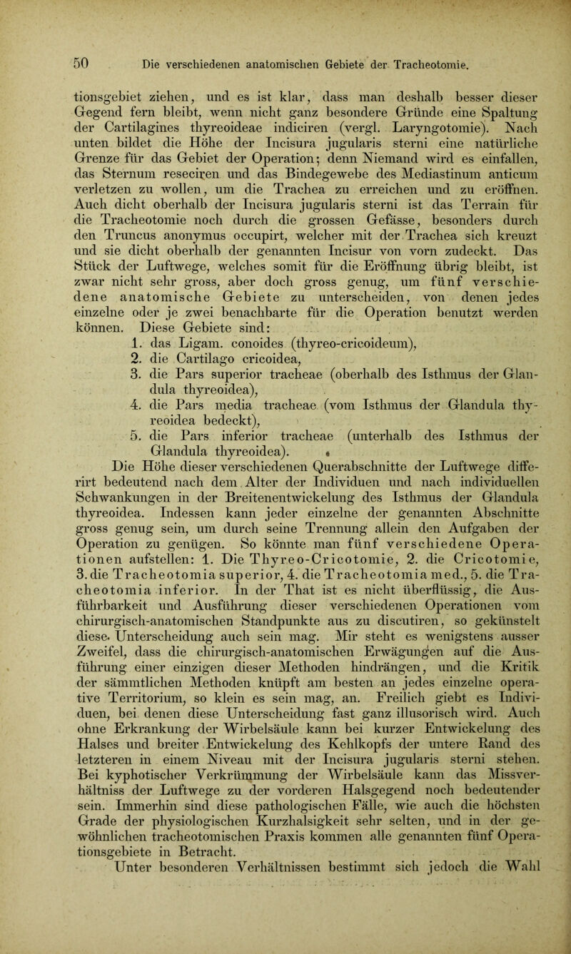 tionsgebiet ziehen, und es ist klar, dass man deshalb besser dieser Gegend fern bleibt, wenn nicht ganz besondere Gründe eine Spaltung der Cartilagines thyreoideae indiciren (vergl. Laryngotomie). Nach unten bildet die Höhe der Incisura jugularis sterni eine natürliche Grenze für das Gebiet der Operation; denn Niemand wird es einfallen, das Sternum resechen und das Bindegewebe des Mediastinum anticum verletzen zu wollen, um die Trachea zu erreichen und zu eröffnen. Auch dicht oberhalb der Incisura jugularis sterni ist das Terrain für die Tracheotomie noch durch die grossen Gefässe, besonders durch den Truncus anonymus occupirt, welcher mit der.Trachea sich kreuzt und sie dicht oberhalb der genannten Incisur von vorn zudeckt. Das Stück der Luftwege, welches somit für die Eröffnung übrig bleibt, ist zwar nicht sehr gross, aber doch gross genug, um fünf verschie- dene anatomische Gebiete zu unterscheiden, von denen jedes einzelne oder je zwei benachbarte für die Operation benutzt werden können. Diese Gebiete sind: 1. das Ligam. conoides (thyreo-cricoideum), 2. die Cartilago cricoidea, 3. die Pars superior tracheae (oberhalb des Isthmus der Glan- dula thyreoidea), 4. die Pars media tracheae (vom Isthmus der Glandula thy- reoidea bedeckt), > 4 : | 5. die Pars inferior tracheae (unterhalb des Isthmus der Glandula thyreoidea). • Die Höhe dieser verschiedenen Querabschnitte der Luftwege diffe- rirt bedeutend nach dem . Alter der Individuen und nach individuellen Schwankungen in der Breitenentwickelung des Isthmus der Glandula thyreoidea. Indessen kann jeder einzelne der genannten Abschnitte gross genug sein, um durch seine Trennung allein den Aufgaben der Operation zu genügen. So könnte man fünf verschiedene Opera- tionen aufstellen: 1. Die Thyreo-Cricotomie, 2. die Cricotomie, 3. die Tracheotomia superior, 4. die Tracheotomia med., 5. die Tra- cheotomia inferior. In der That ist es nicht überflüssig, die Aus- führbarkeit und Ausführung dieser verschiedenen Operationen vom chirurgisch-anatomischen Standpunkte aus zu discutiren, so gekünstelt diese. Unterscheidung auch sein mag. Mir steht es wenigstens ausser Zweifel, dass die chirurgisch-anatomischen Erwägungen auf die Aus- führung einer einzigen dieser Methoden hindrängen, und die Kritik der sämmtlichen Methoden knüpft am besten an jedes einzelne opera- tive Territorium, so klein es sein mag, an. Freilich giebt es Indivi- duen, bei denen diese Unterscheidung fast ganz illusorisch wird. Auch ohne Erkrankung der Wirbelsäule kann bei kurzer Entwickelung des Halses und breiter Entwickelung des Kehlkopfs der untere Rand des letzteren in einem Niveau mit der Incisura jugularis sterni stehen. Bei kyphotischer Verkrümmung der Wirbelsäule kann das Missver- hältniss der Luftwege zu der vorderen Halsgegend noch bedeutender sein. Immerhin sind diese pathologischen Fälle, wie auch die höchsten Grade der physiologischen Kurzhalsigkeit sehr selten, und in der ge- wöhnlichen tracheotomischen Praxis kommen alle genannten fünf Opera- tionsgebiete in Betracht. Unter besonderen Verhältnissen bestimmt sich jedoch die Wahl