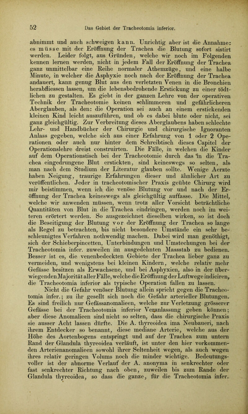 abnimmt und auch schweigen kann. Unrichtig aber ist die Annahme: es müsse mit der Eröffnung der Trachea die Blutung sofort sistirt werden. Leider folgt, aus Gründen, welche wir noch im Folgenden kennen lernen werden, nicht in jedem Fall der Eröffnung der Trachea ganz unmittelbar eine Reihe normaler Athemzüge, und eine halbe Minute, in welcher die Asphyxie noch nach der Eröffnung der Trachea andauert, kann genug Blut aus den verletzten Venen in die Bronchien herabfliessen lassen, um die lebensbedrohende Erstickung zu einer tödt- lichen zu gestalten. Es giebt in der ganzen Lehre von der operativen Technik der Tracheotomie keinen schlimmeren und gefährlicheren Aberglauben, als den: die Operation sei auch an einem erstickenden kleinen Kind leicht auszuführen, und ob es dabei blute oder nicht, sei ganz gleichgültig. Zur Verbreitung dieses Aberglaubens haben schlechte Lehr- und Handbücher der Chirurgie und chirurgische Ignoranten Anlass gegeben, welche sich aus einer Erfahrung von 1 oder 2 Ope- rationen oder auch nur hinter dem Schreibtisch dieses Capitel der Operationslehre dreist construirten. Die Fälle, in welchen die Kinder auf dem Operationstisch bei der Tracheotomie durch das ln die Tra- chea eingedrungene Blut erstickten, sind keineswegs so selten, als man nach dem Studium der Literatur glauben sollte. Wenige Aerzte haben Neigung, traurige Erfahrungen dieser und ähnlicher Art zu veröffentlichen. Jeder in tracheotomischer Praxis geübte Chirurg wird mir beistimmen, wenn ich die venöse Blutung vor und nach der Er- öffnung der Trachea keineswegs als gleichgültig auffasse. Die Mittel, welche wir anwenden müssen, wenn trotz aller Vorsicht beträchtliche Quantitäten von Blut in die Trachea eindringen, werden noch im wei- teren erörtert werden. So ausgezeichnet dieselben wirken, so ist doch die Beseitigung der Blutung vor der Eröffnung der Trachea so lange als Regel zu betrachten, bis nicht besondere Umstände ein sehr be- schleunigtes Verfahren nothwendig machen. Dabei wird man genöthigt, sich der Schieberpincetten, Unterbindungen und Umstechungen bei der Tracheotomia infer. zuweilen im ausgedehnten Massstab zu bedienen. Besser ist es, die venenbedeckten Gebiete der Trachea lieber ganz zu vermeiden, und wenigstens bei kleinen Kindern, welche relativ mehr Gefässe besitzen als Erwachsene, und bei Asphyxien, also in der über- wiegenden Majorität aller Fälle, welche die Eröffnung der Luftwege indiciren, die Tracheotomia inferior als typische Operation fallen zu lassen. Nicht die Gefahr venöser Blutung allein spricht gegen die Tracheo- tomia infer. ; zu ihr gesellt sich noch die Gefahr arterieller Blutungen. Es sind freilich nur Gefässanomalieen, welche zur Verletzung grösserer Gefässe bei der Tracheotomia inferior Veranlassung geben können; aber diese Anomalieen sind nicht so selten, dass die chirurgische Praxis sie ausser Acht lassen dürfte. Die A. thyreoidea ima Neubaueri, nach ihrem Entdecker so benannt, diese mediane Arterie, welche aus der Höhe des Aortenbogens entspringt und auf der Trachea zum untern Rand der Glandula thyreoidea verläuft, ist unter den hier vorkommen- den Arterienanomalieen sowohl ihrer Seltenheit wegen, als auch wegen ihres relativ geringen Volums noch die minder wichtige. Bedeutungs- voller ist der abnorme Verlauf der A. anonyma in senkrechter oder fast senkrechter Richtung nach oben, zuweilen bis zum Rande der Glandula thyreoidea, so dass die ganze, für die Tracheotomia infer.