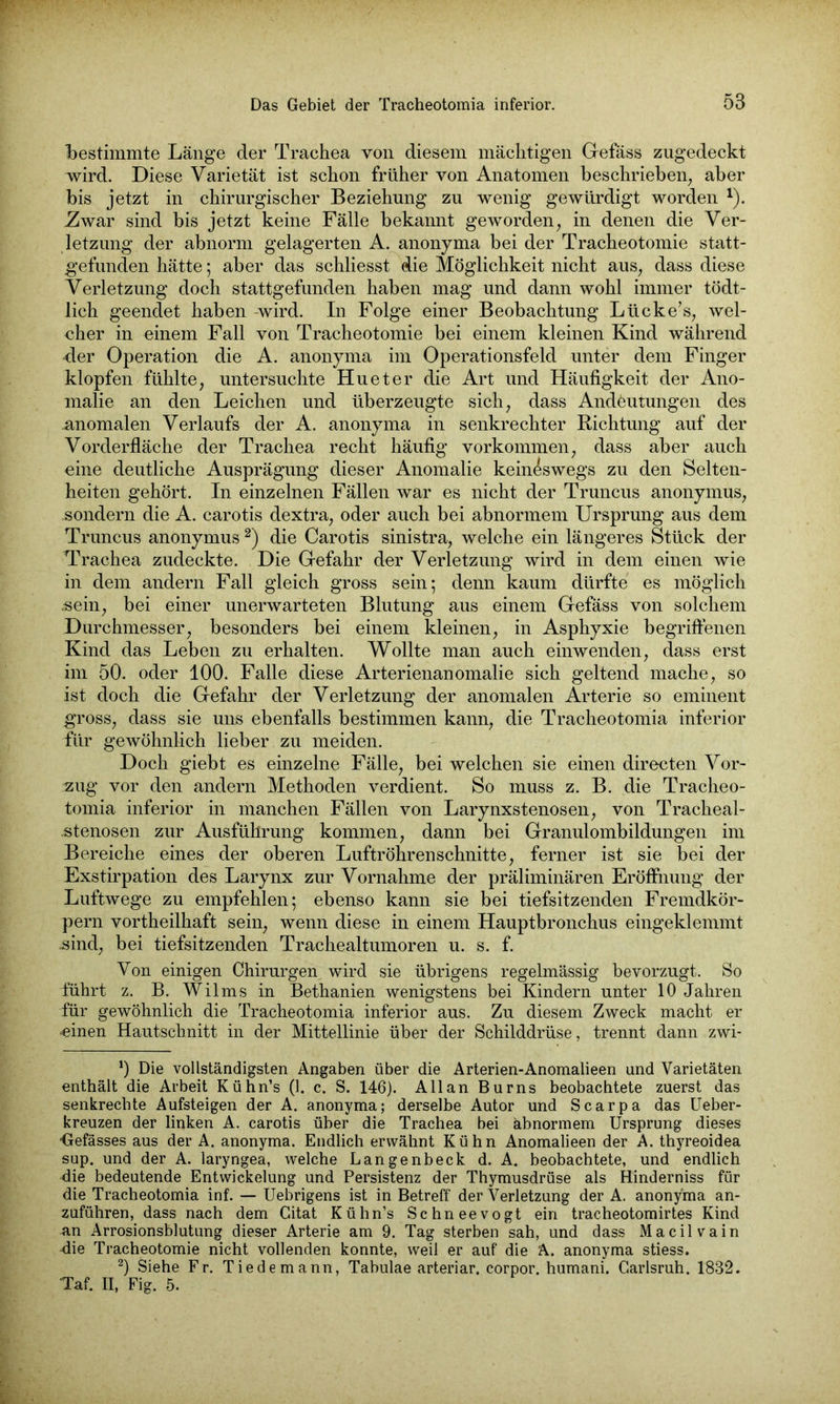 bestimmte Länge der Trachea von diesem mächtigen Grefäss zugedeckt wird. Diese Varietät ist schon früher von Anatomen beschrieben; aber bis jetzt in chirurgischer Beziehung zu wenig gewürdigt worden *). 7iwar sind bis jetzt keine Fälle bekannt geworden, in denen die Ver- letzung der abnorm gelagerten A. anonyma bei der Tracheotomie statt- gefunden hätte; aber das schliesst die Möglichkeit nicht aus, dass diese Verletzung doch stattgefunden haben mag und dann wohl immer tödt- lich geendet haben -wird. In Folge einer Beobachtung Lücke’s, wel- cher in einem Fall von Tracheotomie bei einem kleinen Kind während •der Operation die A. anonyma im Operationsfeld unter dem Finger klopfen fühlte, untersuchte Hu et er die Art und Häufigkeit der Ano- malie an den Leichen und überzeugte sich, dass Andeutungen des anomalen Verlaufs der A. anonyma in senkrechter Richtung auf der Vorderfläche der Trachea recht häufig Vorkommen, dass aber auch eine deutliche Ausprägung dieser Anomalie keineswegs zu den Selten- heiten gehört. In einzelnen Fällen war es nicht der Truncus anonymus, .sondern die A. carotis dextra, oder auch bei abnormem Ursprung aus dem Truncus anonymus2) die Carotis sinistra, welche ein längeres Stück der Trachea zudeckte. Die Gefahr der Verletzung wird in dem einen wie in dem andern Fall gleich gross sein; denn kaum dürfte es möglich .sein, bei einer unerwarteten Blutung aus einem Gefäss von solchem Durchmesser, besonders bei einem kleinen, in Asphyxie begriffenen Kind das Leben zu erhalten. Wollte man auch einwenden, dass erst im 50. oder 100. Falle diese Arterienanomalie sich geltend mache, so ist doch die Gefahr der Verletzung der anomalen Arterie so eminent gross, dass sie uns ebenfalls bestimmen kann, die Tracheotomia inferior für gewöhnlich lieber zu meiden. Doch giebt es einzelne Fälle, bei welchen sie einen directen Vor- zug vor den andern Methoden verdient. So muss z. B. die Tracheo- tomia inferior in manchen Fällen von Larynxstenosen, von Tracheal- stenosen zur Ausführung kommen, dann bei Granulombildungen im Bereiche eines der oberen Luftröhrenschnitte, ferner ist sie bei der Exstirpation des Larynx zur Vornahme der präliminären Eröffnung der Luftwege zu empfehlen; ebenso kann sie bei tiefsitzenden Fremdkör- pern vortheilhaft sein, wenn diese in einem Hauptbronchus eingeklemmt sind, bei tiefsitzenden Trachealtumoren u. s. f. Von einigen Chirurgen wird sie übrigens regelmässig bevorzugt. So führt z. B. Wilms in Bethanien wenigstens bei Kindern unter 10 Jahren für gewöhnlich die Tracheotomia inferior aus. Zu diesem Zweck macht er •einen Hautschnitt in der Mittellinie über der Schilddrüse, trennt dann zwi- *) Die vollständigsten Angaben über die Arterien-Anomalieen und Varietäten enthält die Arbeit Kühn’s (1. c. S. 146). Allan Burns beobachtete zuerst das senkrechte Aufsteigen der A. anonyma; derselbe Autor und Scarpa das Ueber- kreuzen der linken A. carotis über die Trachea bei abnormem Ursprung dieses •Gefässes aus der A. anonyma. Endlich erwähnt Kühn Anomalieen der A. thyreoidea sup. und der A. laryngea, welche Langenbeck d. A. beobachtete, und endlich die bedeutende Entwickelung und Persistenz der Thymusdrüse als Hinderniss für die Tracheotomia inf. — Uebrigens ist in Betreff der Verletzung der A. anonyma an- zuführen, dass nach dem Citat Kühn’s Schneevogt ein tracheotomirtes Kind an Arrosionsblutung dieser Arterie am 9. Tag sterben sah, und dass Macilvain -die Tracheotomie nicht vollenden konnte, weil er auf die A. anonyma stiess. 2) Siehe Fr. Tiedemann, Tabulae arteriar, corpor. humani. Garlsruh. 1832. Taf. II, Fig. 5.