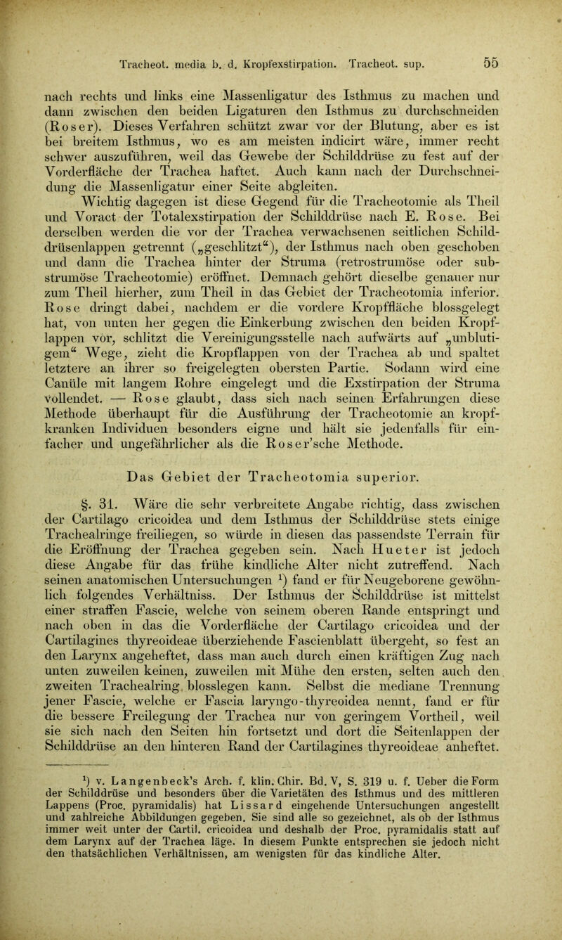 nach rechts und links eine Massenligatur des Isthmus zu machen und dann zwischen den beiden Ligaturen den Isthmus zu durchschneiden (Roser). Dieses Verfahren schützt zwar vor der Blutung, aber es ist bei breitem Isthmus, wo es am meisten indicirt wäre, immer recht schwer auszuführen, weil das Gewebe der Schilddrüse zu fest auf der Vorderfläche der Trachea haftet. Auch kann nach der Durchschnei- dung die Massenligatur einer Seite abgleiten. Wichtig dagegen ist diese Gegend für die Tracheotomie als Theil und Voract der Totalexstirpation der Schilddrüse nach E. Rose. Bei derselben werden die vor der Trachea verwachsenen seitlichen Schild- drüsenlappen getrennt („geschlitzt“), der Isthmus nach oben geschoben und dann die Trachea hinter der Struma (retrostrumöse oder sub- strumöse Tracheotomie) eröffnet. Demnach gehört dieselbe genauer nur zum Theil hierher, zum Theil in das Gebiet der Tracheotomia inferior. Rose dringt dabei, nachdem er die vordere Kropffläche blossgelegt hat, von unten her gegen die Einkerbung zwischen den beiden Kropf- lappen vor, schlitzt die Vereinigungsstelle nach aufwärts auf „unbluti- gem“ Wege, zieht die Kropflappen von der Trachea ab und spaltet letztere an ihrer so freigelegten obersten Partie. Sodann wird eine Canüle mit langem Rohre eingelegt und die Exstirpation der Struma vollendet. — Rose glaubt, dass sich nach seinen Erfahrungen diese Methode überhaupt für die Ausführung der Tracheotomie an kropf- kranken Individuen besonders eigne und hält sie jedenfalls für ein- facher und ungefährlicher als die Roser’sche Methode. Das Gebiet der Tracheotomia superior. §. 31. Wäre die sehr verbreitete Angabe richtig, dass zwischen der Cartilago cricoidea und dem Isthmus der Schilddrüse stets einige Trachealringe freiliegen, so würde in diesen das passendste Terrain für die Eröffnung der Trachea gegeben sein. Nach Hu et er ist jedoch diese Angabe für das frühe kindliche Alter nicht zutreffend. Nach seinen anatomischen Untersuchungen *) fand er für Neugeborene gewöhn- lich folgendes Verhältniss. Der Isthmus der Schilddrüse ist mittelst einer straffen Fascie, welche von seinem oberen Rande entspringt und nach oben in das die Vorderfläche der Cartilago cricoidea und der Cartilagines thyreoideae überziehende Fascienblatt übergeht, so fest an den Larynx angeheftet, dass man auch durch einen kräftigen Zug nach unten zuweilen keinen, zuweilen mit Mühe den ersten, selten auch den zweiten Trachealring blosslegen kann. Selbst die mediane Trennung jener Fascie, welche er Fascia laryngo-thyreoidea nennt, fand er für die bessere Freilegung der Trachea nur von geringem Vortheil, weil sie sich nach den Seiten hin fortsetzt und dort die Seitenlappen der Schilddrüse an den hinteren Rand der Cartilagines thyreoideae anheftet. x) v. Langenbeck’s Arch. f. klin. Ghir. Bd. V, S. 319 u. f. Ueber die Form der Schilddrüse und besonders über die Varietäten des Isthmus und des mittleren Lappens (Proc. pyramidalis) hat Lissard eingehende Untersuchungen angestellt und zahlreiche Abbildungen gegeben. Sie sind alle so gezeichnet, als ob der Isthmus immer weit unter der Gartil. cricoidea und deshalb der Proc. pyramidalis statt auf dem Larynx auf der Trachea läge. In diesem Punkte entsprechen sie jedoch nicht den thatsächlichen Verhältnissen, am wenigsten für das kindliche Alter.