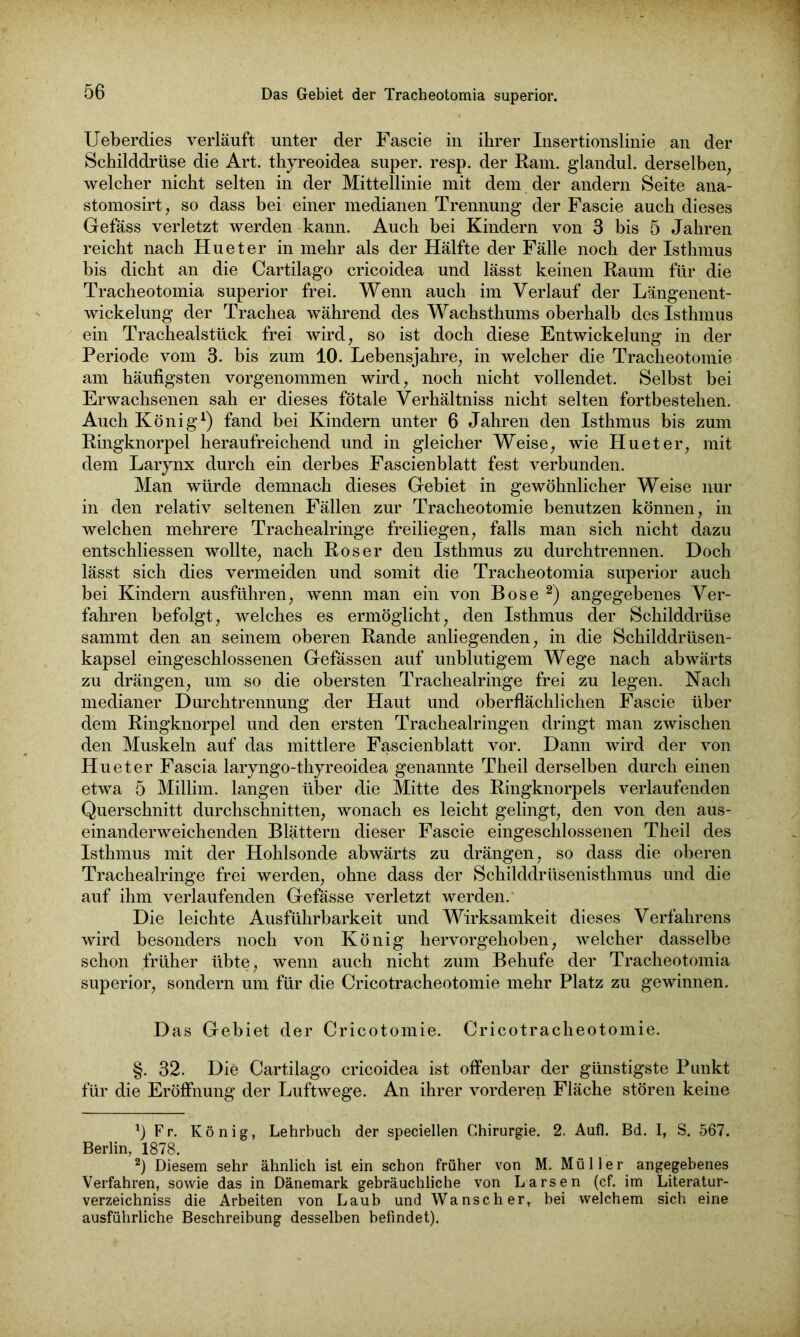 Ueberdies verläuft unter der Fascie in ihrer Insertionslinie an der Schilddrüse die Art. thyreoidea super, resp. der Ram. glandul. derselben; welcher nicht selten in der Mittellinie mit dem der andern Seite ana- stomosirt, so dass bei einer medianen Trennung der Fascie auch dieses Gefäss verletzt werden kann. Auch bei Kindern von 3 bis 5 Jahren reicht nach Hu et er in mehr als der Hälfte der Fälle noch der Isthmus bis dicht an die Cartilago cricoidea und lässt keinen Raum für die Tracheotomia superior frei. Wenn auch im Verlauf der Längenent- wickelung der Trachea während des Wachsthums oberhalb des Isthmus ein Trachealstück frei wird, so ist doch diese Entwickelung in der Periode vom 3. bis zum 10. Lebensjahre, in welcher die Tracheotomie am häufigsten vorgenommen wird, noch nicht vollendet. Selbst bei Erwachsenen sah er dieses fötale Verhältniss nicht selten fortbestehen. Auch König1) fand bei Kindern unter 6 Jahren den Isthmus bis zum Ringknorpel heraufreichend und in gleicher Weise, wie Hueter, mit dem Larynx durch ein derbes Fascienblatt fest verbunden. Man würde demnach dieses Gebiet in gewöhnlicher Weise nur in den relativ seltenen Fällen zur Tracheotomie benutzen können, in welchen mehrere Trachealringe freiliegen, falls man sich nicht dazu entschliessen wollte, nach Roser den Isthmus zu durchtrennen. Doch lässt sich dies vermeiden und somit die Tracheotomia superior auch bei Kindern ausführen, wenn man ein von Bose 2) angegebenes Ver- fahren befolgt, welches es ermöglicht, den Isthmus der Schilddrüse sammt den an seinem oberen Rande anliegenden, in die Schilddrüsen- kapsel eingeschlossenen Gefässen auf unblutigem Wege nach abwärts zu drängen, um so die obersten Trachealringe frei zu legen. Nach medianer Durchtrennung der Haut und oberflächlichen Fascie über dem Ringknorpel und den ersten Trachealringen dringt man zwischen den Muskeln auf das mittlere Fascienblatt vor. Dann wird der von Hueter Fascia laryngo-thyreoidea genannte Theil derselben durch einen etwa 5 Millim. langen über die Mitte des Ringknorpels verlaufenden Querschnitt durchschnitten, wonach es leicht gelingt, den von den aus- einanderweichenden Blättern dieser Fascie eingeschlossenen Theil des Isthmus mit der Hohlsonde abwärts zu drängen, so dass die oberen Trachealringe frei werden, ohne dass der Schilddrüsenisthmus und die auf ihm verlaufenden Gefässe verletzt werden. Die leichte Ausführbarkeit und Wirksamkeit dieses Verfahrens wird besonders noch von König hervorgehoben, welcher dasselbe schon früher übte, wenn auch nicht zum Behufe der Tracheotomia superior, sondern um für die Cricotracheotomie mehr Platz zu gewinnen. Das Gebiet der Cricotomie. Cricotracheotomie. §. 32. Die Cartilago cricoidea ist offenbar der günstigste Punkt für die Eröffnung der Luftwege. An ihrer vorderen Fläche stören keine Fr. König, Lehrbuch der speciellen Chirurgie. 2. Aufl. Bd. I, S. 567. Berlin, 1878. 2) Diesem sehr ähnlich ist ein schon früher von M. Müller angegebenes Verfahren, sowie das in Dänemark gebräuchliche von Larsen (cf. im Literatur- verzeichniss die Arbeiten von Laub und Wanscher, bei welchem sich eine ausführliche Beschreibung desselben befindet).