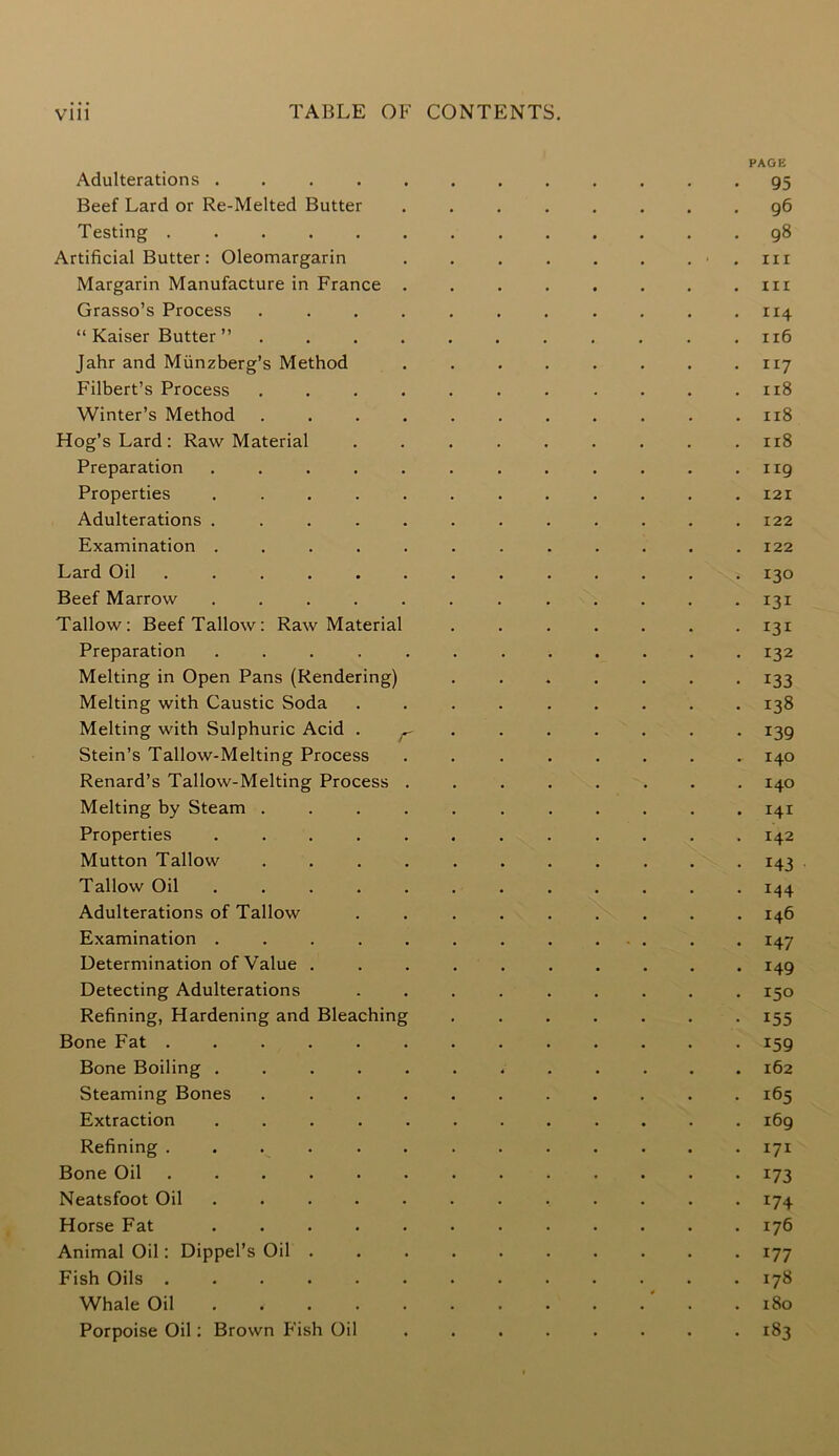 PAGE Adulterations 95 Beef Lard or Re-Melted Butter ........ 96 Testing ............. 98 Artificial Butter: Oleomargarin . . . . . . . .hi Margarin Manufacture in France ........ in Grasso’s Process 114 “Kaiser Butter” . . . . . . . . . . .116 Jahr and Miinzberg’s Method . . . . . . . 117 Filbert’s Process ........... 118 Winter’s Method ........... 118 Hog’s Lard: Raw Material ......... 118 Preparation . . . . . . . . . . . .119 Properties 121 Adulterations ............ 122 Examination ............ 122 Lard Oil 130 Beef Marrow ............ 131 Tallow: Beef Tallow: Raw Material ....... 131 Preparation ............ 132 Melting in Open Pans (Rendering) ....... 133 Melting with Caustic Soda ......... 138 Melting with Sulphuric Acid r ...... 139 Stein’s Tallow-Melting Process ........ 140 Renard’s Tallow-Melting Process ........ 140 Melting by Steam ........... 141 Properties ............ 142 Mutton Tallow ........... 143 Tallow Oil ............ 144 Adulterations of Tallow ......... 146 Examination ............. 147 Determination of Value .......... 149 Detecting Adulterations ......... 150 Refining, Hardening and Bleaching ....... 155 Bone Fat 159 Bone Boiling ............ 162 Steaming Bones ........... 165 Extraction 169 Refining ............. 171 Bone Oil 173 Neatsfoot Oil 174 Horse Fat 176 Animal Oil: Dippel’s Oil 177 Fish Oils 178 Whale Oil . 180 Porpoise Oil: Brown Fish Oil ........ 183